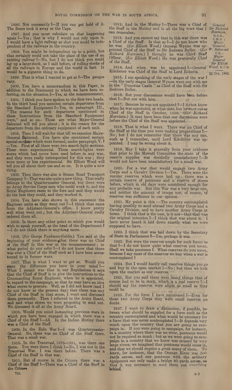 1896. Not necessarily 7—If you can get hold of it. The Boers took it away at the Cape. 1897. And you must calculate on that happening again ?—Yes; that is why I would not rely upon It. I would have a light railway so chat you could be inde- pendent of the railways in the country. 1898. You might be independent up to a point, but that certainly could not take the place of the use of an existing railway ?—No, but I do not think you could lay up a large stock, as I said before, of rolling stocks of all the railways in Europe and the world in fact. It would be a gigantic thing to do. 1899. That is what I wanted to get at ?—The gauges vary. 1900, You have a memorandum in this Paper, in addition to the Statement to which we have been re- _ferring, on the situation ?}—Yes, at the commencement, 1901. I think you have spoken to the first two heads. In the third head you mention certain departures from the Standard Equipment ?—Yes, in paragraph IL., “The reasons for such departures mentioned in these Instructions from the Standard Equipment were,” and so on- Those are what Major-General Salmond will tell you about; it is the reason for the departure from the ordinary equipment of each unit. 1902. Then I will wait for that till we examine Major- General Salmond. You have also mentioned certain special sections which were formed, under paragraph V.? —yYes. First of all there were two search-light sections. These were experimental. These search-lights were stores which had never been used before in. any war, and they were really extemporised for this war; they were more or less experimental. Sir Elliott Wood will tell you all about their use and so on. It is quite a new thing. . 1903. Then there was also a Steam Road Transport Company ?—That wasalso quite a new thing. That really belongs to the Quartermaster General, but there were no Army Service Corps men who could work it, and the Royal Engineers came to the fore and said they would do the best they could, and they worked it. 1904. You have also shown in this statement the Engineer units as they went out ?—I think that came from the Adjutant-General’s office. I know pretty well what went out; but the Adjutant-General really ordered them all. 1905. Is there any other point to which you would wish to speak yourself, as the head of the Department ? —I do not think there is anything more. 1906. (Sir George Taubman-Goldie.) You said at the beginning of your evidencegthat there was no Chief of the Staff in this war at the commencement; to what period do you refer ?—I do not know that there was ever a Chief of the Staff such as I have been accus- ‘tomed to in former wars. 1907. That is what I want to get at. Would you state the difference you have in your mind ?— What I meant was that in our Regulations it says that the Chief of Staff is to give the instructions to the Commanding Royal Engineer, when he is appointed, in regard to the campaign, so that he may have an idea what stores to procure. Well, as I did not know (and I do not know at the present day) that there was any Chief of the Staff in that sense, I went and discussed them personally. Then I referred to the Army Board, and said what stores we were proposing to send out. We discussed it all at the Army Board. 1908. Would you mind instancing previous wars in which you have been engaged in which there was a Chief of the Staff ?—All. In the Indian Mutiny there was a Chief of the Staff. 1909. In the Zulu War?—I was Quartermaster- General. No, there was no Chief of the Staff there. That was a small war. 1910. In the Transvaal, 1879-1881, was there one there. You were there I think ?—No, I was not in the Transvaal War. I was there before. There was a Chief of the Staff in that war. 1911. But of course in the Crimea there was a Chief of the Staff 1—There was a Chief of the Staff in the Crimea. 72B. 91 1912, And in the Mutiny ?—There was a Chief of the Staff in the Mutiny and in all the big wars that I can remember. ae 1913. And you cannot say that in this war there was a Chief of the Staff. Is that so ?—I do not know who he was. (Sir Elliott Wood.) General Wynne was ap- pointed Chief of the Staff to Sir Redvers Buller. (Sir Richard Harrison.) 1 thought he was Chief Staff Officer. (Sir Elliott Wood.) He was practically Chief of the Staff. 1914. And when was he appointed ?—General Kitchener was Chief of the Staff to Lord Roberts. 1915. I am speaking of the early stages of the war ? —In the early stages General Wynne went out with me in the “ Dunottar Castle ” as Chief of the Staff with Sir Redvers Buller. . 1916. But your discussions would have been before that ?—But not with him. fy 1917. Because he was not appointed ?—I do’not know when he was appointed, at what date; but héwent out‘as Chief of the Staff in October, 1899. “Sir Richard Harrison.) It may have been that our disctissions were before the Chief of the Staff was appointed. 1918. That is what I want. There was no Chief of the Staff at the time you were making preparations 7— No; but I do not remember that there ‘was any one, such as I remember, until Lord Kitchener was ap- pointed. I may be wrong about it. 1919. May I take it generally from your evidence that prior to the Mowatt Committee the state of the reserve supplies was decidedly unsatisfactory ?—It would not have been unsatisfactory for a small war. 1920. For a war that would engage two Army Corps and a Cavalry Division ?—Yes. There were the reguiar reserves which were laid up; there was a certain reserve of pontoons and a reserve of stores before, which in old days were considered enough for any probable war. But this War was a very large one, and neither the amount of troops nor, of course, of reserves was sufficient in our opinion. ’ 1921. My point is this :—The country contemplated having possibly to send abroad two Army Corps and a Cavalry Division, and to have another Army Corps at home. I think that is the case, is it not—that that was. the original intention ?—I think that was about it. I have never heard it laid down exactly: what we were supposed to have. ' 1922. I think that was laid down by the Secretary of State in Parliament ?—Yes, perhaps it was. 1923. But were the reserves ample for such forces as that ?—I do not know quite what reserves you mean. Shall we take pontoons ? What reserves do you mean, because I say most of the reserves’ we: buy when a war is contemplated ? and buy in the open market ?—No; but then we look upon the market as our reserves. ’” 1925. But you said there were many things that of course had to be in stock, which ig a real reserve ?—I should say the reserves were about as small as they could be. we 1926. For the force I have mentioned {—Even for those two Army Corps they were small reserves no doubt. 1927. I want to draw a distinction, if possible, be- tween what should be supplied for a force such as the country contemplated and what would be necessary for a force that was never contemplated ?—It depends very much upon the country that you are going to cam- paign in. If you were going to campaign, for instance, in a country where there was no river, pontoons would not be required so much ; but as we were going to cam- paign in a country that we knew was crossed by very large rivers, we imagined that pontoons would come in, and that we should require a great many of them. We knew, for instance, that the Orange River was .300 yards across, and our pontoons with the ordinary equipment can only make a bridge 80 yards across, se that it was necessary to send them out something behind. M 2 General Str Richard Harrison, K.C.B., C.M.G. ; Major- General W. Salmond U.B.: Major- General Sur Elliott Wood, K.C.B. 22 Oct. 1902. 