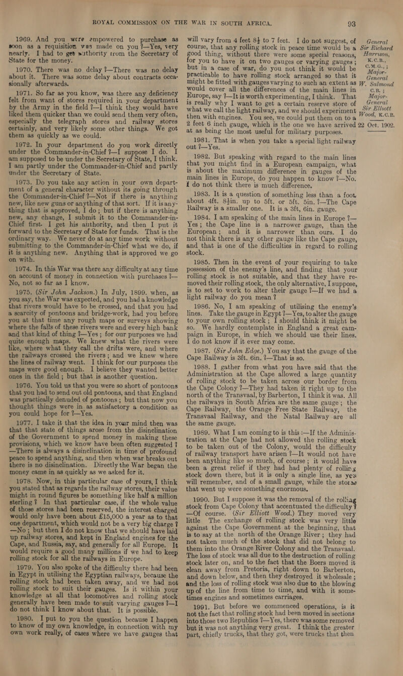 g00n as a requisition ves made on you ?—Yes, very nearly. I had to get suthority trom the Secretary of State for the money. 1970. There was no delay ?—There was no delay about it. There was some delay about contracts occa- sionally afterwards. 1971. So far as you know, was there any deficiency felt from want of stores required in your department by the Army in the field ?—I think they would have liked them quicker than we could send them very often, especially the telegraph stores and railway stores certainly, and very likely some other things. We got them as quickly as we could. 1972. In your department do you work directly under the Commander-in-Chief #—I suppose I do. I am supposed to be under the Secretary of State, I think. I am partly under the Commander-in-Chief and partly under the Secretary of State. 1973. Do you take any action in your own depart- ment of a general character without its going through the Commander-in-Chief ?—Not if there is anything new, like new guns or anything of that sort. If it isany- thing that is approved, I do; but if there is anything new, any change, I submit it to the Commander-in- Chief first- I get his authority, and then I put it forward to the Secretary of State for funds. That is the ordinary way. We never do at any time work without submitting to the Commander-in-Chief what we do, if it is anything new. Anything that is approved we go on with. 1974. In this War was there any difficulty at any time on account of money in connection with purchases 7— No, not so far as I know. 1975. (Sir John Jackson.) In July, 1899. when, as you say, the War was expected, and you had a knowledge that rivers would have to be crossed, and that you had a scarcity of pontoons and bridge-work, had you before you at that time any rough maps or surveys showing where the falls of these rivers were and every high bank and that kind of thing ?—Yes ; for our purposes we had quite enough maps. We knew what the rivers were like, where what they call the drifts were, and where the railways crossed the rivers; and we knew where the lines of railway went. I think for our purposes the maps were good enough. I believe they wanted better ones in the field ; but that is another question. 1976. You told us that you were so short of pontoons that you had to send out old pontoons, and that England was practically denuded of pontoons ; but that now you thought things were in as satisfactory a condition as you could hope for ?—Yes. 1977. I take it that the idea in your mind then was that that state of things arose from the disinclination of the Government to spend money in making these provisions, which we know have been often suggested 7 —There is always a disinclination in time of profound peace to spend anything, and then when war breaks out there is no disinclination. Directly the War began the money came in as quickly as we asked for it. 1978. Now, in this particular case of yours, I think you stated that as regards the railway stores, their value might in round figures be something like half a million sterling ? In that particular case, if the whole value of those stores had been reserved, the interest charged would only have been about £15,000 a year as to that one department, which would not be a very big charge ? —No ; but then I do not know that we should have laid up railway stores, and kept in England engines for the Cape, and Russia, say, and generally for all Europe. It would require a good many millions if we had to keep rolling stock for all the railways in Europe. 1979. You also spoke of the difficulty there had been in Egypt in utilising the Egyptian railways, because the rolling stock had been taken away, and we had not rolling stock to suit their gauges. Is it within your knowledge at all that locomotives and rolling stock generally have been made to suit varying gauges 7—I do not think I know about that. It is possible. 1980. I put to you the question because I happen to know of my own knowledge, in connection with my own work really, of cases where we have gauges that course, that any rolling stock in peace time would be a Sir Richard good thing, without there were some special reasons, arrison, for you to have it on two gauges or varying gauges; ¥-©-B., but in a case of war, do you not think it would be Mane practicable to have rolling stock arranged so that it Geno) might be fitted with gauges varying to such an extent as W. Salmond would cover all the differences of the main lines in C.B. ; Europe, say 1—It is worth experimenting, I think. That Major- is really why I want to get a certain reserve store of _“eneral what we call the light railway, and we should experiment ih eae ; then with engines. You see, we could put themon toa 04 ©:°-™ 2 feet 6 inch gauge, which is the one we have arrived 22 Oct. 1902. at as being the most useful for military purposes. 1981. That is when you take a special light railway out ?—Yes. 1982. But speaking with regard to the main lines that you might find in a European campaign, what is about the maximum difference in gauges of the main lines in Europe, do you happen to know ?—No. { do not think there is much difference. 1983. It is a question of something less than a foot about 4ft. Sin. up to 5ft. or 5ft. 5in.?~The Cape Railway is a smaller one. It is a 3ft, 6in. gauge. 1984. I am speaking of the main lines in Europe ?— Yes; the Cape line is a narrower gauge, than the European; and it is narrower than ours. I do not think there is any other gauge like the Cape gauge, and that is one of the difficulties in regard to rolling stock. 1985. Then in the event of your requiring to take possession of the enemy’s line, and finding that your rolling stock is not suitable, and that they have re- moved their rolling stock, the only alternative, I suppose, is to set to work to alter their gauge 7—If we had a light railway do you mean ? 1986. No, I am speaking of utilising the enemy's lines. Take the gauge in Egypt ?—Yes, to alter the gauge to your own rolling stock ; I should think it might be so. We hardly contemplate in England a great cam- paign in Europe, in which we should use their lines. I do not know if it ever may come. 1987. (Sir John Edge.) You say that the gauge of the Cape Railway is 3ft. 6in. ?—That is so. 1988. I gather from what you have said that the Administration at the Cape allowed a large quantity of rolling stock to be taken across our border from the Cape Colony ?—They had taken it right up to the north of the Transvaal, by Barberton, I think it was. All the railways in South Africa are the same gauge; the Cape Railway, the Orange Free State Railway, the Transvaal Railway, and the Natal Railway are all the same gauge. 1989. What I am coming to is this :—If the Adminis- tration at the Cape had not allowed the rolling stock to be taken out of the Colony, would the difficulty of railway transport have arisen ?—It would not have been anything like so much, of course; it would have been a great relief if they had had plenty of rolling stock down there, but it is only a single line, as yex will remember, and of a small gauge, while the storss that went up were something enormous,   1990. But I suppose it was the removal of the rol8a stock from Cape Colony that accentuated the difficulty 4 —Of course. (Sir Elliott Wood.) They moved very little The exchange of rolling stock was very little against the Cape Government at the beginning, that is to say at the north of the Orange River; they had not taken much of the stock that did not belong to them into the Orange River Colony and the Transvaal. The loss of stock was all due to the destruction of rolling stock later on, and to the fact that the Boers moved it clean away from Pretoria, right down to Barberton, and down below, and then they destroyed it wholesale ; and the loss of rolling stock was also due to the blowing upof the line from time to time, and with it some- times engines and sometimes carriages. 1991. But before we commenced operations, is it not the fact that rolling stock had been moved in sections into those two Republics ?—Yes, there was some removed but it was not anything very great. I think the greater part, chiefly trucks, that they got, were trucks that then
