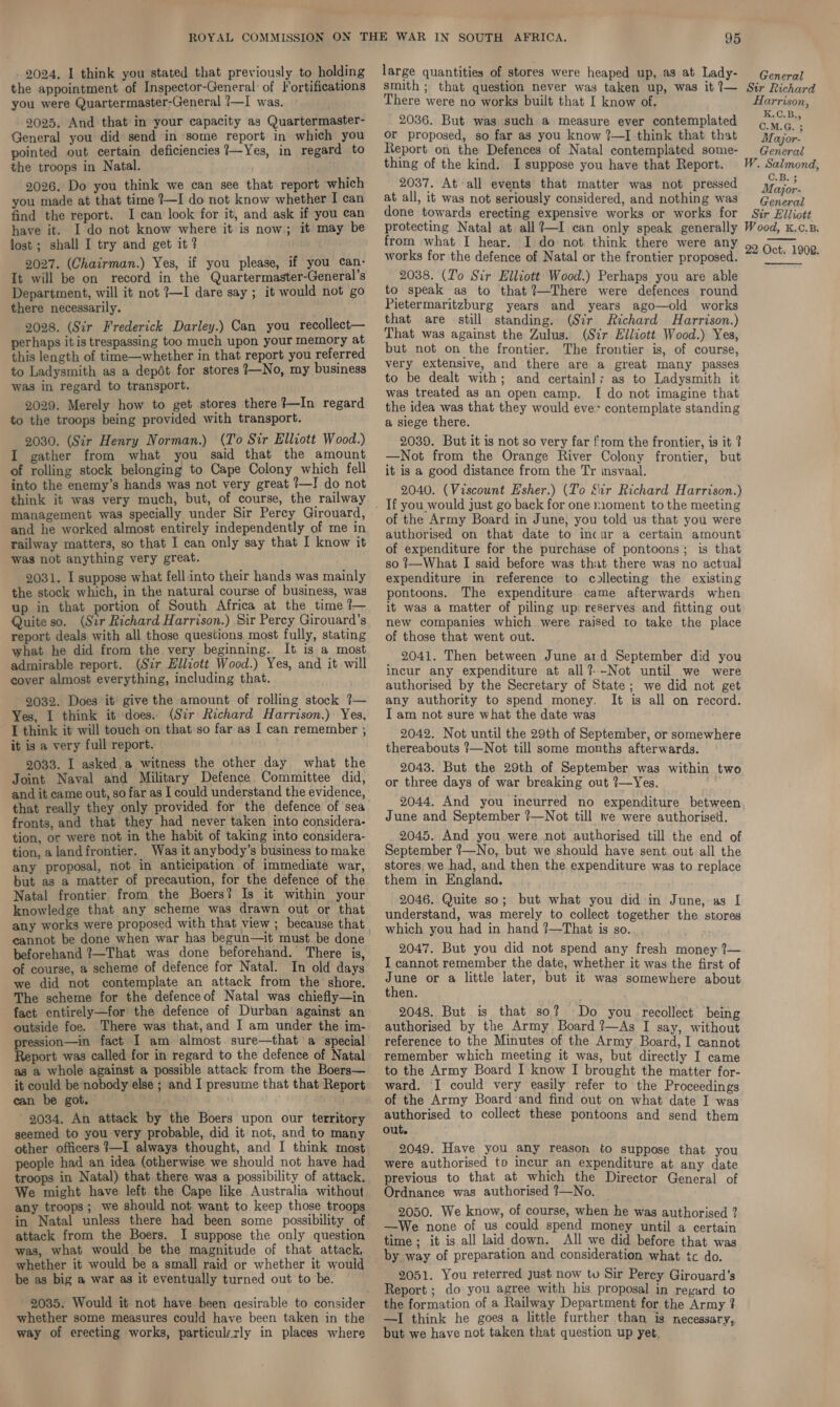 the appointment of Inspector-General of Fortifications you were Quartermaster-General !—I was. 2025. And that in your capacity as Quartermaster- General you did send in some report in which you pointed out certain deficiencies 7—Yes, in regard to the troops in Natal. 2026. Do you think we can see that report which you made at that time !—I do not know whether I can find the report. I can look for it, and ask if you can have it. I do not know where it is now; it may be lost ; shall I try and get it ? 2027. (Chairman.) Yes, if you please, if you can- It will be on record in the Quartermaster-General’s Department, will it not 7—I dare say ; it would not go there necessarily. 2028. (Sir Frederick Darley.) Can you recollect— perhaps it is trespassing too much upon your memory at this length of time—whether in that report you referred to Ladysmith as a depét for stores 7—No, my business was in regard to transport. 2029. Merely how to get stores there ?—In regard to the troops being provided with transport. 2030. (Sir Henry Norman.) (To Sir Elliott Wood.) I gather from what you said that the amount of rolling stock belonging to Cape Colony which fell into the enemy’s hands was not very great 1—I do not think it was very much, but, of course, the railway management was specially under Sir Percy Girouard, and he worked almost entirely independently of me in railway matters, so that I can only say that I know it was not anything very great. 2031. I suppose what fell into their hands was mainly the stock which, in the natural course of business, was up in that portion of South Africa at the time 1— Quite so. (Sir Richard Harrison.) Sir Percy Girouard’s report deals with all those questions most fully, stating what he did from the very beginning. It is a most admirable report. (Sir Elliott Wood.) Yes, and it will cover almost everything, including that. 2032. Does it’ give the amount of rolling stock ?— Yes, I think it does. (Sir Richard Harrison.) Yes, [think it will touch on that so far as I can remember , it is a very full report. 2033. I asked. a witness the other day what the Joint Naval and Military Defence Committee did, and it came out, so far as I could understand the evidence, that really they only provided for the defence of sea fronts, and that they had never taken into considera- tion, or were not in the habit of taking into considera- tion, a landfrontier. Was it anybody’s business to make any proposal, not in anticipation of immediate war, but as a matter of precaution, for the defence of the Natal frontier from the Boers? Is it within your knowledge that any scheme was drawn out or that any works were proposed with that view ; because that cannot be done when war has begun—it must be done beforehand ?—That was done beforehand. There is, of course, a scheme of defence for Natal. In old days we did not contemplate an attack from the shore. The scheme for the defenceof Natal was chiefly—in fact entirely—for' the defence of Durban against an outside foe. There was that,and I am under the im- pression—in fact I am almost. sure—that a special Report was called for in regard to the defence of Natal as a whole against a possible attack from the Boers— it could be nobody else ; and I presume that that Report can be got. Ae : 2034. An attack by the Boers upon our territory seemed to you very probable, did it not, and to many other officers ?—I always thought, and I think most people had an idea (otherwise we should not have had troops in Natal) that there was a possibility of attack. We might have left the Cape like Australia without any troops; we should not want to keep those troops in Natal unless there had been some possibility of attack from the Boers. I suppose the only question was, what would be the magnitude of that attack, whether it would be a small raid or whether it would be as big a war as it eventually turned out to be. 2035. Would it not have been aesirable to consider whether some measures could have been taken in the way of erecting works, particulzrly in places where 95 smith ; that question never was taken up, was it 7— There were no works built that I know of. 2036. But was such a measure ever contemplated or proposed, so far as you know ?—I think that that Report on the Defences of Natal contemplated some- thing of the kind. I suppose you have that Report. 2037. At all events that matter was not pressed at all, it was not seriously considered, and nothing was done towards erecting expensive works or works for protecting Natal at all?—I can only speak generally from what I hear. I do not think there were any works for the defence of Natal or the frontier proposed. 2038. (T'o Sir Elliott Wood.) Perhaps you are able to speak as to that ?—There were defences round Pietermaritzburg years and years ago—old works that are still standing. (Str Richard Harrison.) That was against the Zulus. (Sir Elliott Wood.) Yes, but not on the frontier. The frontier is, of course, very extensive, and there are a great many passes to be dealt with; and certain]; as to Ladysmith it was treated as an open camp. I do not imagine that the idea was that they would eve&gt; contemplate standing a siege there. 2039. But it is not so very far {rom the frontier, is it ? —Not from the Orange River Colony frontier, but it is a good distance from the Tr insvaal. 2040. (Viscount Esher.) (To Sir Richard Harrison.) of the Army Board in June, you told us that you were authorised on that date to incur a certain amount of expenditure for the purchase of pontoons; is that so }—What I said before was that there was no actual expenditure in reference to collecting the existing pontoons. The expenditure came afterwards when it was a matter of piling up: reserves and fitting out new companies which were raised to take the place of those that went out. 2041. Then between June arid September did you incur any expenditure at all?--Not until we were authorised by the Secretary of State; we did not get any authority to spend money. It is all on record. I am not sure what the date was 2042. Not until the 29th of September, or somewhere thereabouts ?—Not till some months afterwards. 2043. But the 29th of September was within two or three days of war breaking out ?—Yes. 2044, And you incurred no expenditure between June and September ?—Not till we were authorised. 2045. And you were not authorised till the end of September ?—No, but we should have sent. out all the stores we had, and then the expenditure was to replace them in England. 2046. Quite so; but what you did in June, as [ understand,. was merely to collect together the stores which you had in hand ?—That is so. 2047. But you did not spend any fresh money ?— I cannot remember the date, whether it was the first of June or a little later, but it was somewhere about then. 2048. But is that so? Do you recollect being authorised by the Army Board ?—As I say, without reference to the Minutes of the Army Board, I cannot remember which meeting it was, but directly I came to the Army Board I know I brought the matter for- ward. I could very easily refer to the Proceedings of the Army Board ‘and find out on what date I was authorised to collect these pontoons and send them out. 2049. Have you any reason to suppose that you were authorised to incur an expenditure at any date previous to that at which the Director General of Ordnance was authorised ?—No. 2050. We know, of course, when he was authorised ? —We none of us could spend money until a certain time ; it is all laid down. All we did before that was by way of preparation and consideration what tc do. 2051. You reterred Just now to Sir Percy Girouard's Report ; do you agree with his proposal in regard to the formation of a Railway Department for the Army ? —I think he goes a little further than is necessary, but we have not taken that question up yet. Str Richard Harrison, K.C.Re C.M.G. ; Major- General W. Salmond, C.B.+ Major- General Sir Elliott W ood, K.C.B. 22 Oct. 1902.  