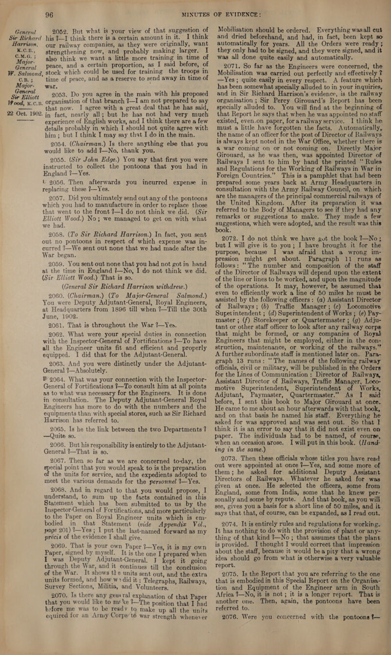 2052, But what is your view of that suggestion of I think General : . mig Sir Richard his I—I think there is a certain amount in it. Harrison, our railway companies, as they were originally, want K.C.B., strengthening now, and probably making larger. I ior: also think we want a little more training in time of General peace, and a certain proportion, as I said before, of W. Salmond, stock which could be used for training the troops in C.B. ; time of peace, and as a reserve to send away in time of Major- war. eels 2053. Do you agree in the main with his proposed Wood, x.c.p, organisation of that branch {—I am not prepared to say that now. I agree with a great deal that he has said, in fact, nearly all; but he has not had very much experience of English works, and I think there are a few details probably in which I should not quite agree with bim ; but I think I may say that I do in the main. 2054. (Chairman.) Is there anything else that you would like to add ?—No, thank you. 2055. (Sir John Edge.) You say that first you were instructed to collect the pontoons that you had in England ?7—Yes. i 2056. Then afterwards you incurred expense in replacing these 7—Yes. 2057. Did you ultimately send out any of the pontoons which you had to manufacture in order to replace those that went to the front ?—I do not think we did. (Sir Elliott Wood.) No; we managed to get on with what we had. 2058. (To Str Richard Harrison.) In fact, you sent out no pontoons in respect of which expense was in- curred /—We sent out none that we had made after the War began. 2059. You sent out none that you had not got in hand at the time in England t—No, I do not think we did. (Sir Elliott Wood.) That is so. (General Sir Richard Harrison withdrew.) 2060. (Chairman.) (To Major-General Salmond.) You were Deputy Adjutant-General, Royal Engineers, at Headquarters from 1896 till when ?—Till the 30th June, 1902. 2061. That is throughout the War ?—Yes. 2062. What were your special duties in connection with the Inspector-General of Fortifications 7—To have all the Engineer units fit and efficient and properly equipped. I did that for the Adjutant-General. 2063. And you were distinctly under the Adjutant- General ?—Absolutely. * 9064. What was your connection with the Inspector- General of Fortifications 7—To consult him at all points as to what was necessary for the Engineers. It is done in consultation. The Deputy Adjutant-General Royal Engineers has more to do with the numbers and the equipments than with special stores, such as Sir Richard Harrison has referred to. 2065. Is he the link between the two Departments ? —Quite so. 2066. But his responsibility is entirely to the Adjutant- General ?7—That is so. 2067. Then so far as we are concerned to-day, the pee point that you would speak to is the preparation the units for service, and the expedients adopted to meet the various demands for the personnel ?—Yes. 2068. And in regard to that you would propose, I understand, to sum up the facts contained in this Statement which has been submitted to us by the Inspector-General of Fortifications, and more particularly to the Paper on Royal Engineer units which is em- bodied in that Statement (vide Appendix Vol., page 201) i—Yes ; I put the last-named forward as my précis of the evidence I shall give. 2069. That is your own Paper 1—Yes, it is my own Paper, signed by myself. It is the one I prepared when I was Deputy Adjutant-General. J kept it going through the War, and it continues till the conclusion of the War. It shows tke units sent out, and the extra units formed, and how w+: did it : Telegraphs, Railways, Survey Sections, Militia, and Volunteers, — 2070. Is there any geuiral explanation of that Paper that you would like to ms ke !—The position that I had l:fore me was to be readv to make up all the units equired for an Army Corps’ to war Strength whenever 22 Oct. 1902. Mobilisation should be ordered. Everything wasall cut and dried beforehand, and had, in fact, been kept so automatically for years. All the Orders were ready ; they only had to be signed, and they were signed, and it was all done quite easily and automatically. 2071. So far as the Engineers were concerned, the Mobilisation was carried out perfectly and effectively ? —Yes ; quite easily in every respect. A feature which has been somewhat specially alluded to in your inquiries, and in Sir Richard Harrison’s evidence, is the railway organisation ; Sir Percy Girouard’s Report has been specially alluded to. You will find at the beginning of that Report he says that when he was appointed no staff existed, even.on paper, forarailwayservice. 1 think he must a little have forgotten the facts. Automatically, the name of an officer for the post of Director of Railways is always kept noted in the War Office, whether there is &amp; war coming on or not coming on. Directly Major Girouard, as he was then, was appointed Director of and Regulations for the Working of Railways in War in Foreign Countries.’ This is a pamphlet that had been prepared some years back at Army Headquarters in consultation with the Army Railway Council, on which the United Kingdom. After its preparation it was referred to the Body of Managers to see if they had any remarks or suggestions to make. They made a few sueneson® which were adopted, and the result was this book. 2072. I do not think we have gut the book 7—No; but I will give it to you; I have brought it for the purpose, because I was afraid that a wrong im- pression might get about. Paragraph 11 runs as follows: ““The number and composition of the staff of the Director of Railways will depend upon the extent of the line or lines to be worked, and upon the magnitude of the operations. It may, however, be assumed that even to efficiently work a line of 50 miles he must be assisted by the following officers: (a) Assistant Director of Railways; (b) Traffic Manager; (c) Locomotive Superintendent ; (d) Superintendent of Works ; (e) Pay- master ; (f) Storekeeper or Quartermaster ; (g) Adju- tant or other staff officer to look after any railway corps. that might be formed, or any companies of Royal Engineers that might be employed, either in the con- struction, maintenance, or working of the railways.’ A further subordinate staff is mentioned later on. Para- graph 13 runs: ‘‘ The names of the following railway officials, civil or military, will be published in the Orders. for the Lines of Communication : Director of Railways, Assistant Director of Railways, Traffic Manager, Loco- motive Superintendent, Superintendent of Works, Adjutant, Paymaster, Quartermaster.” As I said before, I sent this book to Major Girouard at once. He came to me about an hour afterwards with that book, and on that basis he named his staff. Everything he asked for was approved and was sent out. So that I think it is an error to say that it did not exist even on paper. The individuals had to be named, of course, when an occasion arose. I will put in this book. (I/and- ing in the same.) 2073. Then these officials whose titles you have reac out were appointed at once }—Yes, and some more of them; he asked for additional Deputy Assistant Directors of Railways. Whatever he asked for was given at once. He selected the officers, some from England, some from India, some that he knew per- sonally and some by repute. And that book, as you will see, gives you a basis for a short line of 50 miles, and it says that that, of course, can be expanded, as I read out. 2074. It is entirely rules and regulations for working. It has nothing to do with the provision of plant or any- thing of that kind ?—No ; that assumes that the plant. is provided. I thought I would correct that impression about the staff, because it would bea pity that a wrong idea should go from what is otherwise a very valuable report. 2075. Is the Report that you are referring to the one that is embodied in this Special Report on the Organisa- tion and Equipment of the Engineer arm in South Africa _—No, it is not; it is a longer report. That is another one. Then, again, the pontoons have been referred to. 2076. Were you concerned with the pontoons f—