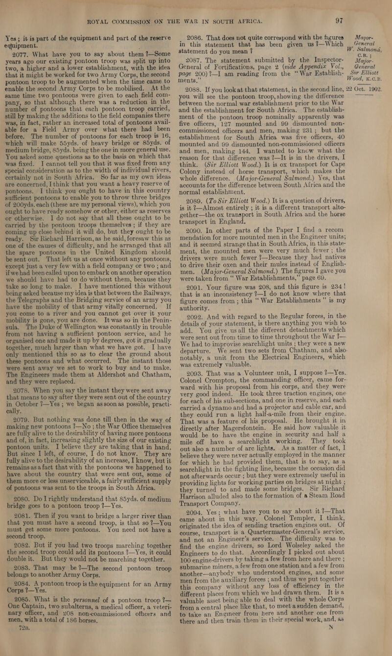 Yes ; it is part of the equipment and part of the reserve equipment. 2077. What have you to say about them ?—Some years ago our existing pontoon troop was split up into two, a higher and a lower establishment, with the idea that it might be worked for two Army Corps, the second pontoon troop to be augmented when the time came to enable the second Army Corps to be mobilised. At the same time two pontoons were given to each field com- pany, so that although there was a reduction in the number of pontoons that each pontoon troop carried, still by making the additions to the field companies there was, in fact, rather an increased total of pontoons avail- able for a Field Army over what there had been before. The number of pontoons for each troop is 16, which will make 55yds. of heavy bridge or 85yds. of medium bridge, 85yds. being the one in more general use. You asked some questions as to the basis on which that was fixed. I cannot tell you that it was fixed from any special consideration as to the width of individual rivers, certainly not in South Africa. So far as my own ideas are concerned, I think that you want a heavy reserve of pontoons. I think you ought to have in this country sufficient pontoons to enable you to throw three bridges of 200yds. each (these are my personal views), which you ought to have ready somehow or other, either as reserves or otherwise. I do not say that all these ought to be carried by the pontoon troops themselves ; if they are coming up close behind it will do, but they ought to be ready. Sir Richard Harrison, as he said, foresaw this as one of the causes of difficulty, and he arranged that all the spare pontoons in the United Kingdom should be sent out. That left us at once without any pontoons, except just a very few with a field company or two ; and if we had been called upon to embark on another operation we should have had to do without them, because they take so long to make. I have mentioned this without being asked because my idea is that between the Railways, the Telegraphs and the Bridging service of an army you have the mobility of that army vitally concerned. If you come to a river and you cannot get over it your mobility is gone, you are done. It was so in the Penin- sula. The Duke of Wellington was constantly in trouble from not having a sufficient pontoon service, and he organised one and made it up by degrees, got it gradually together, much larger than what we have got. I have only mentioned this so as to clear the ground about these pontoons and what occurred. The instant those were sent away we set to work to buy and to make. The Engineers made them at Aldershot and Chatham, and they were replaced. 2078. When you say the instant they were sent away that means to say after they were sent out of the country in October ?—Yes ; we began assoonas possible, practi- cally. 2079. But nothing was done till then in the way of making new pontoons ?—No ; the War Office themselves are fully alive to the desirability of having more pontoons and of, in fact, increasing slightly the size of our existing pontoon units. I believe they are taking that in hand. But since I left, of course, I do not know. They are fully alive to the desirability of an increase, I know, but it remains asafact that with the pontoons we happened to have about the country that were sent out, some of them more or less unserviceable, a fairly sufficient supply of pontoons was sent to the troops in South Africa. 2080. Do Irightly understand that 85yds. of medium bridge goes to a pontoon troop ?—Yes. 2081. Then if you want to bridge a larger river than that you must have a second troop, is that so ?—You must get some more pontoons. You need not have a second troop. 2082. But if you had two troops marching together double it. But they would not be marching together. 2083. That may be ?—The second pontoon troop belongs to another Army Corps. 2084, A pontoon troop is the equipment for an Army Corps ?—Yes. 2085. What is the personnel of a pontoon troop ?— One Captain, two subalterns, a medical officer, a veteri- nary officer, and 408 noncommissioned ofhcers and men, with a total of 186 horses. 72B. 97 _ 2086. That does not quite correspond with the figures in this statement that has been given us !—Which statement do you mean ? 2087. The statement submitted by the Inspector- General of Fortifications, page 2 (vide Appendix Vol., page 200)?—I am reading from the ‘“ War Establish- ments.” Major- General . Salmond, C.B. 3 Major- General Sur Elliott Wood, K.¢.B. you will see the pontoon troop, showing the difference between the normal war establishment prior to the War and the establishment for South Africa. The establish- ment of the pontoon troop nominally apparently was five officers, 127 mounted and 99 dismounted non- commissioned officers and men, making 231; but the establishment for South Africa was five officers, 40 mounted and 99 dismounted non-commissioned officers and men, making 144. I wanted to kncw what the reason for that difference was ?—It is in the drivers, I think. (Sir Elliott Wood.) It is ox transport for Cape Colony instead of horse transport, which makes the whole difference. (Major-General Salmond.) Yes, that accounts for the difference between South Africa and the normal establishment. 2089. (To Sir Elliott Wood.) It is a question of drivers, is it ?—Almost entirely ; it is a different transport alto- gether—the ox transport in South Africa and the horse transport in England. 2090. In other parts of the Paper I find a recom mendation for more mounted men in the Engineer units; and it seemed strange that in South Africa, in this state- ment, the mounted men were very much fewer ; the drivers were much fewer ?—Because they had natives to drive their oxen and their mules instead of English- men. (Major-General Salmond.) The figures I gave you were taken from ‘‘ War Establishments,” page 69. 9091. Your figure was 208, and this figure is 234! that is an inconsistency ?—I do not know where that figure comes from; this “‘ War Establishments  is my authority. 2092. And with regard to the Regular forces, in the details of your statement, is there anything you wish to. add. You give usall the different detachments which were sent out from time to time throughout the War 7— We had to improvise searchlight units ; they were a new departure. We sent two sets from Chatham, and also. notably, a unit from the Electrical Engineers, which was extremely valuable. 2093. That was a Volunteer unit, I suppose ?7—Yes.. Colonel Crompton, the commanding officer, came for-- ward with his proposal from his corps, and they were very good indeed. He took three traction engines, one for each of his sub-sections, and one in reserve, and each carried a dynamo and had a projector and cable car, and. they could run a light half-a-mile from their engine. That was a feature of his proposal. He brought it in directly after Magersfontein. He said how valuable it would be to have the engine in security and half a mile off have a searchlight working. They took out also a number of arc lights. Asa matter of fact, I believe they were never actually employed in the manner for which he had provided them, that is to say, as a searchlight in the fighting line, because the occasion did not afterwards occur ; but they were extremely useful in providing lights for working parties on bridges at night ; they turned to and made some bridges. Sir Richard Harrison alluded also to the formation of a Steam Road Transport Company. 9094. Yes; what have you to say about it ?—That came about in this way. Colonel Templer, I think, originated the idea of sending traction engines out. Of course, transport is a Quartermaster-General’s service, and not an Engineer’s service. The difficulty was to find the engine drivers, so Lord Wolseley asked the 100 engine-drivers by taking a few from here and there ; submarine miners, a few from one station and a few from another—anybody who understood engines, and some men from the auxiliary forces ; and thus we put together this company without any loss of efficiency in the different places from which we had drawn them. It isa valuable asset being able to deal with the whole Corps from a central place like that, to meet asudden demand, to take an Engineer from here and another one from there and then train them in their special work, and, as N 
