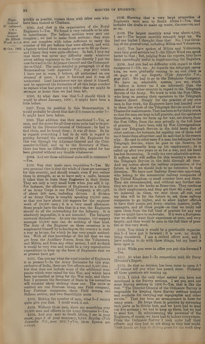 General W. Salmond, C.B. 3 Mayjor- General Sir Elliott Wood, K.C.B.  22 Oct. 1902.  98 quickly as possible, replace them with other :nen who have been trained at Chatham. 2095. And that is the organization of the Royal Engineers 7—Yes. We found it very valuable to be able to interchange. The balloon sections were sent out complete ; we had to make fresh sections ; they were sent out complete with tubes sufficient to carry the number of fills per balloon that were allowed, and with a factory behind them to make gas so as to fill up these ; and I fancy they were quite efficient. In fact, I may say that there was never any difficulty made whatever about adding engineers to the Corps directly I put the case forward to the Adjutant-General and the Command- der-in-Chief. The units detailed in paragraph 10 of the Memorandum (vide Appendix Vol., page 201) which [ have put in were, I believe, all authorised on one demand of mine. I put it forward and it was all authorised. Lord Lansdowne saw me about it himself, and he approved the formation of all this large number to replace what had gone out in order that we might be stronger at home than we had been left. 2096. At what date was that ?—I should think it would be about January, 1900; it might have been a little before. 2097. From its position in this Memorandum it would probably be about that date if it comes in order 7— It might have been before. 2098. That addition was then sanctioned 7—Yes, at once, and the stores for all these extra units had to be pro- vided by the Director-General of Ordnance; he had to find them, and he found them ; it was all done. So far as regards everything I had to do with in regard to putting forward the necessities of the Engineers for this war through the Adjutant-General and the Com- mander-in-Chief, and up to the Secretary of State, there has been no difficulty ; everything asked for has been granted without any trouble whatsoever. 209% And are those additional units still in existence ? —Yes. 2100. Was that made upon requisition !—Yes. My own personal view is that the whole of these are necessary for this country, and should remain even if you reduce them in strength, so as to leave only a cadre, because it takes time to train these Engineers in their duties. They are only a very small foree when you add it up. For instance, the allotment of Engineers to a division of an Army Corps is one Field Company, a strength of about 200 men, including drivers. A division of an Army Corps is roughly speaking 10,000 men, so that you have about 150 sappers for the engineer work of 10,000 men; it is a very small allowance. Some people have the idea that in a war, the Engineers should do all the entrenching for the Infantry. It is absolutely impossible, it is not intended. The Infantry entrench themselves. As you can imagine, 150 sappers amongst 10,000 men can do nothing of that kind. The duty of the Engineer on these occasions is to supplement himself by indenting on the country in such a way as he can. for which he has very ample authori- ties. With all that knowledge of the aid that we can get from the Auxiliary Forces, from the Volunteers, and Militia, and from any other system, I still do think it would be very wise and would be a very reproductive expenditure to keep up the force of Engineers that we at present have got. 2101. Can you say what the total number of Engineers is at present ?—In the Army Estimates for this year, exclusive of India, there are 708 officers and 9,430 men ; but that does not include some of the additional com- panies which were raised for this War, and which have been ear-marked as being for the War only, and there- fore I presume the Secretary of State in his necessities will consider about striking those out. The units so omitted are ene Pontoon troop, one Field company, four Fortress companies, three Field troops, one Balloon section, and two Searchlight units. 2102. Making the number of men, what ?—I cannot quite give you that. I could work it out. 2103. Without those men, there are something over 10,000 men and officers in the Army Estimates ?—Yes. 2104. And you sent to South Africa, I see in your paper, page 8 of your summary, 6,944 Regular (Vide Appendia Vol., page 204) %+Yes, these figures are correct. 2105. Showing that a very large proportion of Engineers were sent to South Africa ?—Yes, that includes the drafts to make up waste, the reserves, and 30 on. 2106. The largest monthly total was about 4,500, I see ?—The largest monthly strength kept up. We had one higher I thought. than that. No, I was think- ing of the general total, including Militia and Volunteers, 2107. You have spoken of Militia and Volunteers, were they good services too ?—Sir Elliott Wood can speak better to that ; but, judging from the reports, they have been exceedingly useful in supplementing the Regulars. 2108. And you had no difficulty with regard to their equipment !—Oh, no. As regards the telegraph opera- tors, we were gradually coming to an end (that is on page 4 of my Report) (Vide Appendia Vol., page 202). We had to go to the Telephone Company. We have an admirable system, you see, which system of any other country in regard to the Telegraph Service of the Army. We work in with the Post Office, who keep on passing their operators to the Telegraph Reserve direct. Simply for the practice of our own to them the whole of the Telegraph Service south of the Thames for maintenance. That has been so for thirty years, so that the men are kept in full practice, and the operators themselves, when we form up for war, are drawn from the Post Office, from the men actually in the full blast of practice. I have been told by War Correspondente that our Telegraph Service in the field beats that of other nations ; for instance, for rapidity one of them told me it beats them altogether, and he said that is the reason why. He said in other cases if a man has belonged to the Telegraph Service, when he goes to the Reserve, he does not necessarily keep up his employment; he is called up after two years or so for a war, and his hand has lost itscunning. It really isa very admirable system. It suffices, and will suffice for this country’s wants in And my notion about the railway organisation of the future is that we should look to an extension in that direction. We have now Railway Reservists appointed, who belong to the commercial railway companies o the United Kingdom—a small number here and _ there. They are recommended, and without any further ado they are put on the books as Reservists. They continue in their employment, and they get their 6d.a day; and we indented on them, we sent them all out, and my idea will be for the future to ask these railway companies to go higher, and to allow higher officials to have their names put down—station masters, trafic managers, and all these people—so that we could call upon them from the full blast of practice for any war that we might have to undertake. If it were a European war we should want their experience at once, and very largely, and they would be men in the full blast of prac- tice at this very work. 2109. You think it would be a practicable organisa- tion 7—I have put it forward; it is now, no doubt, being considered. JI am a retired officer now, and I keen upon it. 2110. While you were in office you put this forward ? —Yes. 2111. At what date ?—In connection with Sir Percy Girouard’s Report. 2112. So that no decision has been come to upon it ? —I cannot tell you what has passed since. Probably all these questions are coming up. 2113. I think the only other matter you have not mentioned is the Survey sections. I see you sent out some Survey sections in 1900 ?—Yes, that is like the rest. “‘ The Director-General of the Ordnance Survey is and available for carrying out topographic and other service.” That has been an arrangement in foree for many years. He keeps them in practice by surveying such parts as he thinks best, and we have had to send out five sections ; we had to keep up three, but we had to send five. In administering the personnel of the Engineers, of course, we have had to indent everywhere. From the Ordnance Survey I took quite half their officers and they had to get along as they best could. Their hands are kept in during peace for the work they