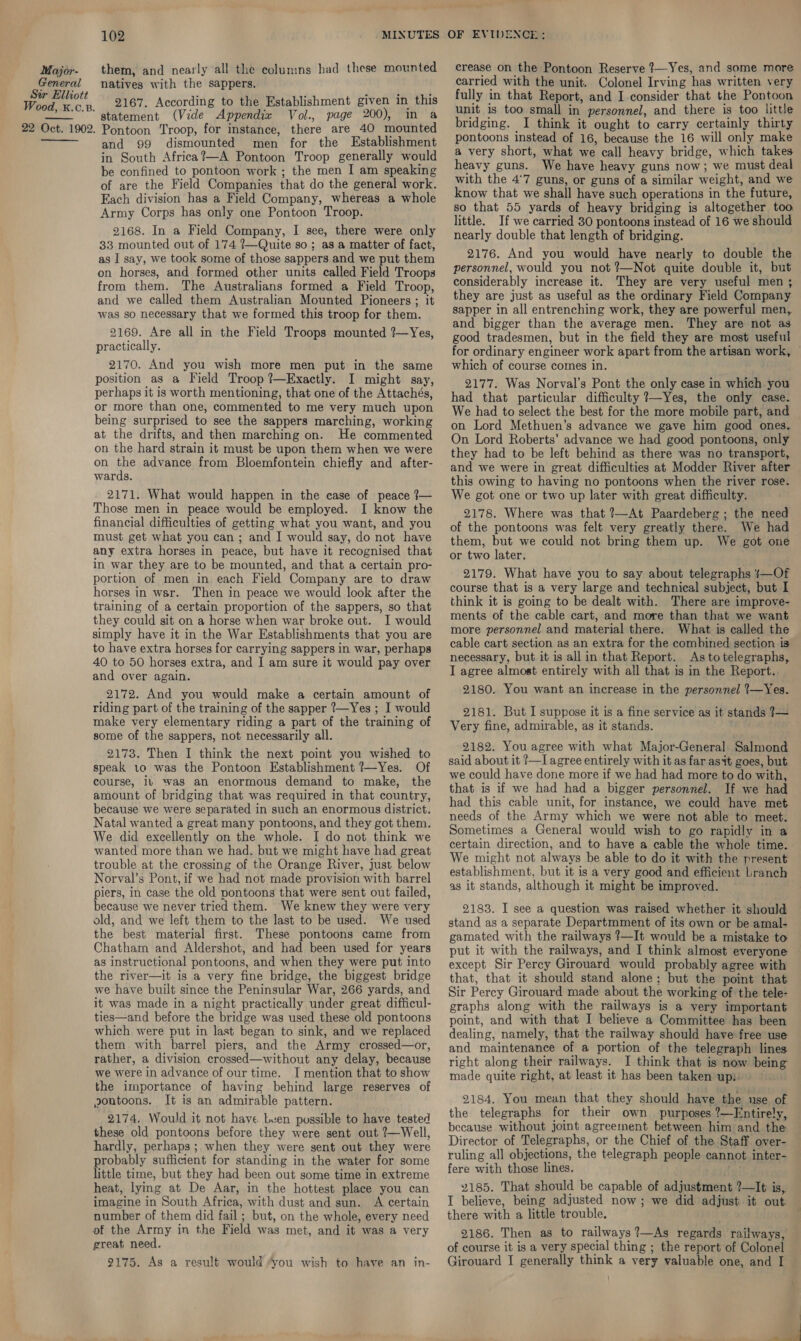 General Sir Elliott Wood, K.c.B. 22 Oct. 1902.   102 natives with the sappers. 2167. According to the Establishment given in this statement (Vide Appendix Vol., page 200), in a Pontoon Troop, for instance, there are 40 mounted and 99 dismounted men for the Establishment in South Africa?—A Pontoon Troop generally would be confined to pontoon work ; the men I am speaking of are the Field Companies that do the general work. Each division has a Field Company, whereas a whole Army Corps has only one Pontoon Troop. 2168. In a Field Company, I see, there were only 33 mounted out of 174 ?—Quite so; as a matter of fact, as I say, we took some of those sappers and we put them on horses, and formed other units called Field Troops from them. The Australians formed a Field Troop, and we called them Australian Mounted Pioneers ; it was so necessary that we formed this troop for them. 2169. Are all in the Field Troops mounted ?—Yes, practically. 2170. And you wish more men put in the same position as a Field Troop ?—Exactly. I might say, perhaps it is worth mentioning, that one of the Attachés, or more than one, commented to me very much upon being surprised to see the sappers marching, working at the drifts, and then marching on. He commented on the hard strain it must be upon them when we were on the advance from Bloemfontein chiefly and after- wards. 2171. What would happen in the case of peace 7— Those men in peace would be employed. I know the financial difficulties of getting what you want, and you must get what you can; and I would say, do not have any extra horses in peace, but have it recognised that in war they are to be mounted, and that a certain pro- portion of men in each Field Company are to draw horses in war. Then in peace we would look after the training of a certain proportion of the sappers, so that they could sit on a horse when war broke out. I would simply have it in the War Establishments that you are to have extra horses for carrying sappers in war, perhaps 40 to 50 horses extra, and I am sure it would pay over and over again. 2172. And you would make a certain amount of riding part of the training of the sapper ?—Yes ; I would make very elementary riding a part of the training of some of the sappers, not necessarily all. 2173. Then I think the next point you wished to speak to was the Pontoon Establishment ?—Yes. Of course, iv was an enormous demand to make, the amount of bridging that was required in that country, because we were separated in such an enormous district. Natal wanted a great many pontoons, and they got them. We did excellently on the whole. I do not think we wanted more than we had. but we might have had great trouble at the crossing of the Orange River, just below Norval’s Pont, if we had not made provision with barrel piers, in case the old pontoons that were sent out failed, because we never tried them. We knew they were very old, and we left them to the last to be used. We used the best material first. These pontoons came from Chatham and Aldershot, and had been used for years as instructional pontoons, and when they were put into the river—it is a very fine bridge, the biggest bridge we have built since the Peninsular War, 266 yards, and it was made in a night practically under great difficul- ties—and before the bridge was used these old pontoons which were put in last began to sink, and we replaced them with barrel piers, and the Army crossed—or, rather, a division crossed—without any delay, because we were in advance of our time. I mention that to show the importance of having behind large reserves of pontoons. It is an admirable pattern. 2174. Would it not have Leen possible to have tested these old pontoons before they were sent out ?—Well, hardly, perhaps; when they were sent out they were probably sufficient for standing in the water for some little time, but they had been out some time in extreme heat, lying at De Aar, in the hottest place you can imagine in South Africa, with dust and sun. A certain number of them did fail ; but, on the whole, every need of the Army in the Field was met, and it was a very great need. 2175. As a result would “you wish to have an in- crease on the Pontoon Reserve ?—Yes, and some more carried with the unit. Colonel Irving has written very fully in that Report, and I consider that the Pontoon unit is too small in personnel, and there is too little bridging. I think it ought to carry certainly thirty pontoons instead of 16, because the 16 will only make a very short, what we call heavy bridge, which takes heavy guns. We have heavy guns now; we must deal with the 4°7 guns, or guns of a similar weight, and we know that we shall have such operations in the future, so that 55 yards of heavy bridging is altogether too little. If we carried 30 pontoons instead of 16 we should nearly double that length of bridging. 2176. And you would have nearly to double the personnel, would you not ?—Not quite double it, but considerably increase it. They are very useful men ; they are just as useful as the ordinary Field Company sapper in all entrenching work, they are powerful men, and bigger than the average men. They are not as good tradesmen, but in the field they are most useful for ordinary engineer work apart from the artisan work, — which of course comes in. 2177. Was Norval’s Pont the only case in which you had that particular difficulty ?7—Yes, the only case. We had to select the best for the more mobile part, and on Lord Methuen’s advance we gave him good ones. On Lord Roberts’ advance we had good pontoons, only they had to be left behind as there was no transport, and we were in great difficulties at Modder River after this owing to having no pontoons when the river rose. We got one or two up later with great difficulty, 2178. Where was that ?—At Paardeberg ; the need of the pontoons was felt very greatly there. We had them, but we could not bring them up. We got one or two later. 2179. What have you to say about telegraphs }—Of course that is a very large and technical subject, but I think it is going to be dealt with. There are improve- ments of the cable cart, and more than that we want more personnel and material there. What is called the cable cart section as an extra for the combined section is necessary, but it is all in that Report. As to telegraphs, I agree almost entirely with all that is in the Report. 2180. You want an increase in the personnel 1—Yes. 2181. But I suppose it is a fine service as it stands 7— Very fine, admirable, as it stands. 2182. You agree with what Major-General Salmond said about it ?—I agree entirely with it as far asit goes, but. we could have done more if we had had more to do with, that is if we had had a bigger personnel. If we had had this cable unit, for instance, we could have met needs of the Army which we were not able to meet. Sometimes a General would wish to go rapidly in a certain direction, and to have a cable the whole time. We might not always be able to do it with the present establishment, but it is a very good and efficient Lranch as it stands, although it might be improved. 2183. I see a question was raised whether it should stand as a separate Departmment of its own or be amal- gamated with the railways 7—It would be a mistake to put it with the railways, and I think almost everyone except Sir Percy Girouard would probably agree with that, that it should stand alone; but the point that Sir Percy Girouard made about the working of the tele- graphs along with the railways is a very important point, and with that I believe a Committee has been dealing, namely, that the railway should have free use and maintenance of a portion of the telegraph lines right along their railways. I think that is now being made quite right, at least it has been taken upi) 2184. You mean that they should have the use of the telegraphs for their own purposes ?—Entirely, because without joint agreement between him and the Director of Telegraphs, or the Chief of the Staff over- ruling all objections, the telegraph people cannot inter- fere with those lines. 2185. That should be capable of adjustment ?—It is, I believe, being adjusted now ; we did adjust it out. there with a little trouble. 2186. Then as to railways ?—As regards railways, of course it is a very special thing ; the report of Colonel Girouard I generally think a very valuable one, and I -