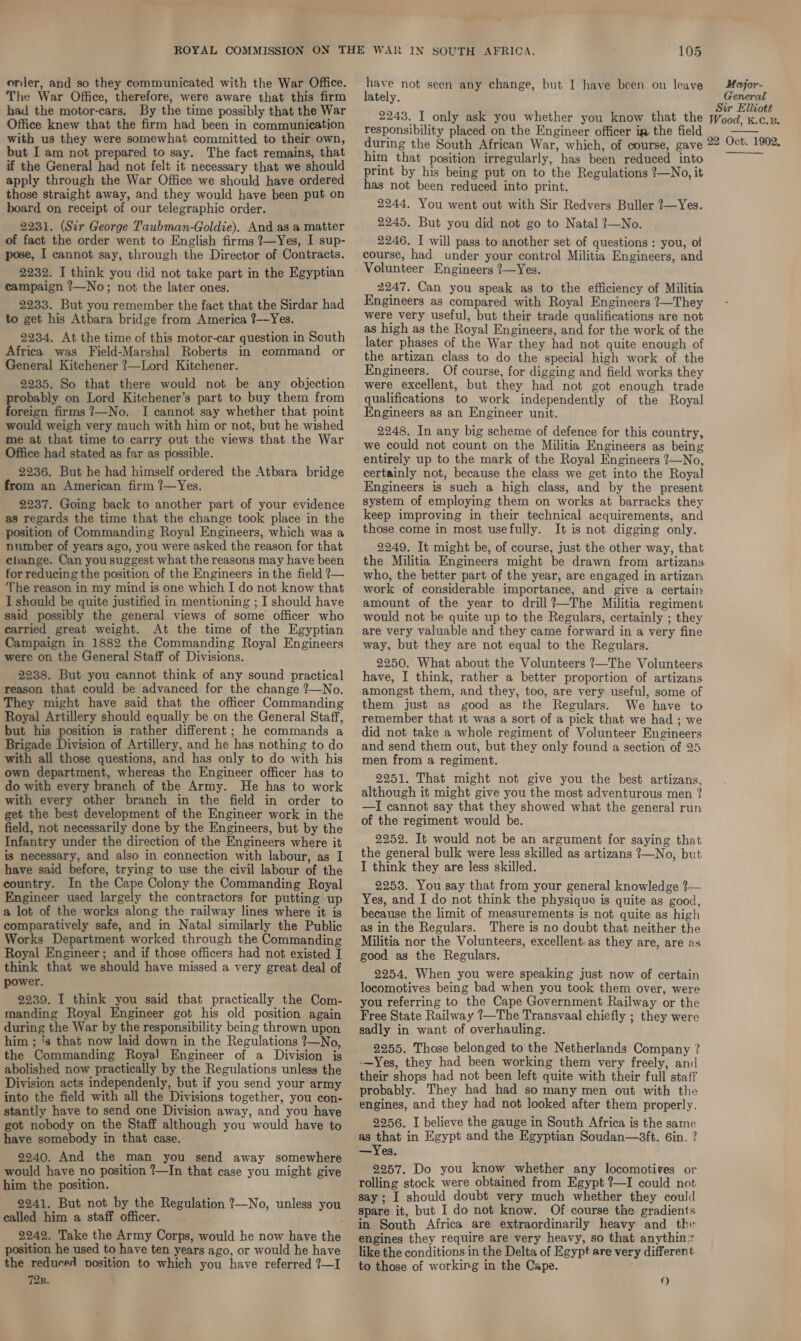 order, and so they communicated with the War Office. The War Office, therefore, were aware that this firm had the motor-cars. By the time possibly that the War Office knew that the firm had been in communication with us they were somewhat committed to their own, but I am not prepared to say. The fact remains, that if the General had not felt it necessary that we should apply through the War Office we should have ordered those straight away, and they would have been put on board on receipt of our telegraphic order. 2231. (Sir George Taubman-Goldie). And as a matter of fact the order went to English firms ?7—Yes, I sup- pose, I cannot say, through the Director of Contracts. 2232. I think you did not take part in the Egyptian campaign ?—No; not the later ones. 2233. But you remember the fact that the Sirdar had to get his Atbara bridge from America ?—-Yes. 2234. At the time of this motor-car question in South Africa was Field-Marshal Roberts in command or General Kitchener ?—Lord Kitchener. 2235. So that there would not be any objection probably on Lord Kitchener’s part to buy them from foreign firms ?—No. I cannot say whether that point would weigh very much with him or not, but he wished me at that time to carry out the views that the War Office had stated as far as possible. 2236. But he had himself ordered the Atbara bridge from an American firm ?—Yes. 2237. Going back to another part of your evidence as regards the time that the change took place in the position of Commanding Royal Engineers, which was a number of years ago, you were asked the reason for that ctiange. Can you suggest what the reasons may have been for reducing the position of the Engineers in the field ?— ‘The reason in my mind is one which I do not know that I should be quite justified in mentioning ; I should have said possibly the general views of some officer who carried great weight. At the time of the Egyptian Campaign in 1882 the Commanding Royal Engineers were on the General Staff of Divisions. 2238. But you cannot think of any sound practical reason that could be advanced for the change ?—No. They might have said that the officer Commanding Royal Artillery should equally be on the General Staff, but his position is rather different; he commands a Brigade Division of Artillery, and he has nothing to do with all those questions, and has only to do with his own department, whereas the Engineer officer has to do with every branch of the Army. He has to work with every other branch in the field in order to get the best development of the Engineer work in the field, not necessarily done by the Engineers, but by the Infantry under the direction of the Engineers where it is necessary, and also in connection with labour, as I have said before, trying to use the civil labour of the country. In the Cape Colony the Commanding Royal Engineer used largely the contractors for putting up a lot of the works along the railway lines where it is comparatively safe, and in Natal similarly the Public Works Department worked through the Commanding Royal Engineer; and if those officers had not existed I think that we should have missed a very great deal of power. 2239. I think you said that practically the Com- manding Royal Engineer got his old position again during the War by the responsibility being thrown upon him ; ‘s that now laid down in the Regulations ?—No, the Commanding Royal Engineer of a Division is abolished now practically by the Regulations unless the Division acts independenly, but if you send your army into the field with all the Divisions together, you con- stantly have to send one Division away, and you have got nobody on the Staff although you would have to have somebody in that case. 2240. And the man you send away somewhere would have no position ?—In that case you might give him the position. 2241. But not by the Regulation ?—No, unless you called him a staff officer. position he used to have ten years ago, or would he have the reduced position to which you have referred ?—I 105 have not seen any change, but I have been on leave lately. Moajor- General Sir Elliott responsibility placed on the Engineer officer ia the field  him that position irregularly, has been reduced into print by his being put on to the Regulations ?—No, it has not been reduced into print. 2244, You went out with Sir Redvers Buller ?—Yes. 2245. But you did not go to Natal ?—No. 2246. I will pass to another set of questions: you, of course, had under your control Militia Engineers, and Volunteer Engineers ?—Yes. 2247. Can you speak as to the efficiency of Militia Engineers as compared with Royal Engineers ?—They were very useful, but their trade qualifications are not as high as the Royal Engineers, and for the work of the later phases of the War they had not quite enough of the artizan class to do the special high work of the Engineers. Of course, for digging and field works they were excellent, but they had not got enough trade qualifications to work independently of the Royal Engineers as an Engineer unit. 2248. In any big scheme of defence for this country, we could not count on the Militia Engineers as being entirely up to the mark of the Royal Engineers ?—No, certainly not, because the class we get into the Royal Engineers is such a high class, and by the present system of employing them on works at barracks they keep improving in their technical acquirements, and those come in most usefully. It is not digging only. 2249. It might be, of course, just the other way, that the Militia Engineers might be drawn from artizans who, the better part of the year, are engaged in artizan. work of considerable importance, and give a certain amount of the year to drill?—The Militia regiment would not be quite up to the Regulars, certainly ; they are very valuable and they came forward in a very fine way, but they are not equal to the Regulars. 2250. What about the Volunteers ?—The Volunteers have, I think, rather a better proportion of artizans amongst them, and they, too, are very useful, some of them just as good as the Regulars. We have to remember that 1t was a sort of a pick that we had ; we did not take a whole regiment of Volunteer Engineers and send them out, but they only found a section of 25 men from a regiment. 2251. That might not give you the best artizans, although it might give you the most adventurous men ? —I cannot say that they showed what the general run of the regiment would be. 2252. It would not be an argument for saying that the general bulk were less skilled as artizans ?—No, but I think they are less skilled. 2253. You say that from your general knowledge ?— Yes, and I do not think the physique is quite as good, because the limit of measurements is not quite as high as in the Regulars. There is no doubt that neither the Militia nor the Volunteers, excellent. as they are, are as good as the Regulars. 2254. When you were speaking just now of certain locomotives being bad when you took them over, were you referring to the Cape Government Railway or the Free State Railway ?—The Transvaal chiefly ; they were sadly in want of overhauling. 2255. Those belonged to the Netherlands Company ? -—Yes, they had been working them very freely, and their shops had not been left quite with their full staff probably. They had had so many men out with the engines, and they had not looked after them properly. 2256. I believe the gauge in South Africa is the same as that in Egypt and the Egyptian Soudan—3ft. 6in. ? —Yes. 2257. Do you know whether any locomotives or rolling stock were obtained from Egypt ?—I could not say; I should doubt very much whether they could spare it, but I do not know. Of course the gradients in South Africa are extraordinarily heavy and the engines they require are very heavy, so that anythinz like the conditions in the Delta of Egypt are very different to those of working in the Cape.