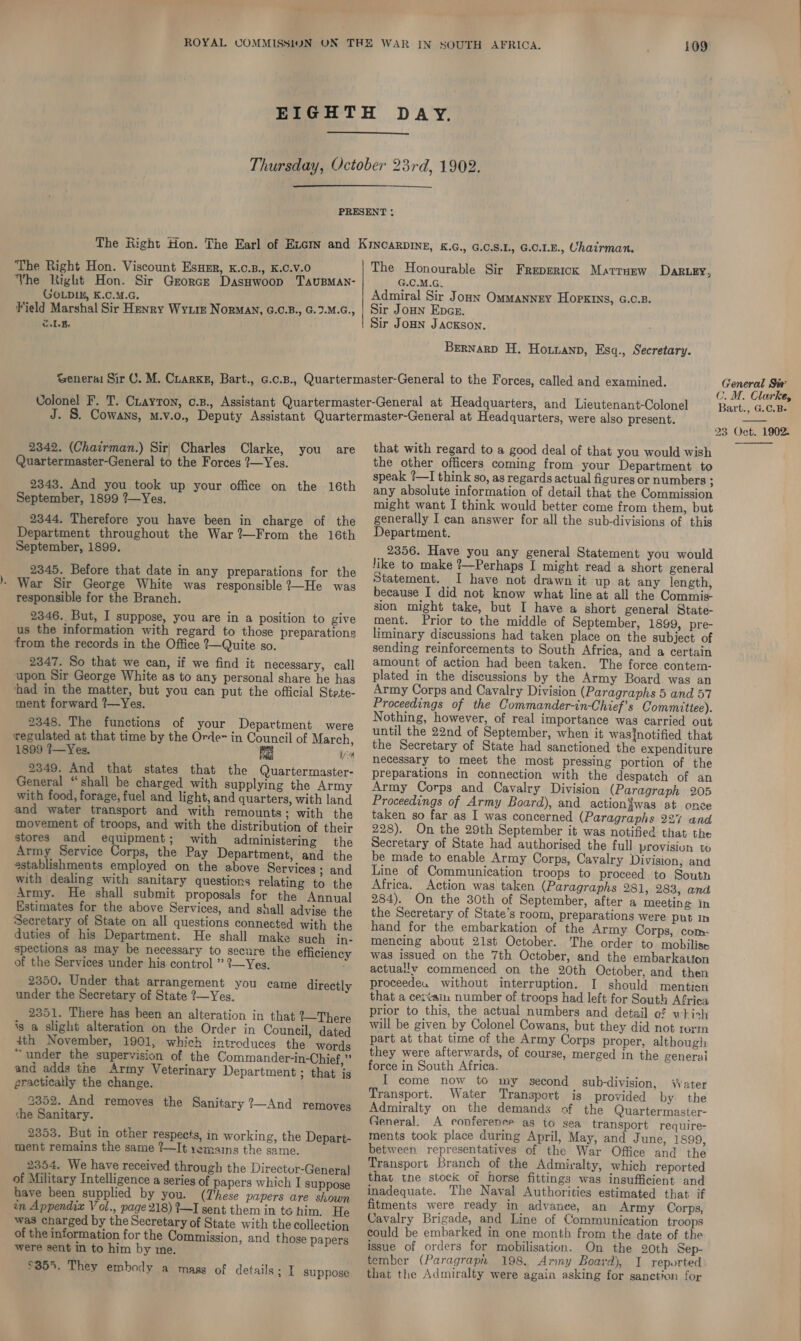   The Right Hon. Viscount Esumr, K.c.B., K.0.V.0 Vhe Right Hon. Sir Gzorce Dasawoop TAuBMAN- GOLD1E, K.C.M.G. Field Marshal Sir Henry Wyte Norma\, G.C.B., G.2.M.G., w.LE. The Honourable Sir Freperick Marruew Dak ey, G.C.M.G. Admiral Sir Jonny Ommannzy Hopkins, G.c.B. Sir Joun Epcer. Sir JoHn Jackson. Brernarp H. Horianp, Esq., Secretary. 2342. (Chairman.) Sir| Charles Clarke, you are Quartermaster-General to the Forces ?—Yes. 2343. And you took up your office on the 16th September, 1899 ?—Yes. 2344. Therefore you have been in charge of the Department throughout the War ?—From the 16th September, 1899. 2345. Before that date in any preparations for the - War Sir George White was responsible ?—He was responsible for the Branch. 2346. But, I suppose, you are in a position to give us the information with regard to those preparations from the records in the Office ?—Quite so. 2347. So that we can, if we find it necessary, call upon Sir George White as to any personal share he has ‘had in the matter, but you can put the official Stete- ment forward ?—Yes. 2348. The functions of your Department were regulated at that time by the Orde~ in Council of March, 1899 ?—Yes. by 2349. And that states that the Quartermaster- General “shall be charged with supplying the Army with food, forage, fuel and light, and quarters, with land and water transport and with remounts; with the movement of troops, and with the distribution of their stores and equipment; with administering the Army Service Corps, the Pay Department, and the establishments employed on the above Services ; and with dealing with sanitary questions relating to the Army. He shall submit proposals for the Annual Estimates for the above Services, and shall advise the Secretary of State on all questions connected with the duties of his Department. He shall make such in- spections as may be necessary to secure the efficienc of the Services under his control ” {—Yes. 2350. Under that arrangement you came directly under the Secretary of State ?—Yes. 2351. There has been an alteration in that 1—There is a slight alteration on the Order in Council, dated 4th November, 1901, which introduces the words “under the supervision of the Commander-in-Chief,” and adds the Army Veterinary Department ; that is practically the change. 2352. And removes the Sanitary ?—And removes she Sanitary. 2353. But in other respects, in working, the Depart- ment remains the same ?—It yemains the same. 2354. We have received through the Director-General of Military Intelligence a series of papers which I suppose have been supplied by you. (These papers are shown in Appendix Vol., page 218) ?—I sent them in to him, He was charged by the Secretary of State with the collection of the information for the Commission, and those papers were sent in to him by me. £355. They embody a mass of details ; I suppose General Sir C. M. Clarke, Bart., G.C.B-  that with regard to a good deal of that you would wish the other officers coming from your Department to speak ?—I think so, as regards actual figures or numbers - any absolute information of detail that the Commission might want I think would better come from them, but generally I can answer for all the sub-divisions of this Department. 2356. Have you any general Statement you would like to make ?—Perhaps I might read a short general Statement. I have not drawn it up at any length, because I did not know what line at all the Commis- sion might take, but I have a short general State- ment. Prior to the middle of September, 1899, pre- liminary discussions had taken place on the subject of sending reinforcements to South Africa, and a certain amount of action had been taken. The force contem- plated in the discussions by the Army Board was an Army Corps and Cavalry Division (Paragraphs 5 and 57 Proceedings of the Commander-in-Chief's Committee). Nothing, however, of real importance was carried out until the 22nd of September, when it was{notified that the Secretary of State had sanctioned the expenditure necessary to meet the most pressing portion of the preparations in connection with the despatch of an Army Corps and Cavalry Division (Paragraph 205 Proceedings of Army Board), and actiongwas at onze taken so far as I was concerned (Paragraphs 227 and 228). On the 29th September it was notified that the Secretary of State had authorised the full provision to be made to enable Army Corps, Cavalry Division, and Line of Communication troops to proceed to South Africa. Action was taken (Paragraphs 281, 283, and 284). On the 30th of September, after a meeting in the Secretary of State's room, preparations were put In hand for the embarkation of the Army Corps, com- mencing about 21st October. The order to mobilise was issued on the 7th October, and the embarkation actually commenced on the 20th October, and then proceede. without interruption. I should mention that a ceivain number of troops had left for South Africa prior to this, the actual numbers and detail ¢$ which will be given by Colonel Cowans, but they did not rorm part at that time of the Army Corps proper, although they were afterwards, of course, merged in the general force in South Africa. I come now to my second sub-division, Water Transport. Water Transport is provided by the Admiralty on the demands of the Quartermaster- General. A conferenre as to sea transport require- ments took place during April, May, and June, 1899, between representatives of the War Office and the Transport Branch of the Admiralty, which reported that tne stock of horse fittings was insufficient and Inadequate. The Naval Authorities estimated that if fitments were ready in advance, an Army Corps, Cavalry Brigade, and Line of Communication troops could be embarked in one month from the date of the issue of orders for mobilisation. On the 20th Sep- tember (Paragraph 198, Army Board}, I reported: that the Admiralty were again asking for sanetion for