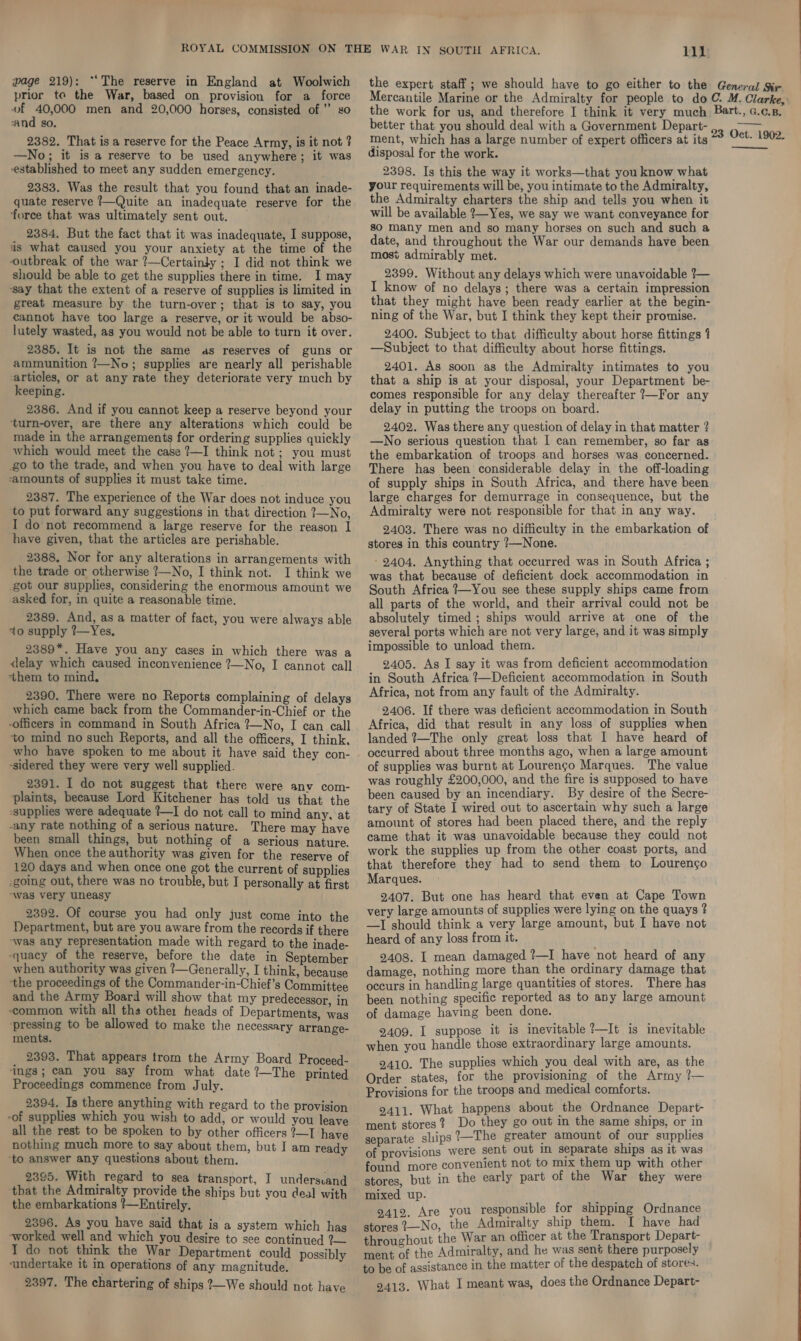 age 219): “‘The reserve in England at Woolwich prior to the War, based on provision for a force of 40,000 men and 20,000 horses, consisted of” so ‘and so. the expert staff ; we should have to go either to the General Sir Mercantile Marine or the Admiralty for people to do C. M. Clarke, the work for us, and therefore I think it very much Bart., c.c.p. better that you should deal with a Government Depart- 2382. That is a reserve for the Peace Army, is it not ? —No; it is a reserve to be used anywhere; it was established to meet any sudden emergency. 2383. Was the result that you found that an inade- quate reserve ?—Quite an inadequate reserve for the force that was ultimately sent out. 2384. But the fact that it was inadequate, I suppose, is what caused you your anxiety at the time of the outbreak of the war ?—Certainly ; I did not think we should be able to get the supplies there in time. I may ‘say that the extent of a reserve of supplies is limited in great measure by the turn-over; that is to say, you cannot have too large a reserve, or it would be abso- lutely wasted, as you would not be able to turn it over. 2385. It is not the same as reserves of guns or ammunition ?—No; supplies are nearly all perishable articles, or at any rate they deteriorate very much by keeping. 2386. And if you cannot keep a reserve beyond your ‘turn-over, are there any alterations which could be made in the arrangements for ordering supplies quickly which would meet the case ?—I think not; you must go to the trade, and when you have to deal with large amounts of supplies it must take time. 2387. The experience of the War does not induce you to put forward any suggestions in that direction ?—No, I do not recommend a large reserve for the reason I have given, that the articles are perishable. 2388. Nor for any alterations in arrangements with ‘the trade or otherwise ?—No, I think not. I think we got our supplies, considering the enormous amount we asked for, in quite a reasonable time. 2389. And, as a matter of fact, you were always able to supply ?—Yes. 2389*. Have you any cases in which there was a delay which caused inconvenience ?—No, I cannot call ‘them to mind, 2390. There were no Reports complaining of delays which came back from the Commander-in-Chief or the -officers in command in South Africa 7—No, I can call ‘to mind no such Reports, and all the officers, I think. who have spoken to me about it have said they con- -sidered they were very well supplied. 2391. I do not suggest that there were anv com- plaints, because Lord Kitchener has told us that the -supplies were adequate ?—I do not call to mind any, at -any rate nothing of a serious nature. There may have been small things, but nothing of a serious nature. When once the authority was given for the reserve of 120 days and when once one got the current of supplies -going out, there was no trouble, but I personally at first ‘was very uneasy 2392. Of course you had only just come into the Department, but are you aware from the records if there “was any representation made with regard to the inade- -quacy of the reserve, before the date in September when authority was given ?—Generally, I think, because the proceedings of the Commander-in-Chief’s Committee and the Army Board will show that my predecessor, in common with all the othe: heads of Departments, was ‘pressing to be allowed to make the necessary arrange- ments. _ 2393. That appears trom the Army Board Proceed- ‘ings; can you say from what date ?—The printed Proceedings commence from July. 2394. Is there anything with regard to the provision -of supplies which you wish to add, or would you leave all the rest to be spoken to by other officers ?—I have nothing much more to say about them, but I am ready ‘to answer any questions about them. 2395. With regard to sea transport, I undersvand the embarkations !—Entirely. 2396. As you have said that is a system which has ~worked well and which you desire to see continued ?— I do not think the War Department could possibly vundertake it in operations of any magnitude. 2397. The chartering of ships ?—We should not have ment, which has a large number of expert officers at its disposal for the work. 2398. Is this the way it works—that you know what your requirements will be, you intimate to the Admiralty, the Admiralty charters the ship and tells you when it will be available 2—Yes, we say we want conveyance for so many men and so many horses on such and such a date, and throughout the War our demands have been most admirably met. 2399. Without any delays which were unavoidable ?— I know of no delays; there was a certain impression that they might have been ready earlier at the begin- ning of the War, but I think they kept their promise. 2400. Subject to that difficulty about horse fittings 4 —Subject to that difficulty about horse fittings. 2401. As soon as the Admiralty intimates to you that a ship is at your disposal, your Department be- comes responsible for any delay thereafter ?—For any delay in putting the troops on board. 2402. Was there any question of delay in that matter ? —No serious question that I can remember, so far as the embarkation of troops and horses was concerned. There has been considerable delay in the off-loading of supply ships in South Africa, and there have been large charges for demurrage in consequence, but the Admiralty were not responsible for that in any way. 2403. There was no difficulty in the embarkation of stores in this country ?—None. - 2404. Anything that occurred was in South Africa ; was that because of deficient dock accommodation in South Africa ?—You see these supply ships came from all parts of the world, and their arrival could not be absolutely timed ; ships would arrive at one of the several ports which are not very large, and it was simply impossible to unload them. 2405. As I say it was from deficient accommodation in South Africa ?—Deficient accommodation in South Africa, not from any fault of the Admiralty. 2406. If there was deficient accommodation in South Africa, did that result in any loss of supplies when landed 7—The only great loss that I have heard of occurred about three months ago, when a large amount of supplies was burnt at Louren¢o Marques. The value was roughly £200,000, and the fire is supposed to have been caused by an incendiary. By desire of the Secre- tary of State I wired out to ascertain why such a large amount of stores had been placed there, and the reply came that it was unavoidable because they could not work the supplies up from the other coast ports, and that therefore they had to send them to Lourengo Marques. 2407. But one has heard that even at Cape Town very large amounts of supplies were lying on the quays ? —I should think a very large amount, but I have not heard of any loss from it. 2408. I mean damaged ?—I have not heard of any damage, nothing more than the ordinary damage that occurs in handling large quantities of stores. There has been nothing specific reported as to any large amount of damage having been done. 2409. I suppose it is inevitable ?—It is inevitable when you handle those extraordinary large amounts. 2410. The supplies which you deal with are, as the Order states, for the provisioning of the Army ?— Provisions for the troops and medical comforts. 9411. What happens about the Ordnance Depart- ment stores? Do they go out in the same ships, or in separate slips ?—The greater amount of our supplies of provisions were sent out In separate ships as it was found more convenient not to mix them up with other stores, but in the early part of the War they were mixed up. sf ne) a 12. Are you responsible for shipping Ordnance Mises 1—No, the Admiralty ship them. [ have had throuchout the War an officer at the Transport Depart- F Admiralty, and he was sent there purposely ment of the 7 to be of assistance in the matter of the despatch of stores. 2413. What I meant was, does the Ordnance Depart-