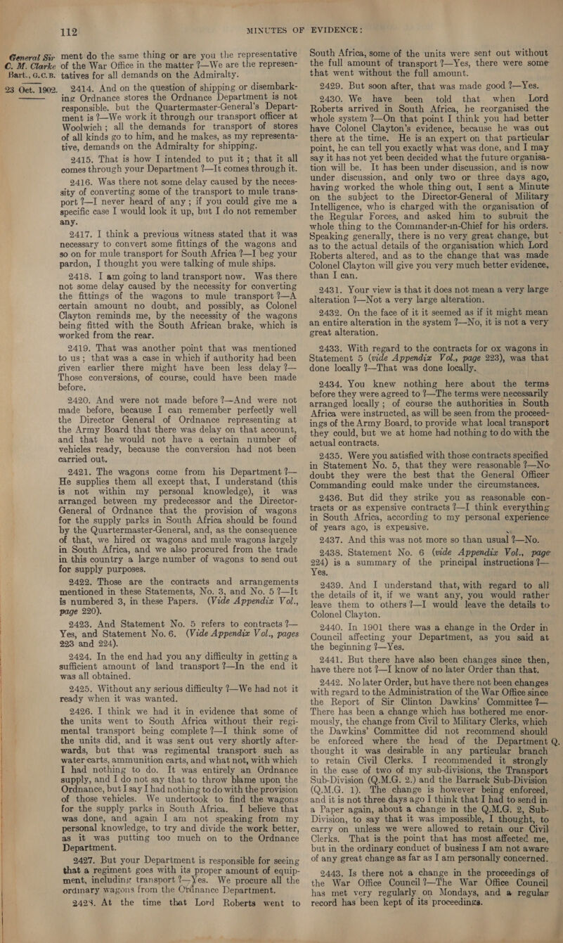 C. M. Clarke Bart., G.C.B. 23 Oct. 1902.  112 ment do the same thing or are you the representative of the War Office in the matter ?—We are the represen- tatives for all demands on the Admiralty. 2414. And on the question of shipping or disembark- ing Ordnance stores the Ordnance Department _1s not responsible. but the Quartermaster-General’s Depart- ment is ?—We work it through our transport officer at Woolwich ; all the demands for transport of stores of all kinds go to him, and he makes, as my representa- tive, demands on the Admiralty for shipping. 2415. That is how I intended to put it; that it all comes through your Department ?—It comes through it. 2416. Was there not some delay caused by the neces- sity of converting some of the transport to mule trans- port ?—I never heard of any; if you could give me a specific case I would look it up, but I do not remember any. 2417. I think a previous witness stated that it was necessary to convert some fittings of the wagons and so on for mule transport for South Africa ?—I beg your pardon, I thought you were talking of mule ships. 2418. I am going to land transport now. Was there not some delay caused by the necessity for converting the fittings of the wagons to mule transport ?—A certain amount no doubt, and possibly, as Colonel Clayton reminds me, by the necessity of the wagons being fitted with the South African brake, which is worked from the rear. 2419. That was another point that was mentioned to us; that was a case in which if authority had been given earlier there might have been less delay ?— Those conversions, of course, could have been made before. 2420. And were not made before ?—~And were not made before, because I can remember perfectly well the Director General of Ordnance representing at the Army Board that there was delay on that account, and that he would not have a certain number of vehicles ready, because the conversion had not been carried out. 2421. The wagons come from his Department ?— He supplies them all except that, I understand (this is not within my personal knowledge), it was arranged between my predecessor and the Director- General of Ordnance that the provision of wagons for the supply parks in South Africa should be found by the Quartermaster-General, and, as the consequence of that, we hired ox wagons and mule wagons largely in South Africa, and we also procured from the trade in this country a large number of wagons to send out for supply purposes. 9422. Those are the contracts and arrangements mentioned in these Statements, No. 3, and No. 5 ?—It is numbered 3, in these Papers. (Vide Appendix Vol., page 220). 2423. And Statement No. 5 refers to contracts ?— Yes, and Statement No.6. (Vide Appendix Vol., pages 993 and 224). 2424. In the end had you any difficulty in getting a sufficient amount of land transport ?—In the end it was all obtained. 2425. Without any serious difficulty ?—We had not it ready when it was wanted. 2426. I think we had it in evidence that some of the units went to South Africa without their regi- mental transport being complete ?—I think some of the units did, and it was sent out very shortly after- wards, but that was regimental transport such as water carts, ammunition carts, and what not, with which I had nothing to do. It was entirely an Ordnance supply, and I do not say that to throw blame upon the Ordnance, but I say I had nothing to do with the provision of those vehicles. We undertook to find the wagons for the supply parks in South Africa. I believe that was done, and again I am not speaking from my personal knowledge, to try and divide the work better, as it was putting too much on to the Ordnance Department. 2497. But your Department is responsible for seeing that a regiment goes with its proper amount of equip- ment, including transport ?—Yes. We procure all the ordinary wagons from the Ordnance Department. 9423. At the time that Lord Roberts went to South Africa, some of the units were sent out without the full amount of transport ?—Yes, there were some that went without the full amount. 2429. But soon after, that was made good ?—Yes. 2430. We have been told that when Lord Roberts arrived in South Africa, he reorganised the whole system ?—On that point I think you had better have Colonel Clayton’s evidence, because he was out there at the time. He is an expert on that particular point, he can tell you exactly what was done, and I may say it has not yet been decided what the future organisa- tion will be. It has been under discussion, and is now under discussion, and only two or three days ago, having worked the whole thing out, I sent a Minute on the subject to the Director-General of Military Intelligence, who is charged with the organisation of the Regular Forces, and asked him to submit the whole thing to the Commander-in-Chief for his orders. Speaking generally, there is no very great change, but as to the actual details of the organisation which Lord Roberts altered, and as to the change that was made Colonel Clayton will give you very much better evidence, than I can. 2431. Your view is that it does not mean a very large alteration ?—Not a very large alteration. 2432. On the face of it it seemed as if it might mean an entire alteration in the system ?—No, it is not a very great alteration. 2433. With regard to the contracts for ox wagons in Statement 5 (wde Appendix Vol., page 223), was that done locally ?—That was done locally. . 2434. You knew nothing here about the terms before they were agreed to ?—The terms were necessarily arranged locally ; of course the authorities in South Africa were instructed, as will be seen from the proceed- ings of the Army Board, to provide what local transport they could, but we at home had nothing to do with the actual contracts. 2435. Were you satisfied with those contracts specified in Statement No. 5, that they were reasonable ?—No doubt they were the best that the General Officer Commanding could make under the circumstances. 2436. But did they strike you as reasonable con- tracts or as expensive contracts ?—I think everything in South Africa, according to my personal experience of years ago, 1s expensive. 2437. And this was not more so than usual ?—No. 2438. Statement No. 6 (wide Appendix Vol., page 224) is a summary of the principal instructions 7— Yes. 2439. And I understand that, with regard to al} the details of it, if we want any, you would rather leave them to others ?—I would leave the details to Colonel Clayton. 2440. In 1901 there was a change in the Order in Council affecting your Department, as you said at the beginning ?7—Yes. 2441. But there have also been changes since then, have there not ?—I know of no later Order than that. 2442. No later Order, but have there not been changes with regard to the Administration of the War Office since the Report of Sir Clinton Dawkins’ Committee ?— There has been a change which has bothered me enor- mously, the change from Civil to Military Clerks, which the Dawkins’ Committee did not recommend should be enforced where the head of the Department Q. thought it was desirable in any particular branch to retain Civil Clerks. I recommended it strongly in the case of two of my sub-diyvisions, the Transport Sub-Division (Q.M.G. 2.) and the Barrack Sub-Division (Q.M.G. 1). The change is however being enforced, and it is not three days ago I think that I had to send in a Paper again, about a change in the Q.M.G. 2, Sub- Division, to say that it was impossible, I thought, to carry on unless we were allowed to retain our Civil Clerks. That is the point that has most affected me, but in the ordinary conduct of business I am not aware of any great change as far as I am personally concerned. 2443. Is there not a change in the proceedings of the War Office Council?—The War Office Council has met very regularly on Mondays, and a regular record has been kept of its proceedings.