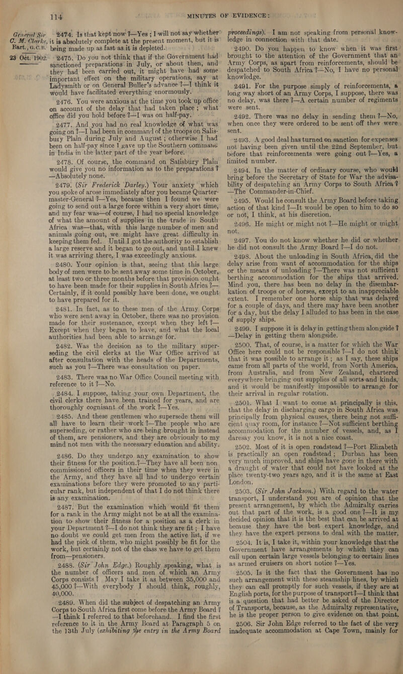 Bart., G.C.B. 23° Oct: 1902:   114 it is absolutely complete at the present moment, but it is being made up as fast as it is depleted. ae 2475. Do you not think that if the Government had sanctioned preparations’:in July, or about then, and they had been carried out, it might have had some Ladysmith or on General Buller’s advance ?—I think it would have facilitated everything enormously. 9476. You were anxious at the time you took up office on account of the delay that had taken place ; what office did you hold before 2—I was on half-pay. 2477. And you had no real knowledge of what was going on ?—I had been in command of the troops on Salis- bury Plain during July and August ; otherwise I had been on half-pay since 1 gave up the Southern commane in India in the latter part of the year before. 2478. Of course, the command on Salisbury Plain would give you no information as to the preparations ? —Absolutely none. 2479. (Sir Frederick Darley.) Your anxiety ‘ which you spoke of arose immediately after you became Quarter- master-General ?—Yes, because then I found we were going to send out a large force within a very'short time, and my fear was—of course, I had no special knowledge of what the amount of supplies‘in the ‘trade in’ South Africa. was—that, with this large number of:mem and animals going out, we might have great. difficulty in keeping them fed. Until.J got the authority to establish a large reserve and it began to go out, and until. 1 knew it was arriving there, I was exceedingly anxious. 2480. Your opinion is that, seeing that this large body of men were to be sent away some time in October, at least two or three months before that provision ought to have been made for their supplies in South Africa ?— Certainly, if it could possibly have been done, we ought to have prepared for it. 2481. In fact, as to these men of the Army, Corps who were sent away in October, there was no provision made for their sustenance, except when they left ?— Except when they began to leave, and what the local authorities had been able to arrange for. 2482. Was the decision as to the military super- seding the civil clerks at the War Office arrived at after consultation with the heads of the Departments, such as you ?—There was consultation ‘on paper. 2483. There was no War Office Council meeting with reference to it ?—No. 2484, I suppose, taking.your own Department, the civil clerks there have,.been trained for years, and are thoroughly cognisant.of the work ?—Yes. 2485, And these gentlemen who supersede them will all have to learn their work ?—The people who are superseding, or rather who are. being brought in instead of them, are pensioners, and they are obviously to my mind not men with the necessary education and ability. 2486. Do they undergo any examination to show their fitness for the position.?—They have all been non commissioned officers in their time when they were in the Army, and they have all had to undergo certain examinations before they were promoted to any parti- cular rank, but independent of that I do not think there ig any examination. 2487. But the examination which would fit them for a rank in the Army might not be at all the examina- tion to: show their fitness for a position as a clerk in your Department ?—I do not think they are fit ;. I have no doubt we could get men from the active list, if we hed the pick of them, who might possibly be fit for the work, but certainly not of the class we have to get ther from—pensioners. 2488. (Sir John Edge.) Roughly speaking, what, is the number of officers and men of which an Army Corps consists? May I take it as between 35,000 and 45,000 ?—With everybody I should. think, roughly, 40,000. 2489. When did the subject of despatching an Army Corps to South Africa first come before the Army Board ' —I think I referred to that beforehand.. I find the first reference to it in the Army Board at Paragraph 5 on the 13th July (exhibiting the entry in the Army Board ledge in connection with that date. ) JOR 2490. Do you happen to know when it was first: brought to the attention of the Government that an* Army Corps, as apart from reinforcements, should be® despatched to South Africa ?—No, I have no personal knowledge. 2491. For the purpose simply of reinforcements, a— long way short of an Army Corps, I suppose, there was» no delay, was there 2—A certain number of regiments | were sent. 2492. There was no delay in sending them ?—No, when once they were ordered to be sent off thev were sent. 4493. A good deal has turned on sanction for expenses not having been given until the 22nd September, but. before that reinforcements were going out ?—Yes, a limited number. 2494. In the matter of ordinary course, who would. bring before the Secretary of State for War the advisa- bility of despatching an Army Corps to South Africa ? —The Commander-in-Chief. -2495. Would he consult the Army Board before taking action of that kind ?—It would be open to him to do so or not, I think, at his discretion. 2496. He might or might not ?—He might or might not. 2497. You do not know whether he did or whether. he did not consult the Army Board ?—I do not. 2498. About the unloading in South Africa, did the delay arise from want of accommodation for the ships or the means of unloading ?—There was not sufficient berthing accommodation for the ships that arrived. Mind you, there has been no delay in the disembar- kation of troops or of horses, except to an inappreciable extent. I remember one horse ship that was delayed for. a couple of days, and there may have been another for a day, but the delay I alluded to has been in the case of supply ships. 2499. I suppose it is delayin getting them alongside ? —Delay in getting them alongside. 2500. That, of course, is a matter for which the War Office here could not be responsible ?—I do not think that it was possible to arrange it; as I say, these ships came from all parts of the world, from North America, from Australia, and from New Zealand, chartered everywhere bringing out supplies of all sorts:and kinds, and it would be manifestly impossible to arrange for their arrival in regular rotation. 7 2501. What I want to come at principally is this, that the delay in discharging cargo in South Africa was. principally from physical causes, there being not suffi- cient quay room, for instance ?—Not sufficient berthing accommodation for the number of vessels, and, as I daresay you know, it is not a nice coast. 2502. Most of it is open roadstead ?—Port Elizabeth is practically an open roadstead; Durban has been very much improved, and ships have gone in there with a draught of water that could not have looked at the place twenty-two years ago, and it is the same at East London. ; 2503. (Sir John Jackson.) With regard to the water transport, I understand you are of opinion that. the present arrangement, by which the Admiralty carries out that part of the work, is a good one ?—It is my. decided opinion that it is the best that can be arrived at because they have the best expert knowledge, and they have the expert. persons to deal with the matter. 2504, It is, I take it, within your knowledge that*the Government have arrangements by which they can call upon certain large vessels belonging to certain lines as armed cruisers on short notice ?—Yes. Hite 2505. Is it the fact that the Government has ‘no- such arrangement with these steamship lines, by which they can call promptly for such vessels, if they are at English ports, for the purpose of transport?—I think that is a question that had better be asked of the Director of Transports, because, as the Admiralty representative, he is the proper person to give evidence on that point. 2506. Sir John Edge referred to the fact of the very inadequate accommodation at Cape Town, mainly for Z