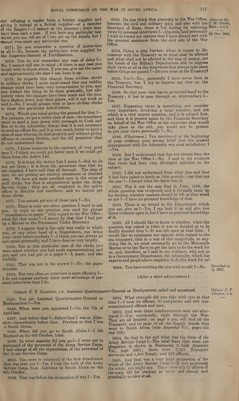 our refusing a tender from a foreign supplier and giving it instead to a British supplier—or a member of the Empire ?—I cannot at the moment; there may have been such a case. If you have any particular case which you can tell me of I can get up the details, but I cannot remeinber any particular one. 2571. Do you remember a question of motor-cars at all ?—No, because the motor-cars were supplied by the Inspector-General of Fortifications. 2572. You do not remember any case of delay 1 No, I cannot call one to mind ; if there is any case you would wish to know about, if you can give me the name and approximately the date I can hunt it up. 2573. As regards this change from civilian clerks to military clerks, I quite understand that any sudden change must have been very inconvenient to you, and you wished the thing to be done gradually, but ulti- mately when the changes have been made and the men have shaken down into their places, will it not work as well 7—No, I would always wish to have civilian clerks in these two particular sub-divisions. 2574, Would you mind giving the ground for that ?— For instance, we get a better class of men ; we sometimes want to send a man down with messages to Cook and Son or to the Admiralty, things that it is not necessary to send an officer for, and it is very much better to have a class of man who can do that’ properly and without giving offence or causing friction, and the old pensioner class do not understand that. 92575. I know instances to the contrary of very good men ?—I think we could get better men if we could get them from the Active List. 9576. It is from the Active List I mean ?—But we do not get them; it is from the pensioner class that we are supplied, I have said that all through. The class of men we are getting are entirely pensioners or disabled men. We have got most excellent men in the corps of staff clerks, but that is administered under the Army Service Corps; they are all employed in the active offices in districts and elsewhere. and we cannot get those clerks. 2577. You cannot get any of those men ?—No. 9578. There is only one other question I want to ask you. In reply to one question you used the phrase *« consultation on paper ” with regard to the War Office ; what did that mean ?—I meant by that that I had put up a Minute to the Permanent Under Secretary. 2579. I suppose that is the only way really in which you, or any other head of a Department, can bring your views before anybody ?—I think you can always go and speak personally, and I have done so very largely. 9580. But in this particular case of the clerks you were asked whether you had made representations, and you said you had put in a paper 2—A paper, and also verbally. 9581. That was not in the answer 7—No; the paper remains. 2582, But very often an interview is more effective 1— I do not suppose anybody takes more advantage of per- sonal interviews than I do. 117 2583. Do you think that generally in the War Office, General Sir views by personal interviews ?—Absolute,and personally I wish to record my opinion that I have always met with ae greatest assistance from the civil side of the War ce, 2584. Going a step further, when it comes to dis- cussions with the Treasury as to what shall be allowed and what shall not be allowed in the way of money, are the heads of the Military Departments able to impress their views at all at the interviews that always take place before things are passed 1—Do you mean at the Treasury? 2585. Yes ?’—No; personally I have never been to the Treasury, but I try to impress my view on the Financial Secretary. 2586. So that your view has to go second-hand to the ae it has to pass through an intermediary ?— es. 2587. Supposing there, is something you consider very important, involving a large amount, and yet which is a very urgent question, and it is refused first, and then it is pressed again by the Financial Secretary on behalf of the War Office at the interview that would take place at the end, you would not be present to put your views personally ?—No. arrangement with the Admiralty was most satisfactory ? —Yes. 2589. But I understand that has not always been the view at the War Office ?—No. I said in my evidence that there had been very divergent opinions on the subject. _ 2590. I did not understand from what you said that it had been raised so lately as 1899 acutely ; was that not the case ?—I forget what the latest date is. 2591. Was it not the case that in June, 1899, the whole question was re-opened, and it formally came up for decision whether matters should be left as they stood or not ?—I have no personal knowledge of that. 2592. There is no record in the Department which you can give us ¢{—Yes, I can look it up and give you ae evidence upon it, but I have no personal knowledge of it. 2593. All I should like to know is whether, when the question was raised in 1899, it was so decided as to be finally decided then ?—It was left open at that time. I would like to emphasise my opinion with regard to the sea transport, that in a war of this magnitude, or any- thing like it, we must necessarily go to the Mercantile Marine or to the Navy to get the men to do the work for us, and, therefore, as I said in my evidence, why not go to a Government Department, the Admiralty, which has experts and people above suspicion to do the work for us? 2594. You have nothing else you wish to add ?—No. (After a short adjournment.) 2595. You are Assistant Quartermaster-General at Headquarters ?—Yes. 9596. When were you appointed 7—On the 7th of April last. 9597. And before that ?—Before that I was at Alder- shot—immediately before that. Previous to that I was n South Africa. 2598. When did you go to South Africa ?7—I left England on the 6th October, 1899. 2599. In what capacity did you go ?—I went out in command of the personnel of the Army Service Corps. I had charge of all the organisation of the personnel of the Army Service Corps. 2600. You were in command of the first detachment that was sent out ?—Yes, I took the bulk of the Army Service Corps from Aldershot to South Africa on the 6th October. 9601. That was before the declaration of war 1—Yes. 2602. What strength did you take with you at that time ?—I took 84 officers, 20 companies, and 995 non- commissioned officers and men. 9603. And were there reinforcements sent out after- wards ?7—Yes, continually, right through the War. They are all detailed ; on page 9 you will find all the Transport, and on page 10 all the Supply details that went to South Africa (vide Appendix Vol., pages 225 and 226). 2604. So that in the end what was the force of the Army Service Corps !—The total force that went out altogether is shown in Statement 3 (mde Appendix Vol., page 220); there were 3,367 Transport personnel and 1,305 Supply. and 233 officers, 9605. And that was a very large proportion of the whole of the Army Service Corps ?—It was practically the whole, you might say. There were only 31 officers of the corps left for stations at home and abroad, and practically no men at all. Recalled at (). 2807. Colonel F. T. Clayton, C.B.