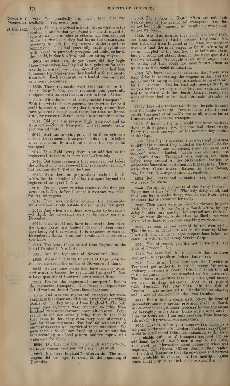 2628. For a force in South Africa are not mule wagons part of the regimental transport ?—Yes, but we got local mule wagons; we bought up every mule wagon we could. . Colonel F. T. 2606. You practically used every man that was Clayton, C.B. available ?—Yes, every man. 23 Oct. 1902. 2607. When you arrived in South Africa what was the  position of affairs that you found then with regard to your duties ?—A number of officers had been sent. out before I arrived, and they had begun the organisation necessary to meet the requirements of the large force coming out. They had practically made. preparations with regard to purchasing wagons and mules, so far as they could, in South Africa, and also hiring wagons. 2608. At what date, do you know, did they begin those preparations ?—They had been going on for some months in a small way ; ever since July they had been equipping the regiments as they landed with regimental transport. Each regiment, as it landed, was equinped as it went up country. Ta 2609. Those regiments were sent out. before’ the Army Corps ?—Yes, every regiment. was practically equipped with transport as it arrived in South Africa. 2610. With the whole of its regimental transport ?— With the whole of its regimental transport so far as it could be made up out there ; that is‘to say, ammunition carts you couid not get out there, but then we impro- vised, we converted Scotch carts into ammunition ¢arts. 2611. Did you also prepare mule transport and ox transport ?—Not ox transport. The regimental trans- port was all mule. 2612. And was anything provided for those regiments outside the regimental transport ?—I do not quite follow what you mean by anything outside the regimental transport. 2613. In a Field Army there is an addition to the regimental transport, is there not ?—Certainly. 2614. But these regiments that were sent out before -the declaration of war received their regimentai transport ‘but nothing else ?—Not at the time. _ 2615. Were there no preparations made in South Africa for the collection of other transport beyond the pregimental transport ?—Yes. 2616. Do you know to what extent at the time you -went out ?—Yes, before I landed a contract was made ‘for 700 ox-wagons. 2617. That was entirely outside the regimental ‘transport ?—Entirely outside the regimental transport. 2618. And when were those ox-wagons to be ready ? —TI think the ox-wagons were to be ready early in ‘December. 2619. They would not have been ready then when the Army Corps first landed ?—Some of them would have been, but they were all to be complete by early in December, I think. I am only speaking from memory, you know. - 2620. The Army Corps started from England at the end of October ?—Yes, it did. ' 9621. And the beginning of November ?—Yes. 92622. When did it begin to arrive at Cape Town ?— Somewhere about the middle of November, I think 2623. At that time would they have had any trans- port available besides the regimental transport ?—Yes, ‘a large quantity of transport was available then. 2624. Besides the regimental transport ?—Besides the regimental transport. Our Transport Depéts were in full work on three different lines of advance. 2625. And was the regimental transport for those regiments that came out with the Army Corps provided locally, or did they bring it from England ?—The only things that regiments were supposed to bring from ' England were water-cartsand ammunition carts. Some regiments did not actually bring them in the ships they came in, but they came -very soon afterwards, and for those regiments that had no water-carts or ammunition carts we improvised them out there. We gave them a Scotch cart fitted up as an ammunition cart according to a local pattern, and we improvised a water-cart for them. 2626. Did they not bring any mule wagons ?—No, no mule wagons were sent with any units at all. 2627. Not from England ?’—Afterwards. The mule wagons did not begin to arrive till the beginning of December. 2629. Was that because they could not send them out from England ?—Partly because they could not send them out from England in the time, and another reason is that the mule wagon in South Africa is, of course, adapted to the country, it is built out there, but you could not obtain them in the large quantities that we wanted. We bought every mule wagon that we could, but they could not manufacture them as quickly as they could in England. 2630. We have had some evidence that there wa some delay in converting the wagons in England for mule draught, owing to delay in sanction being obtained for the expense ?—Yes, but that only refers, I think, to wagons for the Artillery and to Engineer vehicles, that had to be fitted with the South African brake, and some of them had to be fitted for pole draught as well. crit “Tae ee 2631. They refer to those two things, the pole draught and the brake certainly. Does not that refer to regi- mental transport at all ?+No, not at all, not so far a I understand regimental transport. we 2632. A force in the field could not move without these mule-wagons?—No, but we had them ready. Every regiment was equipped the moment they landed at the Cape. i 2633. That is your evidence, that every regiment was equipped the moment they landed at the Cape 7—So far as Cape Colony was concerned, every regiment was equipped when it landed. There was absolutely not an hour’s delay. Transport was waiting for them before they arrived at the Mobilisation Station, or rather the Concentration Station, in that country. There were three Concentration Stations in Cape Colony, 2634. Both carts and animals ?—Yes, everything was ready for them. | 2635. For all the regiments of the Army Corps ¢-- Every one as they landed. The only delay at all, and that was but a slight delay, was on the Natal side ; but then that is accounted for easily. 2636. Then there were no obstacles thrown in your path, the Army Service Corps in South Africa, by any delay in obtaining sanction for expenditure there 1— No, we were allowed to do what we liked; we were given a free hand to purchase anything. we wanted... 9637. As soon as you arrived in the country 7— The Director of Transport was in the country before I arrived, and he made large preparations before we came out with all the Army Service Corps. 2638. Yes, of course, you did not arrive until the 26th of October ?—No. 2639. We have had it in evidence that sanction was given to expenditure before that ?—Yes. . 2640. You do not know how soon the Director of Transport got authority to spend money for extra- ordinary purchases in South Africa ?—I think it is all in the telegrams which are attached to this statement. The different authorities that he got to spend money are given in those telegrams; that is at page 6 (vide Appendix Vol, page 224).. On the 6th of October he was authorised to hire the 700 ox-wagons, and it was all completed on the 12th October. 2641. But to take a special date, before the 22nd of September, was any special provision made in South Africa outside the provision necessary for the regiments not belonging to the Army Corps which went out WH I do not think so. I am only speaking from hearsay. I do not think provision was made then. 9642. That is before your time ?—Yes, there is a telegram on the 2nd of September. The Secretary of State wired to the General Officer Commanding at the Cape for probable estimate of transport required for an additional force of 15,500 men if sent to the Cape, and asked for information about obtaining what was required. The General Officer Commanding replied on the 4th of September that the ox-wagons and harness could probably be obtained in two months; 3,000 mules could only be counted on in two months, ©