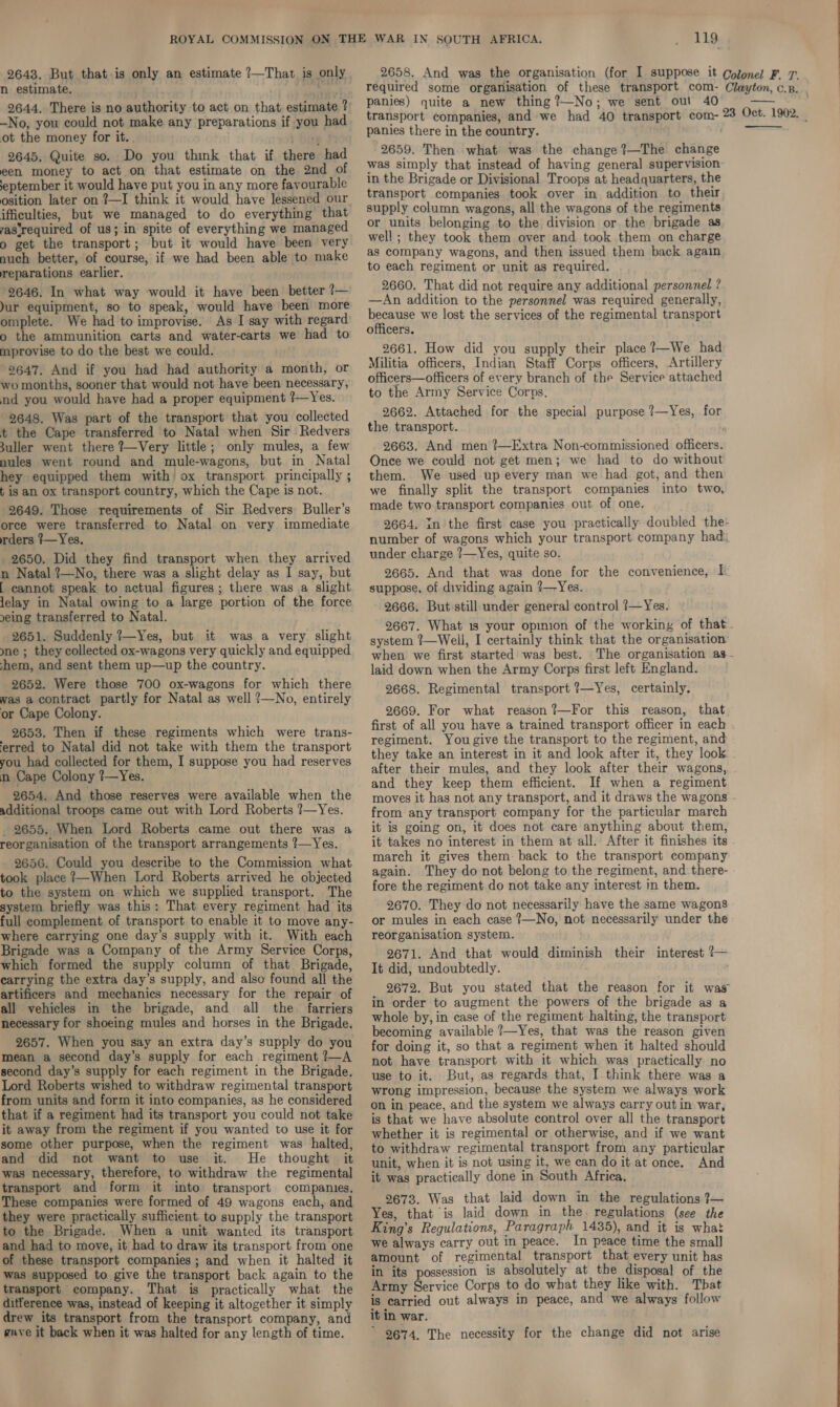 2643. But that is only an estimate ?—That is only 2658. And was the organisation (for I suppose it Colonel F. 7. n estimate. we required some organisation of these transport com- Clayton, cB. . 2644, There is no authority to act on that estimate?) P@mles) quite a new thing ?—No; we sent out 40 AP -No, you could not make any preparations if you had transport companies, and we had 40 transport com- 23 Oct. 1902. _ ot the money for it. . 1S panies there in the country. 2645, Quite so. Do you think that if there had 2659. Then what was the change I1—The change een money to act on that estimate on the 2nd of 4 simply that instead of having general supervision ‘eptember it would have put you in any more fayourable 1 the Brigade or Divisional Troops at headquarters, the osition later on ?—I think it would have lessened our ‘*@nsport companies took over in addition to their ifficulties, but we managed to do everything that supply column wagons, all the wagons of the regiments astrequired of us; in spite of everything we manage or units belonging to the division or the brigade as 9 get the transport; but it would have been very well ; they took them over and took them on charge nuch better, of course, if we had been able to make 4S COMpany wagons, and then issued them back again, reparations earlier. to each regiment or unit as required. 9646. In what way would it have been better ?— 2660. That did not require any additional personnel ? Jur equipment, so to speak, would have been more —An addition to the personnel was required generally, omplete. We had to improvise. As I say with regard because we lost the services of the regimental transport o the ammunition carts and water-carts we had to officers. mprovise to do the best we could. 2661. How did you supply their place ?—We had 2647. And if you had had authority a month, or Militia officers, Indian Staff Corps officers, Artillery wo months, sooner that would not have been necessary, officers—officers of every branch of the Service attached nd you would have had a proper equipment ?—Yes. to the Army Service Corps. 2648. Was part of the transport that you collected 2662. Attached for the special purpose ?—Yes, for t the Cape transferred to Natal when Sir Redvers the transport. : suller went there ?—Very little; only mules, a few 2663. And men ?—Extra Non-commissioned officers. nules went round and mule-wagons, but in Natal Once we could not get men; we had to do without hey equipped them with’ ox transport principally; them. We used up every man we had got, and then  t is an ox transport country, which the Cape is not. we finally split the transport companies into two, 2649. Those requirements of Sir Redvers Buller’s ™ade two transport companies out of one. orce were transferred to Natal on very immediate 2664. in the first case you practically doubled the- rders ?—Yes. number of wagons which your transport company had: 2650. Did they find transport when they arrived under charge 1—Yes, quite so. n Natal ?—No, there was a slight delay as I say, but 2665. And that was done for the convenience, I [ cannot speak to actual figures ; there was a slight suppose, of dividing again ?—Yes. lelay in Natal owing to a large portion of the force 2666, But still under general control ?—Yes. eing transferred to Natal. : f Shee a lle age lich 2667. What 1s your opinion of the working of that 2651. Suddenly t—es, but 1 was a very slight system ?—Well, I certainly think that the organisation nes they collected ox-wagons very quickly andequipped hen we first started was best. The organisation as- hem, and sent them up—up the country. i laid down when the Army Corps first left England. 2652. Were those 700 ox-wagons for which there 2668. Regimental transport ?—Yes, certainly. was a contract partly for Natal as well ?—No, entirely aM or Cape Colony. 2669. For what reason?—For this reason, that first of all you have a trained transport officer in each . regiment. You give the transport to the regiment, and Pee eteeeed or fem TL euppiee you bad reserves BOE oP LID ange AY Ee a hea gee a 2 &gt;) gaat fe aoeda wt, é and they keep them efficient. If when a regiment 2654. And those reserves were available when the moves it has not any transport, and it draws the wagons - 2653. Then if these regiments which were trans- erred to Natal did not take with them the transport additional troops came out with Lord Roberts Yes. from any transport company for the particular march 2655. When Lord Roberts came out there was a_ it is going on, it does not care anything about them, reorganisation of the transport arrangements ?—Yes. it takes no interest in them at all. After it finishes its 2656. Could you describe to the Commission what arch it gives them back to the transport company took place ?—When Lord Roberts arrived he objected 982: They do not belong to the regiment, and there- to the system on which we supplied transport. The fore the regiment do not take any interest in them. system briefly was this: That every regiment had its 2670. They do not necessarily have the same wagons full complement of transport to enable it to move any- or mules in each case ?—No, not necessarily under the where carrying one day’s supply with it. With each reorganisation system. Brigade was a Company of the Army Service Corps, 2671. And that would diminish their interest ?— which formed the supply column of that Brigade, ¢ did, undoubtedly carrying the extra day’s supply, and also found all the ‘ ? artificers and mechanics necessary for the repair of 2672. But you stated that the reason for it was all vehicles in the brigade, and all the farriers 1 order to augment the powers of the brigade as a necessary for shoeing mules and horses in the Brigade. whole by, in case of the regiment halting, the transport ; becoming available ?—Yes, that was the reason given 2657. When you say an extra day’s supply do you for doing it, so that a regiment when it halted should mean a second day’s supply for each regiment?—A pot have transport with it which was practical second day's supply for each regiment in the Brigade. ge to it. But, as regards that, I think, there pan las Roberts peed to withdraw regimental transport wrong impression, because the system we always work rom units and form it into companies, as he considered gp jn peace, and the system we always carry out in war, that if a evita had its transport you could not take jg that we have absolute control over all the transport it away from the regiment if you wanted to use it for whether it is regimental or otherwise, and if we want aa Us ped acdsee . th ea cr. irodgh ea to withdraw regimental transport oer any particular Sten ‘ unit, when it is not using it, we can doit at once. And os et pre ie oy taal 2K pio it was practically done in South Africa, These companies were formed of 49 wagons each, and 2673. Was that laid down in the regulations }— they were practically sufficient. to supply the transport Yes, that is laid down in the. regulations (see the to the Brigade. When a unit wanted its transport King’s Regulations, P aragraph 1435), and it is what and had to move, it had to draw its transport from one We always carry out In peace. In peace time the small of these transport companies; and when it halted it @mount of regimental transport that every unit has was supposed to give the transport back again to the in its possession is absolutely at the disposal of the transport company. That is practically what the Army Service Corps to do what they like with. That ditference was, instead of keeping it altogether it simply 18 carried out always in peace, and we always follow drew its transport from the transport company, and ¢ In war. gave it back when it was halted for any length of time. © 9674. The necessity for the change did not arise