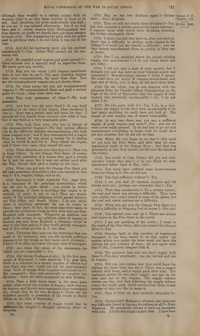 although they worked to a certain extent with ox wagons, there is no very large number of them to be got. And, therefore, the price undoubtedly was high ; 2731. May we say two divisions again ?—Rather Colonel F. T. more ; three divisions. Clayton, C.B. 2732. Then we will say nearly three divisions 1—Yes, 23 Oct. 1902. @s you see, it was reduced afterwards. But if we had been able to obtain wagons from Bechuanaland and that district, no doubt we should have got them cheaper to begin with. But, comparing the price with the prices paid in previous wars, I do not think it was out of the way. 2716. And did the contractor carry out his contract satisfactorily 1—Yes. Julius Weil carried out his con- tracts weil. 2717. He supplied good wagons and good animals ?— ‘Good animals and a splendid staff to supervise them. He never gave any trouble. 2718. Had you the whole 1,400 wagons mentioned here at one time in use ?—Yes, and, counting wagons that were commandeered, far more than that. You see the commandeered wagons are not shown there. 2719. On what terms did you get commandeered wagons 1—We commandeered them and paid a certain price for them ; what their value was. 2720. You took possession of them ?—We took possession. 2721. And how was the price fixed ?—It was fixed according to the value of the wagon, what condition it was in; there was a certain scale laid down for that. I cannot tell you exactly from memory now what it was, but it was fixed at a very reasonable price. 2722. Who took them over, who was in charge of the commandeered wagons ?—We had various officers out in the different districts commandeering who took these wagons over ; and if they commandeered a wagon from a farmer he was given a receipt for it stating what he would be paid for it. They valued the wagon, and if there wer2 oxen, they valued the oxen. 2723. What districts are you referring to ?—That was jn Cape Colony In the Orange Free State, of course, if they took possession of a wagon they gave a receipt for it just the same, but it was not settled until after the War, though they gave a receipt at the time. 2724. When you got into the Orange Free State you did take possession of anything that you wanted in that way ?—Yes, wagons, forage, and so on. is a summary of the principal instructions, which are set out in great detail; you would be better able, perhaps, if there is anything that ought to be moticed, to point it out to us?—They are simply copies of the principal telegrams which passed between the War Office and South Africa; I do not think there is anything particular for me to notice in them ; they show, in fact, the steps that were taken to provide the additional troops as they were sent out from England with transport. Whenever an addition was made to the troops or any addition either of wagons or harness was sent from England, a telegram would be sent to the Cape asking if they could provide transport, and if they could provide it, it was done. 2726. Therefore they bear out the statement that you made at the beginning that you did provide sufficient transport for the troops as they came out ?—Certainly ; I know of no delay anywhere through want of transport. 2727. Are those the whole of the statements for which you are responsible ?—Yes. 2728. (Sir George Taubman-Goldie.) In the first para- graph of Statement 3 (wide Appendix Vol., page 220), there is a reference to a certain number of officers and men being sent out; could you tell me approximately what force of troops those numbers correspond to ?— Six companies ; they were practically to complete two divisions ; there are three companies to each division, 2729. Then a little lower down in the same para- graph, what would the number of wagons, mule wagons, ox wagons, and Scotch carts mentioned there correspond to; would they be for two divisions ?—Those are the numbers actually in possession of the troops in South Africa on the 30th of September. 2730. But what number of troops would that be sufficient for, roughly 7—Roughly speaking, about six brigades, 72B. but that included a certain amount for supply columns ; I suppose there were nearly three divisions, counting the Indian contingent, there. 2733. I think you said that later on, after you arrived, there was a difficulty in getting mule wagons in the Colony 7—I could not say exactly a difficulty ; you see they cannot manufacture them so quickly as they can at home. 2734. But I am speaking about the actual existing supply, not manufacture ?—I do not think there was any delay. 2735. I did not take a note of your answer, but I thought you said that later on your Colonial source was exhausted ?—Manufacturing sources I think I meant. We could have got plenty of wagons second-hand, and that sort of thing, and, in fact, we did have them later. 2736. On the whole, you do not disagree with the telegram from the General Officer Commanding at the Cape of the 27th of September that the supply of local wagons was practically inexhaustible ?—No, I do not think I do. 2737. Do you agree with it ?—Yes, I do, in a way. I think the supply would have been inexhaustible if we had taken anything we could have got hold of. The supply of new wagons was of course exhaustible. 2738. At any rate there was, you say, a sufficient supply of good wagons and carts ?7—Yes; you see we were never really pressed. It we had had to go out and commanaeer everything to begin with we could have got any number, but we did not do that. 2739. When did you begin to do that ?—Not until we got into the Free State, and after that we com- mandeered north of the Orange River; but that was principally so that they should not fall into the hands of the enemy. 2740. But north of Cape Colony did you not com- mandeer before that date ?--I do not think we com- mandeered before April or May, 1900. 2741. You must have suffered some inconvenience from not doing so ?—No, we did not. 2742. You had sufficient without ?—Yes. 2743. I see you had 20 traction engines and 60 trucks sent out ; perhaps you remember that ?—Yes. “744. Were they satisfactory ?—To a certain extent ; the coal and water was always a difficulty. They were very useful, very useful indeed in some of the places, but the coal and water stations are a difficulty. 2745. When you got into the Orange Free State you found a difficulty in obtaining fuel of course ?—Not coal. 2746. You carried your coal up ?—There are certain coal mines in the Free State in the north. 2747. I am not speaking of the north; I mean in the south of the Free State, after you crossed the Orange River ?—Yes. 2748. Coming back to this question of regimental transport, it has been stated to us that under the system which you prefer the force could not leave the railway for any number of days; do you agree with that ?—No, I entirely disagree with it. 2749. The regiment had only one day’s supply with them ?—Two days’ practically ; one day carried and one in wagons. 2750. Will you just explain how they could leave the railway for more than one day ?—There was a supply column with them, and a supply park after that. The regiment carries its two days’ supply, one day on the men and one in the wagons. The supply column carries one day, and then following the supply column comes the supply park, which carries from three to any number of days you like to make it. 2751. That is from six days onwards altogether 7— Yes. 2752. During Lord Methuen’s advance, was there not any difficulty found in leaving the railway at all ?—None whatever. He practically refused to have ox transport with him. I think this might explain that. I have here Q 