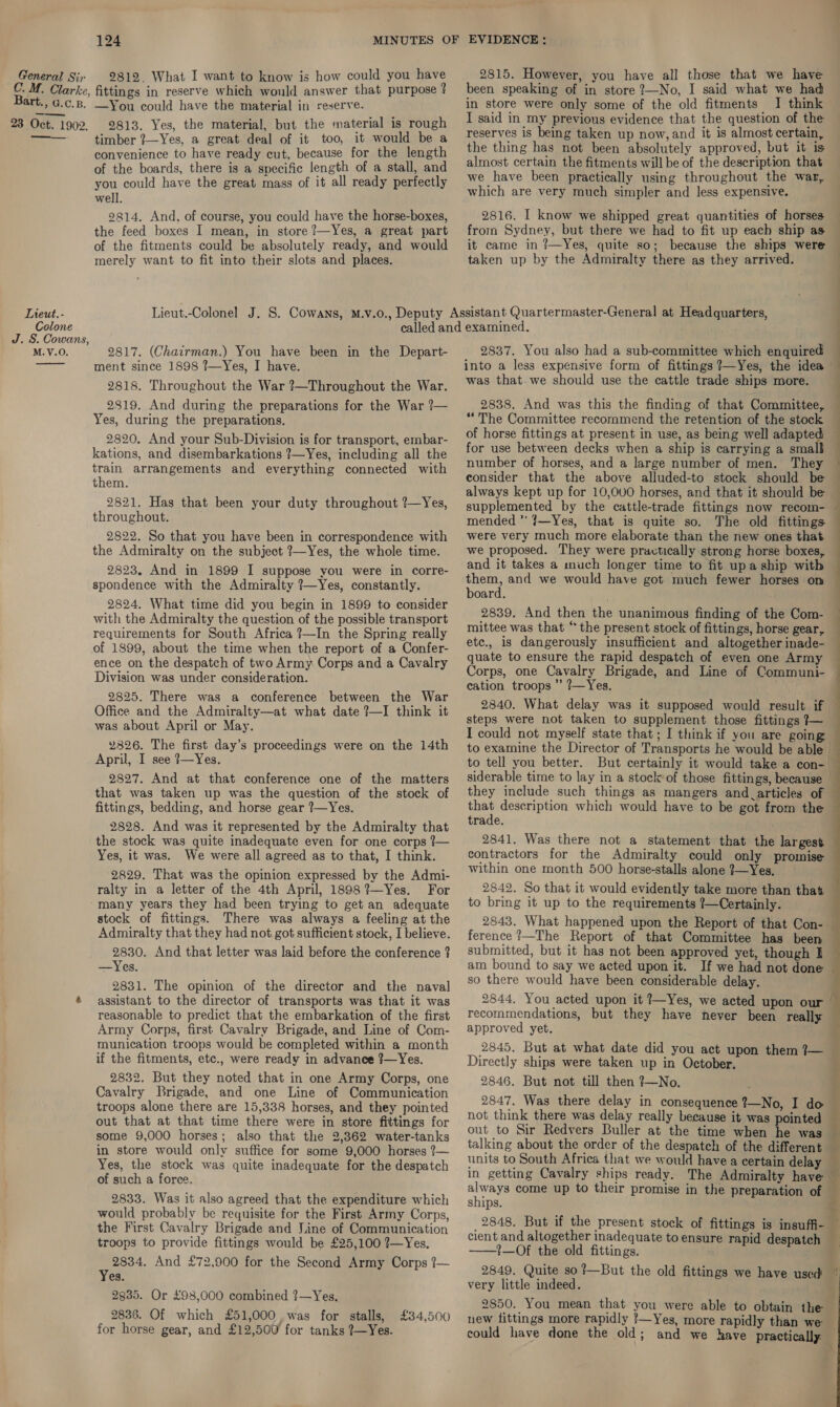 General Sir C. M. Bart., G.c.p. 23 Oct. 1902. —___ Lieut. - Colone J. S. Cowans, M. V.O. 124 2812. What I want to know is how could you have fittings in reserve which would answer that purpose ? —You could have the material in reserve. 2813. Yes, the material, but the material is rough timber ?7—Yes, a great deal of it too, it would be a convenience to have ready cut, because for the length of the boards, there is a specific length of a stall, and you could have the great mass of it all ready perfectly well. 9814. And, of course, you could have the horse-boxes, the feed boxes I mean, in store ?—Yes, a great part of the fitments could be absolutely ready, and would merely want to fit into their slots and places. 2815. However, you have all those that we have been speaking of in store 7—No, I said what we had in store were only some of the old fitments I think I said in my previous evidence that the question of the reserves is being taken up now, and it is almost certain, the thing has not been absolutely approved, but it is almost certain the fitments will be of the description that we have been practically using throughout the war, which are very much simpler and less expensive. 2816. I know we shipped great quantities of horses from Sydney, but there we had to fit up each ship as it came in ?—Yes, quite so; because the ships were taken up by the Admiralty there as they arrived. 2817. (Chairman.) You have been in the Depart- ment since 1898 ?—Yes, I have. 2818. Throughout the War ?—Throughout the War. 2819. And during the preparations for the War ?— Yes, during the preparations. 2820. And your Sub-Division is for transport, embar- kations, and disembarkations ?—Yes, including all the train arrangements and everything connected with them. 2821. Has that been your duty throughout ?—Yes, throughout. 2822. So that you have been in correspondence with the Admiralty on the subject ?—Yes, the whole time. 2823, And in 1899 I suppose you were in corre- spondence with the Admiralty ?—Yes, constantly. 2824, What time did you begin in 1899 to consider with the Admiralty the question of the possible transport requirements for South Africa ?—In the Spring really of 1899, about the time when the report of a Confer- ence on the despatch of two Army Corps and a Cavalry Division was under consideration. 2825. There was a conference between the War Office and the Admiralty—at what date ?—I think it was about April or May. 2826. The first day’s proceedings were on the 14th April, I see ?—Yes. 2827. And at that conference one of the matters that was taken up was the question of the stock of fittings, bedding, and horse gear ?—Yes. 2828. And was it represented by the Admiralty that the stock was quite inadequate even for one corps ?— Yes, it was. We were all agreed as to that, I think. 2829. That was the opinion expressed by the Admi- ralty in a letter of the 4th April, 1898?—Yes. For many years they had been trying to get an adequate stock of fittings. There was always a feeling at the Admiralty that they had not got sufficient stock, I believe. 2830. And that letter was laid before the conference ? —Yes, 2831. The opinion of the director and the naval assistant to the director of transports was that it was reasonable to predict that the embarkation of the first Army Corps, first Cavalry Brigade, and Line of Com- munication troops would be completed within a month if the fitments, etc., were ready in advance ?—Yes. 2832. But they noted that in one Army Corps, one Cavalry Brigade, and one Line of Communication troops alone there are 15,338 horses, and they pointed out that at that time there were in store fittings for some 9,000 horses; also that the 2,362 water-tanks in store would only suffice for some 9,000 horses ?—~ Yes, the stock was quite inadequate for the despatch of such a foree. 2833. Was it also agreed that the expenditure which would probably be requisite for the First Army Corps, the First Cavalry Brigade and J.ine of Communication troops to provide fittings would be £25,100 ?—Yes. 2834. And £72,900 for the Second Army Corps 7— Yes. 2935. Or £98,000 combined ?—Yes. 2836. Of which £51,000, was for stalls, | £34,500 for horse gear, and £12,500 for tanks ?—Yes. 2837. You also had a sub-committee which enquired into a less expensive form of fittings ?—Yes, the idea was that. we should use the cattle trade ships more. 2838. And was this the finding of that Committee, “The Committee recommend the retention of the stock of horse fittings at present in use, as being well adapted for use between decks when a ship is carrying a small number of horses, and a large number of men. They consider that the above alluded-to stock should be always kept up for 10,000 horses, and that it should be supplemented by the cattle-trade fittings now recom- mended ’ 7—Yes, that is quite so. The old fittings were very much more elaborate than the new ones that we proposed. They were practically strong horse boxes, and it takes a much longer time to fit upa ship with a and we would have got much fewer horses on oard. 2839. And then the unanimous finding of the Com- mittee was that “the present stock of fittings, horse gear, etc., is dangerously insufficient and altogether inade- quate to ensure the rapid despatch of even one Army  j . 7 cation troops ’’ 7—Yes. 2840. What delay was it supposed would result if steps were not taken to supplement those fittings ?— I could not myself state that; I think if you are going to examine the Director of Transports he would be able | to tell you better. But certainly it would take a con- they include such things as mangers and articles of that description which would have to be got from the trade. 2841. Was there not a statement that the largest contractors for the Admiralty could only promise within one month 500 horse-stalls alone ?—Yes. to bring it up to the requirements ?—Certainly. 2843. What happened upon the Report of that Con- ference ?—The Report of that Committee has been submitted, but it has not been approved yet, though I am bound to say we acted upon it. If we had not done so there would have been considerable delay. 2844, You acted upon it ?—Yes, we acted upon our approved yet. 2845. But at what date did you act upon them 7— Directly ships were taken up in October. 2846. But not till then 7]—No. 2847. Was there delay in consequence 2—No, I do not think there was delay really because it was pointed out to Sir Redvers Buller at the time when he was talking about the order of the despatch of the different —  a , 1 AS mg always come up to their promise in the ships. 2848. But if the present stock of fittings is insuffi- preparation of cea ——!—Of the old fittings. 2849. Quite so ?—But the old fittings we have used very little indeed. new fittings more rapidly ’—Yes, more rapidly than we