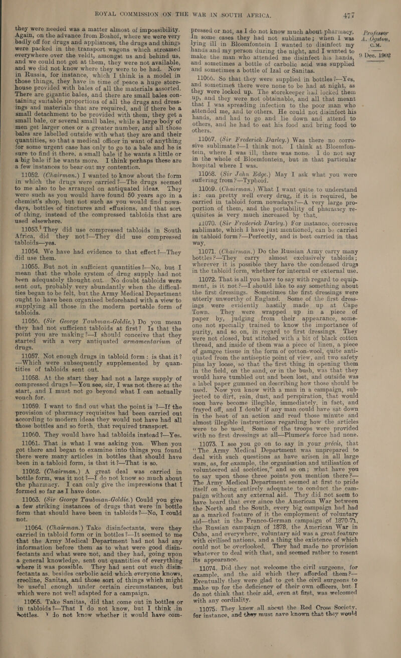 they were needed was a matter almost of impossibility. Again, on the advance from Boshof, where we were very badly off for drugs and appliances, the drugs and things were packed in the transport wagons which streamed everywhere over the veldt, amongst us and behind us, and we could not get at them, they were not available, and we did not know where they were to be had. Now in Russia, for instance, which I think is a model in those things, they have in time of peace a huge store- house provided with bales of all the materials assorted. There are gigantic bales, and there are small bales con- taining suitable proportions of all the drugs and dress- ings and materials that are required, and if there be a small detachment to be provided with them, they get a small bale, or several small bales, while a large body of men get larger ones or a greater number, and all those bales are labelled outside with what they are and their quantities, so that a medical officer in want of anything for some urgent case has only to go to a bale and he is sure to find it there, a small bale if he wants a little or a big bale if he wants more. I think perhaps these are a few instances to bear out my contention. 11052. (Chairman.) I wanted to know about the form in which the drugs were carried ?—The drugs seemed to me also to be arranged on antiquated ideas. They were such as you would have found 50 years ago in a chemist’s shop, but not such as you would find nowa- days, bottles of tinctures and effusions, and that sort of thing, instead of the compressed tabloids that are used elsewhere. 11053. They did use compressed tabloids in South Africa, did they not?—They did use compressed tabloids—yes. | 11054. We have had evidence to that effect ?—They did use them. 11055. But not in sufficient quantities ?—No, but I mean that the whole system of drug supply had not heen adequately thought out. No doubt tabloids were sent out, probably very abundantly when the difficul- ties began to be felt, but the Army Medical Department ought to have been organised beforehand with a view to supplying all those in the modern portable form. of tabloids. 11056. (Sir George Taubman-Goldie.) Do you mean they had not sufficient tabloids at first? Is that the point you are making?—I should conceive that they started with a very antiquated. armamentarium of drugs. 11057. Not enough drugs in tabloid form: is that it? —Which were subsequently supplemented by quan- tities of tabloids sent out. 11058. At the start they had not a large supply of compressed drugs ?—You see, sir, I was not there at the start, and I must not go beyond what I can actually ’ wouch for. 11059. I want to find out what the point is ?—If the provision of pharmacy requisites had been carried out according to modern ideas they would not have had all those bottles and so forth, that required transport. 11060. They would have had tabloids instead ?—Yes. 11061. That is what I was asking you. When you got there and began to examine into things you found there were many articles in bottles that should have been in a tabloid form, is that it?—That is so. 11062. (Chairman.) A great deal was carried in bottle form, was it not ?—I do not know so much about the pharmacy. I can only give the impressions that I formed so far as I have done. 11063. (Sir George Taubman-Goldie.) Could you give a few striking instances of drugs that were in bottle form that should have been in tabloids ?—No, I could not. 11064. (Chairman.) Take disinfectants, were they carried in tabloid form or in bottles ?—It seemed to me that the Army Medical Department had not had any information before them as to what were good disin- fectants and what were not, and they had, going ypon a general knowledge, sent out quantities of everything where it was possible. They had sent out such disin- fectants as, besides carbolic acid which, everyone knows, ereoline, Sanitas, and those sort of things which might be useful enough under certain circumstances, but which were not well adapted for a campaign. 11065. Take Sanitas, did that come out in bottles or in tabloids?—That I do not know, but I think .in hottles. ¥ do not know whether it would have com- ATT pressed or not, as I do not know much about pharmacy, In some cases they had not sublimate; when I was lying ill in Bloemfontein I wanted to disinfect my hands and my person during the night, and I wanted to make the man who attended me disinfect his hands, and sometimes a bottle of carbolic acid was supplied and sometimes a bottle of Izal or Sanitas. 11066. So that they were supplied in bottles /—Yes, and sometimes there were none to be had at night, as they were locked up. The storekeeper had locked them up, and they were not obtainable, and all that meant that I was spreading infection to the poor man who attended me, and to others. He could not disinfect his hands, and had to go and lie down and attend to others, and he had to eat his food and bring food to others. 11067. (Sir Frederick Darley.) Was there no corro- sive sublimate?—I think not. I think at Bloemfon- tein, where I was ill, there was none. I do not say in the whole of Bloemfontein, but in that particular hospital where I was. 11068. (Sir John Edge.) May I ask what you were suffering from P—Typhoid. 11069. (Chairman.) What I want quite to understand is: can pretty well every drug, if it is required, be carried in tabloid form nowadays?—A very large pro- portion of them, and the portability of pharmacy re- quisites is very much increased by that, 11070. (Sir Frederick Darley.) For mstance, corrosive sublimate, which I have just mentioned, can be carried in tabloid form ?—Perfectly, and is best carried in that way. 11071. (Chairman.) Do the Russian Army carry many bottles?—They carry almost exclusively tabloids; wherever it is possible they have the condensed drugs in the tabloid form, whether for internal or external use. 11072. That is all you have to say with regard to equip- ment, is it not?—I should hke to say something about the first dressings. Sometimes the first, dressings were utterly unworthy of England.. Some of the first dress- ings were evidently hastily made up at Cape Town. They were wrapped up in a piece of paper by, judging from their appearance, some- one not specially trained to know the importance of purity, and so on, in regard to first dressings. They were not closed, but stitched with a bit of black cotton thread, and inside of them was a piece of linen, a piece of gamgee tissue in the form of cotton-wool, quite anti- quated from the antiseptic point of view, and two safety pins lay loose, so that the first thing in opening them in the field, on the sand, or in the bush, was that they would have tumbled out and been lost, and outside was a label paper gummed on describing how those should be used. Now you know with a man in a campaign, sub- jected to dirt, rain, dust, and perspiration, that would soon have become illegible, immediately, in fact, and frayed off, and I doubt if any man could have sat down in the heat of an action and read those minute and almost illegible instructions regarding how the articles were to be used, Some of the troops were provided with no first dressings at all—Plumer’s force had none. 11073. I see you go on to say in your précis, that “The Army Medical Department was unprepared to deal with such questions as have arisen in all large wars, as, for example, the organisation and utilisation of volunteered aid societies,” and so on; what have you to say upon those three points you mention there ?— The Army Medical Department seemed ati first to pride itself on being entirely adequate to conduct the cam- paign without any external aid. They did not seem to have heard that ever since the American War between the North and the South, every big campaign had had as a marked feature of it the employment of voluntary aid—that in the Franco-German campaign of 1870-7), the Russian campaign of 1878, the American War in Cuba, and everywhere, voluntary aid was a great feature with civilised nations, and a thing the existence of which could not be overlooked, They had made no provision whatever to deal with that, and seemed rather to resent its appearance. 11074. Did they not welcome the civil surgeons, for example, and the aid which they afforded them ?— Eventually they were glad to get the civil surgeons to make up for the deficiency of their own officers, but I do not think that their aid, even at first, was welcomed with any cordiality. 11075: They knew all abcut the Red Cross Society, for instance, and they must nave known that they would Professor A. Ugston, C.M. 9 Des. 1902 