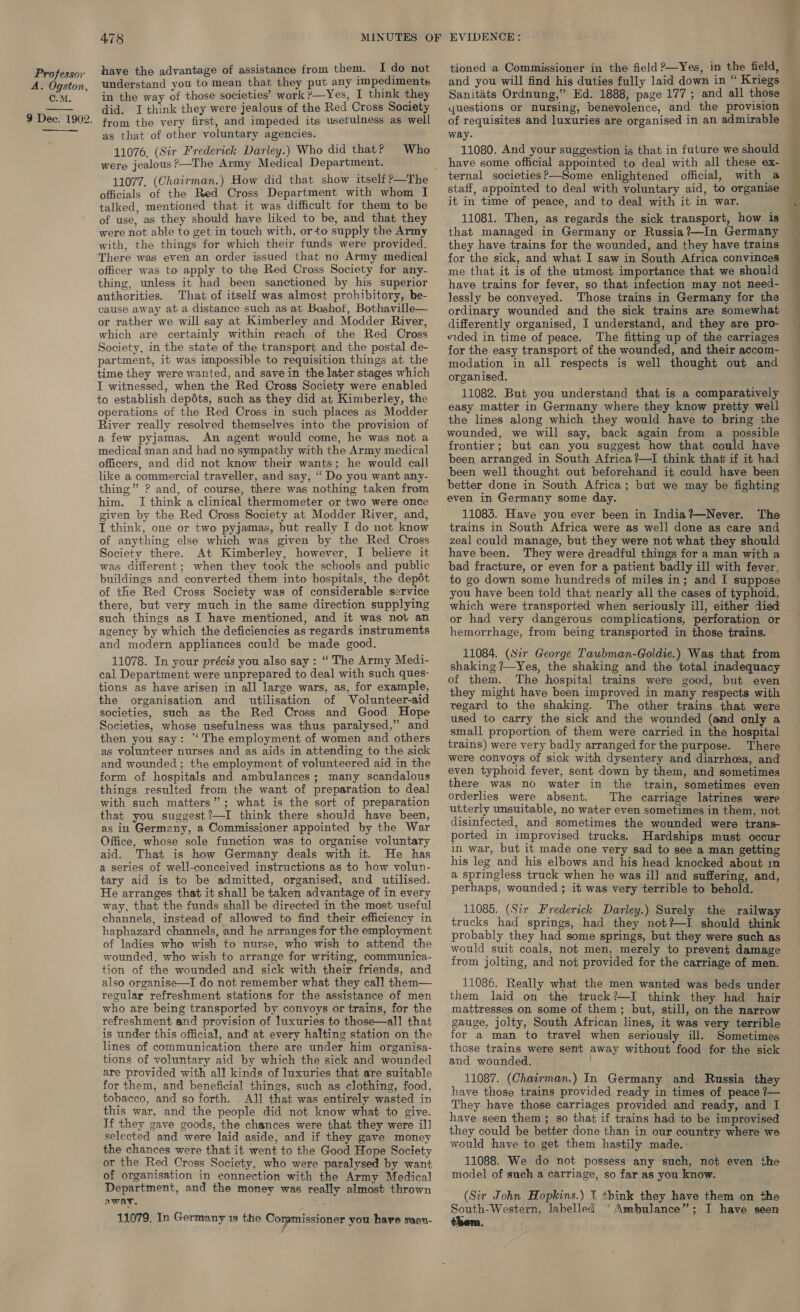 A. Ogston, C.M. 478 have the advantage of assistance from them. I do not understand you to mean that they put any impediments in the way of those societies’ work ?—Yes, I think they did. I think they were jealous of the Red Cross Society from the very first, and impeded its usefulness as well as that of other voluntary agencies. 11076, (Sir Frederick Darley.) Who did that? were jealous ?—The Army Medical Department. Who officials of the Red Cross Department with whom I talked, mentioned that it was difficult for them to be of use, as they should have liked to be, and that they were not able to get in touch with, orto supply the Army with, the things for which their funds were provided. There was even an order issued that no Army medical officer was to apply to the Red Cross Society for any- thing, unless it had been sanctioned by his superior authorities. That of itself was almost prohibitory, be- cause away ata distance such as at Boshof, Bothaville— or rather we will say at Kimberley and Modder River, which are certainly within reach of the Red Cross Society, in the state of the transport and the postal de- partment, it was impossible to requisition things at the time they were wanted, and save in the later stages which I witnessed, when the Red Cross Society were enabled to establish depéts, such as they did at Kimberley, the operations of the Red Cross in such places as Modder River really resolved themselves into the provision of a few pyjamas. An agent would come, he was not a medical man and had no sympathy with the Army medical officers, and did not know their wants; he would call like a commercial traveller, and say, “Do you want any- thing” P and, of course, there was nothing taken from him. I think a clinical thermometer or two were once given by the Red Cross Society at Modder River, and, I think, one or two pyjamas, but really I do not know of anything else which was given by the Red Cross Society there. At Kimberley, however, I believe it was different; when they took the schools and public buildings and converted them into hospitals, the depdt of the Red Cross Society was of considerable service there, but very much in the same direction supplying such things as I have mentioned, and it was not an agency by which the deficiencies as regards instruments and modern appliances could be made good. 11078. In your précis you also say : “The Army Medi- cal Department were unprepared to deal with such ques- tions as have arisen in all large wars, as, for example, the organisation and utilisation of Volunteer-aid societies, such as the Red Cross and Good Hope Societies, whose usefulness was thus paralysed,” and then you say: ‘The employment of women and others as volunteer nurses and as aids in attending to the sick and wounded ; the employment of volunteered aid in the form of hospitals and ambulances; many scandalous things resulted from the want of preparation to deal with such matters”; what is the sort of preparation that you suggest?—I think there should have been, as in Germany, a Commissioner appointed by the War Office, whose sole function was to organise voluntary aid. That is how Germany deals with it. He has a series of well-conceived instructions as to how volun- tary aid is to be admitted, organised, and utilised. He arranges that it shall be taken advantage of in every way, that the funds shall be directed in the most useful channels, instead of allowed to find their efficiency in haphazard channels, and he arranges for the employment of ladies who wish to nurse, who wish to attend the wounded, who wish to arrange for writing, communica- tion of the wounded and sick with their friends, and also organise—I do not remember what they call them— regular refreshment stations for the assistance of men who are being transported by convoys or trains, for the refreshment and provision of luxuries to those—all that is under this official, and at every halting station on the lines of communication there are under him organisa- tions of voluntary aid by which the sick and wounded are provided with all kinds of luxuries that are suitable for them, and beneficial things, such as clothing, food, tobacco, and so forth. . All that was entirely wasted in this war, and the people did not know what to give. If they gave goods, the chances were that they were il] selected and were laid aside, and if they gave money the chances were that it went to the Good Hope Society or the Red Cross Society, who were paralysed by want of organisation in connection with the Army Medical Department, and the money was really almost thrown awat. 11079. In Germany 1s the Commissioner you have saen- tioned a Commissioner in the field >—Yes, in the field, and you will find his duties fully laid down in “ Kriegs Sanitéts Ordnung,” Ed. 1888, page 177; and all those yuestions or nursing, benevolence, and the provision of requisites and luxuries are organised in an admirable way. 11080. And your suggestion is that in future we should have some official appointed to deal with all these ex- ternal societies?—Some enlightened official, with a staff, appointed to deal with voluntary aid, to organise it in time of peace, and to deal with it in war. 11081. Then, as regards the sick transport, how is — that managed in Germany or Russia?—In Germany they have trains for the wounded, and they have trains for the sick, and what I saw in South Africa convinces me that it is of the utmost importance that we should have trains for fever, so that infection may not need- lessly be conveyed. Those trains in Germany for the ordinary wounded and the sick trains are somewhat differently organised, I understand, and they are pro- vided in time of peace. The fitting up of the carriages for the easy transport of the wounded, and their accom- modation in all respects is well thought out and organised. 11082. But you understand that is a comparatively easy matter in Germany where they know pretty well the lines along which they would have to bring the wounded, we will say, back again from a possible frontier; but can you suggest how that could have been arranged in South Africa ?—I think that if it had been well thought out beforehand it could have been better done in South Africa; but we may be fighting even in Germany some day. 11083. Have you ever been in India?—Never. The trains in South Africa were as well done as care and zeal could manage, but they were not what they should have been. They were dreadful things for a man with a bad fracture, or even for a patient badly ill with fever, to go down some hundreds of miles in; and I suppose you have been told that nearly all the cases of typhoid, which were transported when seriously ill, either died . or had very dangerous complications, perforation or hemorrhage, from being transported in those trains. 11084. (Sir George Taubman-Goldie.) Was that from shaking ?—Yes, the shaking and the total inadequacy of them. The hospital trains were good, but even they might have been improved in many respects with regard to the shaking. The other trains that were used to carry the sick and the wounded (and only a small proportion of them were carried in the hospital trains) were very badly arranged for the purpose. There were convoys of sick with dysentery and diarrhea, and even typhoid fever, sent down by them, and sometimes there was no water in the train, sometimes even orderlies were absent. The carriage latrines were utterly unsuitable, no water even sometimes in them, not disinfected, and sometimes the wounded were trans- ported in improvised trucks. Hardships must occur in war, but it made one very sad to see a man getting his leg and his elbows and his head knocked about in a springless truck when he was ill and suffering, and, perhaps, wounded ; it was very terrible to behold. 11085. (Sir Frederick Darley.) Surely the railway trucks had springs, had they not?—I should think probably they had some springs, but they were such as would suit coals, not men, merely to prevent damage from jolting, and not provided for the carriage of men. 11086. Really what the men wanted was beds under them laid on the truck?—I think they had hair mattresses on some of them; but, still, on the narrow gauge, jolty, South African lines, it was very terrible for a man to travel when seriously ill. Sometimes those trains were sent away without food for the sick and wounded. , 11087. (Chairman.) In Germany and Russia they have those trains provided ready in times of peace 7— They have those carriages provided and ready, and I have seen them ; so that if trains had to be improvised they could be better done than in our country where we would have to get them hastily made. 11088. We do not possess any such, not even the model of such a carriage, so far as you know. (Sir John Hopkins.) 1 think they have them on the