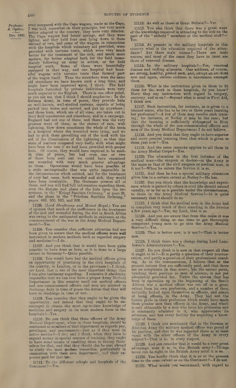 A. Ogston,  480 even compared with the Cape wagons, made at the Cape, I was told, somewhat on their principle, but very much better adapted to the country, they were very inferior. lighter, and they held four men lying down in them instead of two, and some of the wagons in connection with the hospitals which voluntary aid provided, were provided with tortoise tents, which were very much better for the treatment of the sick, and much more modern, far better adapted both for the field imme- diately following an army in action, or for field hospital work. Some of those were beautifully equipped in that way, and one hospital had beau- tiful wagons with tortoise tents that formed part of the wagon itself. Then the stretchers were the same old stretchers we have known such a long time, and might have been improved upon, I think. The field hospitals furnished by private individuals were very much superior to the English. There is one other point, as you ask me, that I think I should emphasise: In the German Army, in time of peace, they provide huts on well-known, well-studied systems, capable of being packed into boxes and carried, and put up anywhere ; and those huts, which are of all sizes, are taken out in their field manceuvres and elsewhere, and in a campaign. England had not one of those, and there was the very greatest want of them, as the storms of rain, with lightning, blew down sometimes the whole of the tents in a hospital where the wounded were lying, and we had to pick them grovelling out of the mud with the aid of the illumination of the lightning; so that that state of matters compared very badly with what might have been the case if we had been provided with proper huts. Of course, they would have required to be made in time of peace, but had even one or two of those been sent out we could have examined our wounded with very much greater advantage to them. Operations would have been possible of a style antiseptically that was quite impossible in the circumstances which existed, and for the treatment of very bad cases, both wounded \and sick, they would have been invaluable. The Germans possess all of these, and you will find full information regarding them, even the designs and plans of the huts upon the two systems, in the “ Kriegs Sanitats Ordnung,” at page 25. and the plans in the “Friedens Sanitits Ordnung,” pages, 499, 500, 503, and 508. 11105. (Lord Strathcona and Mount Royal.) You are of opinion that much of the inefficiency in the treatment was owing to the antiquated methods in existence at the commencement of the war in the Army Medical Depart- ment ?—Yes. 11106. You consider that sufficient attention had not been given to assure that the medical officers were well instructed in modern methods both as regarded surgery and medicine P—I do. . 11107. And you think that it would have been quite possible to have done so here, as it is done to a large extent in Germany ?—Quite possible. 11108. You would have had the medical officers given an opportunity of practising in the civil hospitals of the country, in London, or in the provinces ?—I think, mv Lord, that is one of the most important things that I can give testimony regarding. I conceive it absolutely impossible that we can ever have a proper Army Medical Department in this country until our medical officers and non-commissioned officers and men are allowed to discharge daily in time of peace the duties that they will have to discharge in time of war. 11109. You consider that they ought to be given the opportunity, and indeed that they ought to be en- couraged to obtain the most up-to-date knowledge of medicine and surgery in its most modern form in the hospitals ?—Yes. 11110. Do you think that these officers of the Army Medical Department, when in these hospitals, should be continued as members of that department as regards pay, privileges, and emolumszts—just as if they were on active service ?—I do; and I think, when they have to expend money in special courses of training, they ought to have some means of enabling them to recoup them- selves for that, and that they should also be sent abroad to study the most modern researchee, particularly in connection with their ewn department, +d their ex- penses paid for that 11111. To the different schogls and hospitals of the Continent ?—~Yes, 11112. As well as those of Great Britain P—Yes. 11113. You also think that there was a great want of the knowledge required in attending to the sick on the part of the “orderly”? members of the medical staff ?— ¥es:. . 11114. At present in the military hospitals in this country what is the education required of the atten- dants? Are there male nurses?—There are male nurses, and most of the cases they have to treat are those of venereal disease. 11115. In the military hospitals?—Yes, venereal disease and trifling ailments. Our soldiers, of course, are strong, healthy, picked men, and, except an accident now and again, serious sickness is uncommon amongst thens. ‘ 11116. What is the instruction given to them to fit them for the work in those hospitals, do you know? anatomy, and so on ?—Beyond what is usual in First Aid, I think not. 11117. Such instruction, for instance, as is given to a trained nurse, who has to be two or three years learning her profession ?—A few of them may receive such train- ing; for instance, at Netley it may be the case; but that the training is sufficiently widespread to filter men of the Army Medical Department I do not believe. 41118. And you think that they ought to have superior and more general training than that which is given to them just now /—Yes. 11119. And the same remarks applies to all those in the Army Medial Corps ?—Yes. 11120. The education in the first instance of the medical man—the surgeon or doctor-—in the Army is the same as that of the civil surgeon or medical man, is it not ?~When he enters the Service it is so. 11121. And then he has a special military education given him to a certain extent at Netley P—He has. 11122. But you think that the knowledge and experi- ence which is gained by others in civil life should extend equally, or as far as is possible under the circumstances, to those in the Army Medical Service?—It is quite necessary that it should do so. | 11123. I think that the medical men in the Army had to complain very much of their standing in the Service a few years ago?—Yes, my Lord, that is so. 11124. And you are aware that from this cause it was a very difficult thing at one time to get thoroughly competent young men to go into the Army Medical Service ?—Yes. 11125. That is better now, is it not?—That is better now. 11126. I think there was a change during Lord Lans- Jowne’s Administration P—Yes. 11127. Do you think it is now in that respect all that it ought to be P—It is partly a question of their remune- ration, and partly a question of their professional stand- ing. present instant they are sufficiently paid, and that there are no complaints on that score; but the second point, touching their position as men of science, is not yet adequately provided for. Under the system that has been in operation up to the beginning of the South African war a medical officer was cut off to a great extent from his own profession, and a number of them naturally looked upon themselves as officers, and aimed at being officers, in the Army. They had not the honest pride in their profession which would have made them greater men than officers in the Army, and which is only obtainable by a man who loves his profession and is constantly educated in it, who appreciates its advances, and has every facility for acquiring a know- ledge of them. Austrian Army the military medical officer was proud of his position, and that he was regarded there as at least equal with the other officers of the Army in every respect ?—That is so, in every respect. 11129. And you consider that it would be a very great advantage were it so in the British army ?—Things never can be right in the British Army until it is so. 11130. You hardly think that it is so at the present time to the same extent as on the Continent ?—I do not 11131. What would vow recommend, with regard to =< ee le