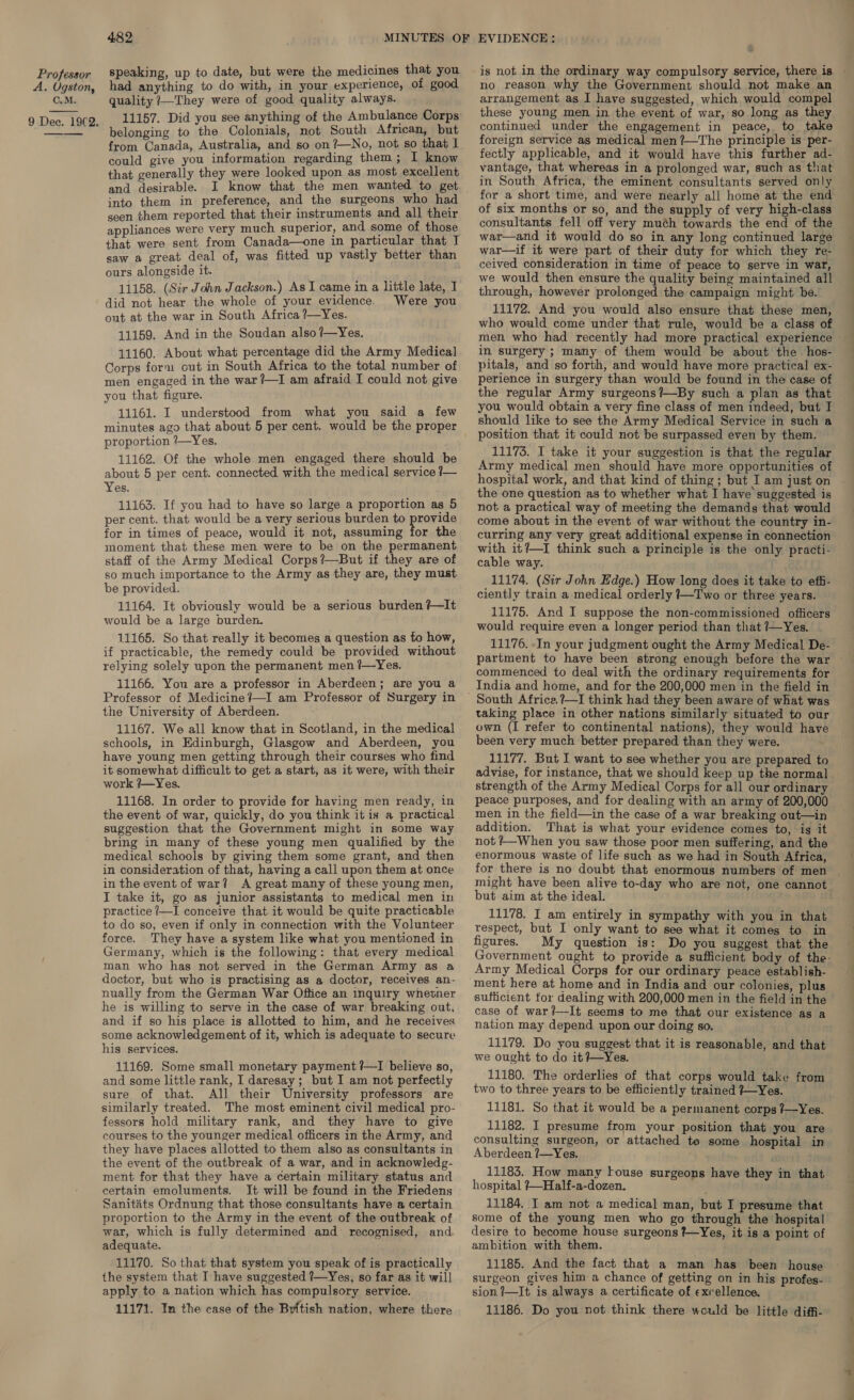 A. Ugston, C.M.  482 speaking, up to date, but were the medicines that you had anything to do with, in your experience, of good quality /—They were of good quality always. 11157. Did you see anything of the Ambulance Corps belonging to the Colonials, not South African, but from Canada, Australia, and so on ?—No, not so that I could give you information regarding them; 1 know that generally they were looked upon as most excellent and desirable. into them in preference, and the surgeons who had seen them reported that their instruments and all their appliances were very much superior, and some of those that were sent from Canada—one in particular that I saw a great deal of, was fitted up vastly better than ours alongside it. 11158. (Sir John Jackson.) As I came in a little late, I did not hear the whole of your evidence. Were you out at the war in South Africa ?—Yes. 11159. And in the Soudan also ?—Yes. 11160. About what percentage did the Army Medica] Corps form out in South Africa to the total number of men engaged in the war?—I am afraid I could not give you that figure. 11161. I understood from what you said a few proportion ?—Yes. 11162. Of the whole men engaged there should be about 5 per cent. connected with the medical service /— Yes. 11163. If you had to have so large a proportion as 5 per cent. that would be a very serious burden to provide for in times of peace, would it not, assuming for the moment that these men were to be on the permanent staff of the Army Medical Corps?—But if they are of so much importance to the Army as they are, they must be provided. 11164. It obviously would be a serious burden ?—It would be a large burden. 11165. So that really it becomes a question as to how, if practicable, the remedy could be provided without relying solely upon the permanent men ?—Yes. 11166. You are a professor in Aberdeen; are you a Professor of Medicine ?—I am Professor of Surgery in the University of Aberdeen. 11167. We all know that in Scotland, in the medical schools, in Kdinburgh, Glasgow and Aberdeen, you have young men getting through their courses who find it somewhat difficult to get a start, as it were, with their work /—Yes. 11168. In order to provide for having men ready, in the event of war, quickly, do you think it is a practical suggestion that the Government might in some way bring in many of these young men qualified by the medical schools by giving them some grant, and then in consideration of that, having a call upon them at once in the event of war? A great many of these young men, I take it, go as junior assistants to medical men in practice ?—I conceive that it would be quite practicable to do so, even if only in connection with the Volunteer force. They have a system like what you mentioned in Germany, which is the following: that every medical man who has not served in the German Army as a doctor, but who is practising as a doctor, receives an- nually from the German War Office an inquiry whetner he is willing to serve in the case of war breaking out, and if so his place is allotted to him, and he receives some acknowledgement of it, which is adequate to secure his services. 11169. Some small monetary payment ?—I believe so, and some little rank, I daresay; but I am not perfectly sure of that. All their University professors are similarly treated. The most eminent civil medical pro- fessors hold military rank, and they have to give courses to the younger medical officers in the Army, and they have places allotted to them also as consultants in the event of the outbreak of a war, and in acknowledg- ment for that they have a certain military status and certain emoluments. It will be found in the Friedens proportion to the Army in the event of the outbreak of war, which is fully determined and’ recognised, and. adequate. 11170. So that that system you speak of is practically the system that I have suggested ?—Yes, so far as it will apply to a nation which has compulsory service. 11171. In the case of the British nation, where thiere is not in the ordinary way compulsory service, there is no reason why the Government should not make an arrangement as I have suggested, which would compel these young men in the event of war, so long as they continued under the engagement in peace, to take foreign service as medical men ?—The principle is per- fectly applicable, and it would have this further ad- vantage, that whereas in a prolonged war, such as that in South Africa, the eminent consultants served only for a short time, and were nearly all home at the end of six months or so, and the supply of very high-class consultants fell off very muéh towards the end of the war—and it would do so in any long continued large war—if it were part of their duty for which they re- ceived consideration in time of peace to serve in war, we would then ensure the quality being maintained all through, however prolonged the campaign might be. 11172. And you would also ensure that these men, who would come under that rule, would be a class of in surgery ; many of them would be about the hos- pitals, and so forth, and would have more practical ex- perience in surgery than would be found in the case of the regular Army surgeons?—By such a plan as that you would obtain a very fine class of men indeed, but I should like to see the Army Medical Service in such a position that it could not be surpassed even by them. Army medical men should have more opportunities of hospital work, and that kind of thing ; but I am just on the one question as to whether what I have suggested is not a practical way of meeting the demands that would come about in the event of war without the country in- curring any very great additional expense in connection with it?—I think such a principle is the only practi- cable way. 11174. (Sir John Edge.) How long does it take to effi- ciently train a medical orderly {Two or three years. 11175. And I suppose the non-commissioned officers would require even a longer period than that 7—Yes. 11176. -In your judgment ought the Army Medical De- commenced to deal with the ordinary requirements for India and home, and for the 200,000 men in the field in taking place in other nations similarly situated to our own (I refer to continental nations), they would have been very much better prepared than they were. 11177. But I want to see whether you are prepared to advise, for instance, that we should keep up the normal strength of the Army Medical Corps for all our ordinary peace purposes, and for dealing with an army of 200,000 men in the field—in the case of a war breaking out—in addition. That is what your evidence comes to, is it not #—When you saw those poor men suffering, and the enormous waste of life such as we had in South Africa, for there is no doubt that enormous numbers of men might have been alive to-day who are not, one cannot but aim at the ideal. 11178. I am entirely in sympathy with you in that respect, but I only want to see what it comes to in figures. My question is: Do you suggest that the Army Medical Corps for our ordinary peace establish- ment here at home and in India and our colonies, plus sufficient for dealing with 200,000 men in the field in the case of war?—It seems to me that our existence as a nation may depend upon our doing so. 11179. Do you suggest that it is reasonable, and that we ought to do it?+--Yes. 11180. The orderlies of that corps would take from two to three years to be efficiently trained 7—Yes. 11181. So that it would be a permanent corps ?/—Yes. 11182. I presume from your position that you are consulting surgeon, or attached te some hospital in Aberdeen ?—Yes. . 11183. How many fouse surgeons have they in that hospital ?—Half-a-dozen. some of the young men who go through the hospital desire to become house surgeons ?—Yes, it is a point of ambition with them. 11185. And the fact that a man has been house surgeon gives him a chance of getting on in his profes- sion. 7—It is always a certificate of exrellence. 11186. Do you not think there would be little diffi- a