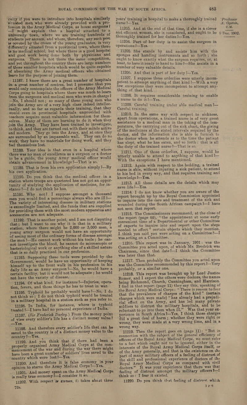 culty if you were to introduce into hospitals similarly situated men who were already provided with a pro- fession in the Army Medical Corps, as house surgeons? —I might explain that a hospital attached to a university town, where we are training hundreds of students per annum, and where, therefore, any such post is coveted by the cream of the young graduates, is very differently situated from a provincial town, where there is no medical school, but where there is a good hospital and good work being done both by physicians and surgeons. There is not there the same competition, and yet throughout the country there are large numbers of those smaller hospitals which would be quite capable of absorbing the Army medical officers who obtained leave for the purpose of joining them. _ 11187. I know there are a great number of hospitals in a great number of centres, but I presume that you would only contemplate the officers of the Army Medical Corps going to hospitals where there was much. to learn from the surgeons and medical men who were in charge? —No, I should not; so many of these young men who join the Army are of a very high class indeed intellec- tually, and so far as regards their training, that they would even in provincial hospitals unprovided with teachers acquire most valuable information for them- selves, Many of them are burning to do it when they join the Army. They have been trained to investigate, to think, and they are turned out with their minds active and modern. “hey go into the Army, and at once they are surrounded by an impassable wall. They can do no work, they have no materials for doing work, and they feel themselves lost. 11188. Your idea is that even in a hospital where there was no man of excellence as a surgeon or a doctor to be a guide, the young Army medical officer would obtain advancement in knowledge ?—That is so. 11189. That is from his own application simply ?—By his own application. 11190. Do you think that the medical officer in a station where troops are quartered has not got an oppor- tunity of studying the application of medicine, for in- stance ?—I do not think he has. 11191. Why not? I suppose amongst a thousand men you would find a percentage always who are ill /— The variety of interesting disease in military stations ig exceedingly limited, and the funds that are supplied for providing them with the most modern apparatus and accessories are not adequate. 11192. That is another point, and I am not disputing that; but I want to see why it is that in a military station, where there might be 2,000 or 3,000 men, a young army surgeon would not have an opportunity of seeing most of the ordinary forms of disease amongst the men ?—He cannot work without his tools; he can- not investigate the blood, he cannot do microscopic or bacteriological work or anything else of a skilled nature that is so daily practised in our profession. 11193. Supposing these tools were provided by the Government, would he have an opportunity of keeping himself up to the front walk in his profession in his daily life as an Army surgeon?—No, he would have a certain facility, but it would not be adequate ; he would not have the variety of disease. 11194. Of what kind, for instance ?—Injuries, opera- tion, fevers, and those things he has to treat in war. 11195. Typhoid he probably would have?—No, I do not think so; I do not think typhoid would be treated in a military hospital in a station such as you refer to. 11196. In India, for instance, where is typhoid treated ?_I have had no personal experience of India. 11197. (Sir Frederick Darley.) From the money point of view every soldier’s life has a distinct money value? —Yes. 11198. And therefore every soldier’s life that can be saved to the country is of a distinct money value to the country ?—Yes. 4 11199. And you think that if there had been a properly organised Army Medical Corps at the com- mencement of the war and during the war there might have been a great number of soldiers’ lives saved to the country which were lost?—Yes. : 11200. And therefore it is false economy in your opinion to starve the Army Medical Corps ?/—Yes. 11201. And money spent on the Army Medical Corps is really true economy /—I consider it so. 11202. With respect te nurses, ij takes about three 72z. 483 years’ training in hospital to make a thoroughly trained nurse ?—Yes. 11203. And at the end of that time, if she is a clever thoroughly trained for her duties ?—Yes. 11204. Part of her duty is to assist the surgeon in operations ?—Yes. 11205. She stands by and assists him with the sponges and handing instruments and so forth; she ought to know exactly what the surgeon requires, or, at least, to have it ready to hand to him ?—She assists in a number of very valuable details. 11206. And that is part of her duty ?—Yes. 11207. I suppose these orderlies were utterly incom- petent to attempt anything of that kind ?—With a very few exceptions they were incompetent to attempt any- thing of that kind. 11208. It requires considerable training to enable a nurse to do it?—Yes. 11209. Careful training under able medical men ?— Careful training. 11210. In the same way with respect to sickness, apart from operations, a trained nurse is of very great assistance to a medical man in the taking of the tem- perature, the carrrying out of the sick chart, the giving of the medicines at the stated intervals required by the doctor, and the information she is able to furnish to the doctor when he attends as to the time the patient has slept, what he has eaten, and so forth: that is all the duty of the trained nurse ?—That is so. 11211. One of those orderlies, I suppose, would be utterly unable to attend to anything of that kind ?— With the exceptions I have mentioned, 11212. Again with respect to the bedding, a trained nurse is able, without injuring a sick patient, to attend to his bed in every way, and that requires training and knowledge 7—Yes. 11213. All these details are the details which may save life ?—Yes. 11214. I do not know whether you are aware of the report brought up by the Royal Commission appointed to inquire into the care and treatment of the sick and wounded during the South African campaign?—I have not seen that report. 11215. The Commissioners recommend, at the close of the report (page 69), “the appointment at some early convenient. time of a Departmental or other Committee of experts to inquire into and report upon the steps needed to effect” certain objects which they mention. I think you said you were acting on a Committee ?—I was acting on a Committee. 11216. This report was in January, 1901: was the Committee you acted upon, of which Mr. Brodrick was Chairman, since that date?—I think the Committee was later than that. 11217. Then probably the Committee you acted upon was the Committee recommended by this report ?—Very probably, or a similar one. 11218. This report was brought up by Lord Justice Romer, and I expect the others were doctors, the names being Richmond, Church, Cunningham, and Harrison. I find in that report (page 11) they say this, speaking of the Royal Army Medical Corps: “ There is reason to fear that the prevalence of charges of the kind” (certain charges which were made) “has already had a prejudi- cial effect on the Army, and has led many private soldiers to distrust the military hospitals, and to be reluctant to go into them when ill.” Was that your ex- perience in South Africa?—Yes, I think those charges did a great deal of harm; whether they were right or wrong, they were made at a very wrong time, and in a wrong way. 41219. Then the report goes on (page 11): ‘“ But in connection with the subject of the general efficiency of officers of the Royal Army Medical Corps, we must refer to a fact which ought not to be ignored, either in the interests of the Royal Army Medical Corps itself, or of the Army generally, and that is the existence on the part of many military officers of a feeling of distrust of the skill and professional experience of doctors of the Royal Army Medical Corps as compared with civil doctors.” It was your experience that there was that feeling of distrust amongst the military officers I think so: I fear it existed. 11220. Do you think that feeling of distrust which 3 Pe Professor A. Ogston, C.M.