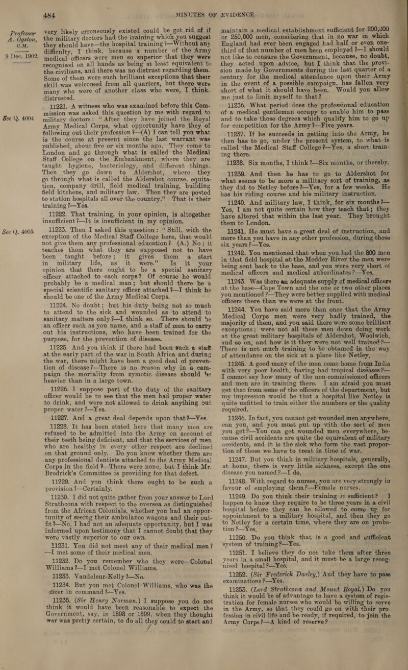 A. Ogston, C.M. See Q. 4004 See (). 4005 484. very likely erroneously existed could be got rid of if the military doctors had the training which you suggest they should have—the hospital training ?—Without any difficulty, I think, because a number of the Army medical officers were men so superior that they were recognised on all hands as being at least equivalent to the civilians, and there was no distrust regarding them. Some of them were such brilliant exceptions that their skill was welcomed from all quarters, but there were many who were of another class who were, I think. distrusted. 11221. A witness who was examined before this Com- mission was asked this question by me with regard +o military doctors: “After they have joined the Royal Army Medical Corps, what opportunity have they of following out their profession ?—(A) I can tell you what is the course at present since the last warrant was published, about five or six months ago. They come to London and go through what is called the Medical Staff Oollege on the Embankment, where they are taught hygiene, bacteriology, and different things. Then they go down to Aldershot, where they yo through what is called the Aldershot course, equita- tion, company drill, field medical training, building field kitchens, and military law. Then they are posted to station hospitals all over the country.” That is their training /—Yes. 11222. That training, in your opinion, is altogether insufficient /—It is insufficient in my opinion. 11225. Then I asked this question: “Still, with the exception of the Medical Staff College here, that would not give them any professional education? (A.) No; it teaches them what they are supposed not to have been taught before; it gives them a start in military life, as it were.” Is it your opinion that there ought to be a special sanitary officer attached to each corps? Of course he would probably be a medical man; but should there be a special scientific sanitary officer attached ?—I think he should be one of the Army Medical Corps. 11224. No doubt; but his duty being not so much to attend to the sick and wounded as to attend to sanitary matters only ?—I think so. There should be an officer such as you name, and a staff of men to carry out his instructions, who have been trained for the purpose, for the prevention of disease. 11225. And you think if there had been such a staff at the early part of the war in South Africa and during the war, there might have been a good deal of preven- tion of disease ?—-There is no reason why in a cam- paign the mortality from zymotic disease should be heavier than in a large town. 11226. I suppose part of the duty of the sanitary officer would be to see that the men had proper water to drink, and were not allowed to drink anything »ut proper water /—Yes. 11227. And a great deal depends upon that ?—Yes. 11228. It has been stated here that many men are refused to be admitted into the Army on account of their teeth being deficient, and that the services of men who are healthy in every other respect are declined on that ground only. Do you know whether there are any professional dentists attached to the Army Medical Corps in the field #—There were none, but I think Mr. Brodrick’s Committee is providing for that defect. 11229. And you think there ought to be such a provision ?—Certainly. 11250. I did not quite gather from your answer to Lord Strathcona with respect to the oversea as distinguished from the African Colonials, whether you had an oppor- tunity of seeing their ambulance wagons and their out- fit ?—No, I had not an adequate opportunity, but I was informed upon testimony that I cannot doubt that they were vastly superior to our own. 11231. You did not meet any of their medical men? —I met some of their medical men. 11232. Do you remember who they were—Colonel Williams ?—I met Colonel Williams. 11233. Vandeleur-Kelly ?—No. 11234. But you met Colonel’ Williams, who was the ~Micer in command ?—Yes. 11235. (Sir Henry Norman.) I suppose you do not think it would have been reasonable. to expect the Government, say, in 1898 or 1899, when they thought war was pretty certain, to do all they could to start and maintain a medical establishment sufficient for 200,000 or 250,000 men, considering that in no war in which England had ever been engaged had half or even one- third of that number of men been employed ?—I shouid not like to censure the Government, because, no doubt, they acted upon advice, but I think that the provi- sion made by Governments during the last quarter of a century for the medical attendance upon their Army in the event of a possible campaign, has fallen very short of what it should have been. Would you allow me just to limit myself to that? 11236. What period does the professional education of a medical gentleman occupy to enable him to pass and to take those degrees which qualify him to go up for competition for the Army ?—Five years. 11237. If he succeeds in getting into the Army, he then has to go, under the present system, to what is called the Medical Staff College ?~Yes, a short traim- ing there. 11238. Six months, I think ?—Six months, or thereby. 11239. And then he has to go to Aldershot for what seems to be more a military sort of training, as they did to Netley before ?—Yes, for a few weeks. He has his riding course and his military instruction. 11240. And military law, I think, for six months /— Yes, I am not quite certain how they teach that; they have altered that within the last year. They brought them to London. 11241. He must have a great deal of instruction, and more than you have in any other profession, during those six years P—Yes. 11242. You mentioned that when you had the 800 men in that field hospital at the Modder River the men were being sent back to the base, and you were very short of medical officers and medical subordinates P—Yes, 11243. Was there an adequate supply of medical officers at the base—Cape Town and the one or two other places you mentioned ?>—They were better supplied with medical officers there than we were at. the front. 11244. You have said more than once that the Army Medical Corps men were very badly trained, the majority of them, and you said there were some brilliant exceptions; were not all these men down doing work at the great military hospitals of Aldershot, Woolwich, and so on, and how is it they were not well trained ?>— There is not much training to be obtained in the way of attendance on the sick at a place like Netley, 11245. A good many of the men come home from India with very poor health, having had tropical diseases P— I cannot say how many of the non-commissioned officers and men are in training there. I am afraid you must get that from some of the officers of the department, but my impression would be that a hospital like Netley is quite unfitted to train either the numbers or the quality required. 11246. In fact, you cannot get wounded men anywhere, can you, and you must put up with the sort of men you getP—You can get wounded men everywhere, be- cause civil accidents are quite the equivalent of military accidents, and it is the sick who form the vast propor- tion of those we have to treat in time of war. 11247. But you think in military hospitals, generally, at home, there is very little sickness, except the one disease you named P—I do, 11248. With regard to nurses, you are very strongly in favour of employing them?—Female nurses. 11249. Do you think their training is sufficient? I happen to know they require to be three years in a civil hospital before they can be allowed to come up for appointment to a military hospital, and then they go to Netley for a certain time, where they are on proba- tion P—Yes, 11250. Do you think that is a good and sufficient system of training P—Yes. 11251. I believe they do not take them after three years in a small hospital, and it must be a large recog- nised hospital P—Yes. 11252. (Sir Frederick Darley.) And they have to pass examinations P—Yes. think it would be of advantage to have a system of regis- tration for female nurses who would be willing to serve in the Army, so that they could go on with their pro. fession in civil life and be ready, if required, to join the Army Corps ?—A kind of reserve? 