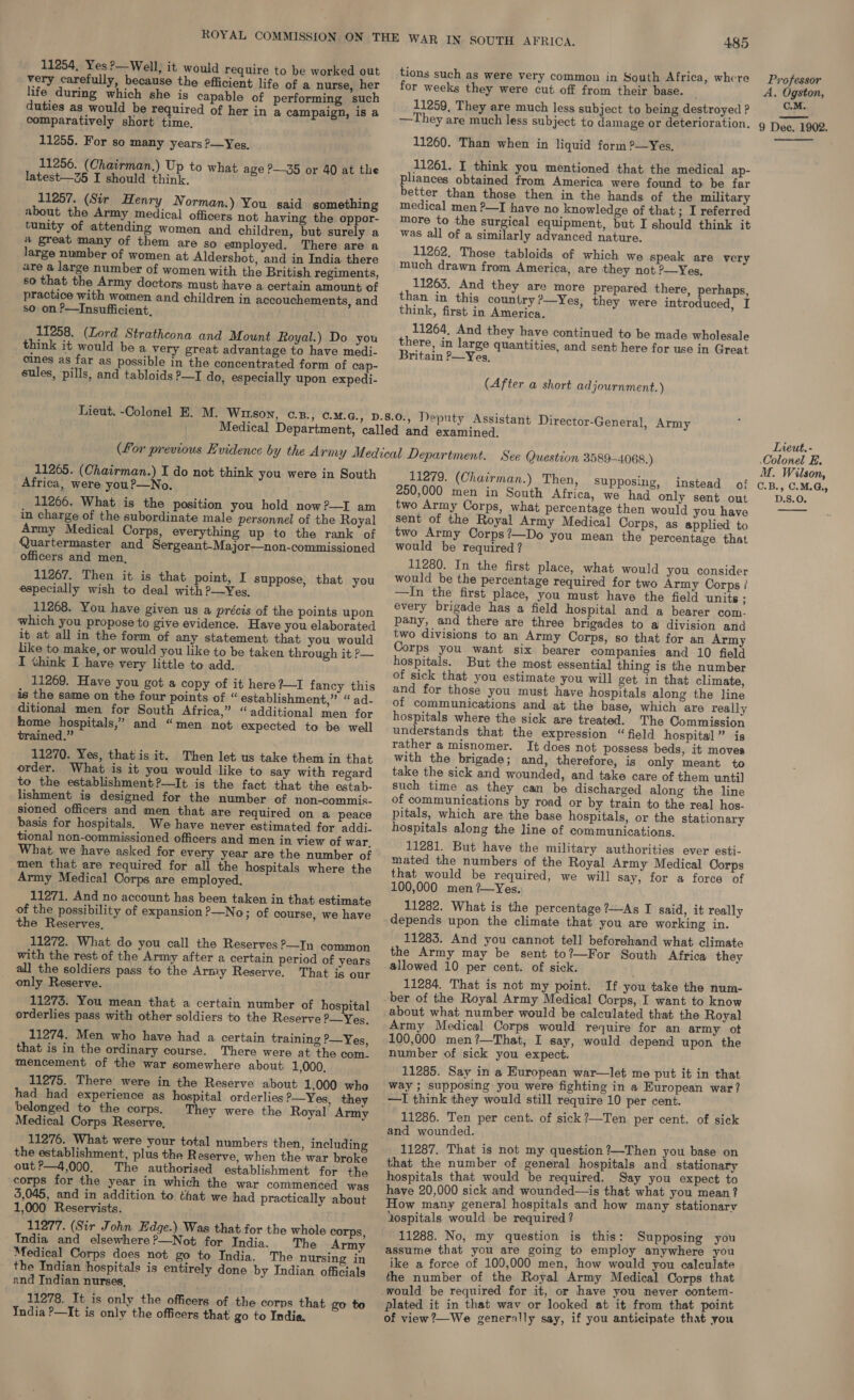 very carefully, because the efficient life of a nurse, her life during which she is capable of performing such duties as would be required of her in a campaign, is a comparatively short time, 11255. For so many years ?—Yes, 11256. (Chairman.) Up to what age P—35 or 40 at the latest—Z5 I should think, 11257. (Sir Henry Norman.) You said something about the Army medical officers not having the oppor- tunity of attending women and children, but surely a a great many of them are so employed. There are a large number of women at Aldershot, and in India there are a large number of women with the British regiments, so that the Army doctors must have a certain amount of practice with women and children in accouchements, and so on ?—Insufficient, 11258. (Lord Strathcona and Mount Royal.) Do you think it would be a very great advantage to have medi- _ Gines as far as possible in the concentrated form of cap- sules, pills, and tabloids —I do, especially upon expedi- 485 tions such as were very common in South Africa, where for weeks they were cut off from their base. 11259, They are much less subject to being destroyed ? —They are much less subject to damage or deterioration. 11260. Than when in liquid form ?—Yes, 11261. I think you mentioned that the medical ap- pliances obtained from America were found to be far better than those then in the hands of the military medical men ?—I have no knowledge of that; I referred more to the surgical equipment, but I should think it was all of a similarly advanced nature. 11262. Those tabloids of which we speak are very much drawn from America, are they not ?—Yes, 11263. And they are more than in this country ?—Yes, think, first in America. 11264, And they have continued to be made wholesale there, in large quantities, and sent here for use in Great Britain ?—Yes, prepared there, perhaps, they were introduced, I (After a short adjournment. ) examined. 11265. (Chairman.) I do not think you were in South Africa, were you?—No. 11266. What is the position you hold now?—I am in charge of the subordinate male personnel of the Royal Army Medical Corps, everything up to the rank of Quartermaster and Sergeant-Major—non-commissioned officers and men, 11267. Then it is that point, I especially wish to deal with ?—Yes, 11268. You have given us a précis of the points upon which you propose to give evidence. Have you elaborated it at all in the form of any statement that you would like to. make, or would you like to be taken through it P— I think I have very little to add. 11269. Have you got a copy of it here I fancy this is the same on the four points of “ establishment,” “ ad- ditional men for South Africa,” “additional men for home hospitals,” and “men not expected to be well trained.” 11270. Yes, that is it. Then let us take them in that order. What is it you would like to say with regard to the establishment?—It is the fact that the estab- lishment is designed for the number of non-commis- sioned officers and men that are required on a peace basis for hospitals. We have never estimated for addi. tional non-commissioned officers and men in view of war, What we have asked for every year are the number of men that are required for all the hospitals where the Army Medical Corps are employed. 11271. And no account has been taken in that estimate of the possibility of expansion ?—No; of course, we have the Reserves, 11272. What do you call the Reserves ?—In common with the rest of the Army after a certain period of years all the soldiers pass to the Army Reserve. That is our only Reserve. 11273. You mean that a certain number of hospital orderlies pass with other soldiers to the Reserve ?—_Yes. 11274. Men who have had a certain training P—Yes, that is in the ordinary course. There were at the com. mencement of the war somewhere about 1,000, 11275. There were in the Reserve about 1,000 who had had experience as hospital orderlies ’—Yes, they belonged to the corps. They were the Royal Army Medical Corps Reserve, 11276. What were your total numbers then, including the establishment, plus the Reserve, when the war broke out?—4,000. The authorised establishment for the corps for the year in which the war commenced was 5,045, and in addition to that we had practically about 1,000 Reservists. 11277. (Sir John Edge.) Was that for the whole corps, India and elsewhere?—Not for India. The Army Medical Corps does not go to India. The nursing in the Indian hospitals is entirely done by Indian officials and Indian nurses, 11278. It is only the officers of the corps that go to India ?—It is only the officers that! go to India. suppose, that you 11279. (Chairman.) Then, Supposing, instead of 250,000 men in South Africa, we had only sent out two Army Corps, what percentage then would you have sent of the Royal Army Medical Corps, as applied’ to two Army Corps?—Do you mean the percentage that would be required ? 11280. In the first place, what would you consider would be the percentage required for two Army Corps / —In the first place, you must have the field units ; every brigade has a field hospital and a bearer com- pany, and there are three brigades to a division and two divisions to an Army Corps, so that for an Army Corps you want six bearer companies and 10 field hospitals. But the most essential thing is the number of sick that you estimate you will get in that climate, and for those you must have hospitals along the line of communications and at the base, which are really hospitals where the sick are treated. The Commission understands that the expression “ field hospital” is rather a misnomer. It does not possess beds, it moves with the brigade; and, therefore, is only meant to take the sick and wounded, and take care of them until] such time as they can be discharged along the line of communications by road or by train to the real hos- pitals, which are the base hospitals, or the stationary hospitals along the line of communications. 11281. But have the military authorities ever esti- mated the numbers of the Royal Army Medical Oorps that would be required, we will say, for a force of 100,000 men ?—Yes. 11282. What is the percentage ?—As I said, it really depends upon the climate that you are working in. 11283. And you cannot tell beforehand what climate the Army may be sent to?—For South Africa they allowed 10 per cent. of sick. 11284. That is not my point. If you take the num- ber of the Royal Army Medical Corps, I want to know about what number would be calculated that the Royal Army Medical Corps would require for an army ot 100,000 men?—That, I say, would depend upon the number of sick you expect. 11285. Say in a European war—let me put it in that way ; supposing you were fighting in a European war? —I think they would still require 10 per cent. 11286. Ten per cent. of sick?—Ten per cent. of sick and wounded. 11287. That is not my question ?—Then you base on that the number of general hospitals and stationary hospitals that would be required. Say you expect to have 20,000 sick and wounded—is that what you mean? How many general hospitals and how many stationary Lospitals would be required ? 11288. No, my question is this: Supposing you assume that you are going to employ anywhere you ike a force of 100,000 men, how would you calculate the number of the Royal Army Medical Corps that would be required for it, or have you never contem- plated it in that wav or looked at it from that point of view ?—We generally say, if you anticipate that you Professor A. Ogston, C.M. 9 Dee. 1902.  Tieut. - Colonel E. M. Wilson, C.B., C.M.G., D.S.O.