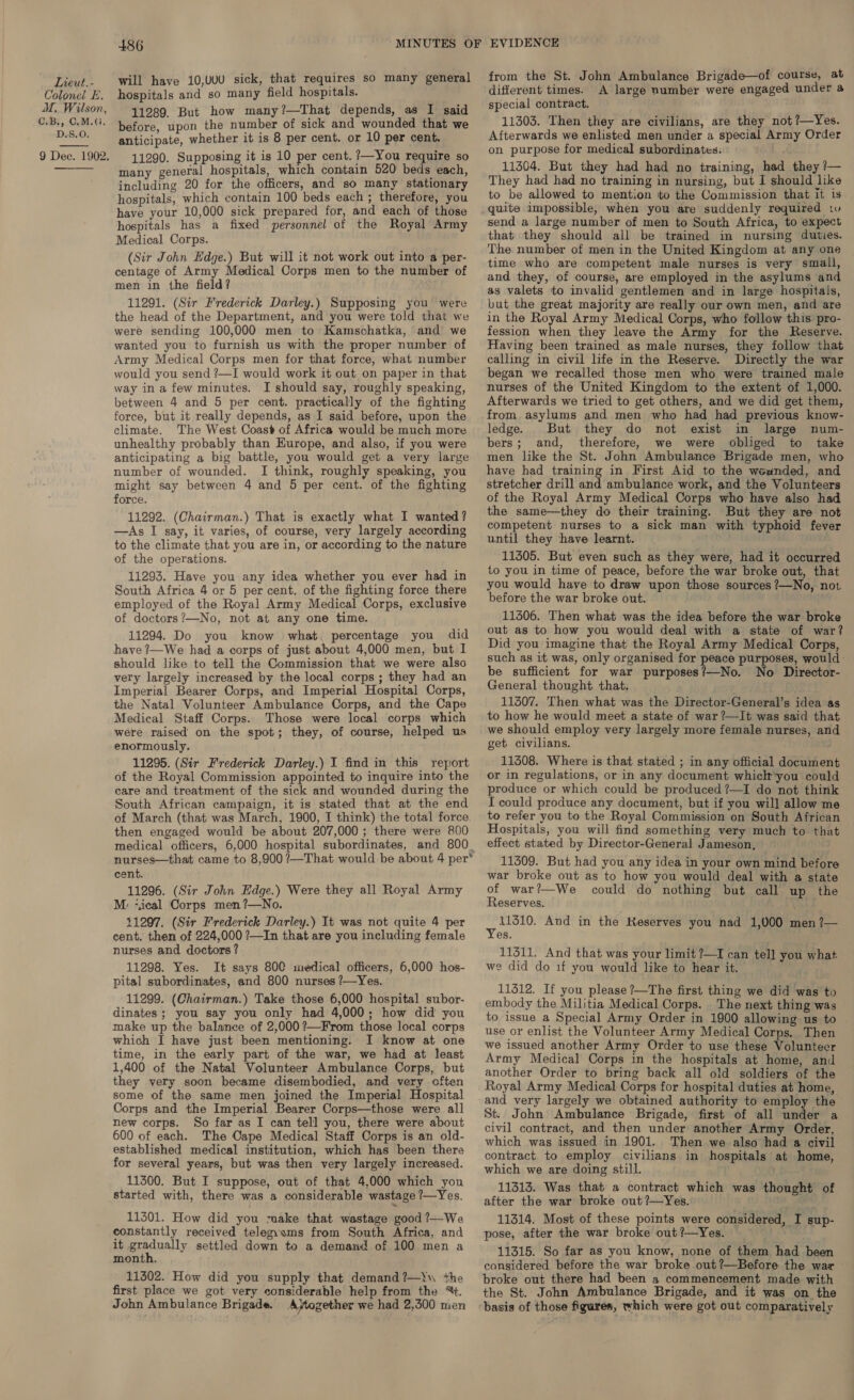 Colonel E. M. Wilson, C.B,, C.M.G, D.S.O. 9 Dee. 1902,  486 will have 10,UUU sick, that requires so many general hospitals and so many field hospitals. 11289. But how many?—That depends, as I said before, upon the number of sick and wounded that we anticipate, whether it is 8 per cent. or 10 per cent. 11290. Supposing it is 10 per cent. ?—You require so many general hospitals, which contain 520 beds each, including 20 for the officers, and so many stationary hospitals, which contain 100 beds each; therefore, you have your 10,000 sick prepared for, and each of those hospitals has a fixed personnel of the Royal Army Medical Corps. (Sir John Edge.) But will it not work out into a per- centage of Army Medical Corps men to the number of men in the field? 11291. (Sir Frederick Darley.) Supposing you were the head of the Department, and you were told that we were sending 100,000 men to Kamschatka, and we wanted you to furnish us with the proper number of Army Medical Corps men for that force, what number would you send ?—I would work it out on paper in that way in a few minutes. I should say, roughly speaking, between 4 and 5 per cent. practically of the fighting force, but it really depends, as I said before, upon the climate. The West Coast of Africa would be much more unhealthy probably than Europe, and also, if you were anticipating a big battle, you would get a very large number of wounded. I think, roughly speaking, you might say between 4 and 5 per cent. of the fighting force. 11292. (Chairman.) That is exactly what I wanted? —As I say, it varies, of course, very largely according to the climate that you are in, or according to the nature of the operations. 11293. Have you any idea whether you ever had in South Africa 4 or 5 per cent. of the fighting force there employed of the Royal Army Medical Corps, exclusive of doctors?—No, not at any one time. 11294. Do you know what, percentage you did have ?—We had a corps of just about 4,000 men, but I should like to tell the Commission that we were also very largely increased by the local corps ; they had an Imperial Bearer Corps, and Imperial Hospital Corps, the Natal Volunteer Ambulance Corps, and the Cape Medical Staff Corps. Those were local corps which were raised on the spot; they, of course, helped us enormously. 11295. (Sir Frederick Darley.) I find in this report of the Royal Commission appointed to inquire into the care and treatment of the sick and wounded during the South African campaign, it is stated that at the end of March (that was March, 1900, I think) the total force then engaged would be about 207,000; there were 800 nurses—that came to 8,900 ?—That would be about 4 per* cent. 11296. (Sir John Edge.) Were they all Royal Army M: ‘ical Corps men?—No. 11297. (Sir Frederick Darley.) It was not quite 4 per cent. then of 224,000 ?—In that are you including female nurses and doctors ? 11298. Yes. It says 800 medical officers, 6,000 hos- pital subordinates, and 800 nurses ?—Yes. 11299. (Chairman.) Take those 6,000 hospital subor- dinates; you say you only had 4,000; how did you make up the balance of 2,000 ?—From those local corps which I have just been mentioning. I know at one time, in the early part of the war, we had at least 1,400 of the Natal Volunteer Ambulance Corps, but they very soon became disembodied, and very often some of the same men joined the Imperial Hospital Corps and the Imperial Bearer Corps—those were all new corps. So far as I can tell you, there were about 600 of each. The Cape Medical Staff Corps is an old- established medical institution, which has been there for several years, but was then very largely increased. 11300. But I suppose, out of that 4,000 which you started with, there was a considerable wastage /—Yes. 11301. How did you maake that wastage good ?—Wa constantly received telegyams from South Africa, and it penny settled down to a demand of 100 men a month. 11302. How did you supply that demand ?—\\ +he first place we got very considerable help from the %. John Ambulance Brigade. Ajtogether we had 2,300 men from the St. John Ambulance Brigade—of course, at different times. A large number were engaged under a special contract. 11303. Then they are civilians, are they not ?—Yes. Afterwards we enlisted men under a special Army Order on purpose for medical subordinates. 11304. But they had had no training, had they ?— They had had no training in nursing, but I should like to be allowed to mention to the Commission that it is quite impossible, when you are suddenly required 1 send a large number of men to South Africa, to expect that they should all be trained in nursing duties. The number of men in the United Kingdom at any one time who are competent male nurses is very small, and they, of course, are employed in the asylums and as valets to invalid gentlemen and in large hospitals, but the great majority are really our own men, and are in the Royal Army Medical Corps, who follow this pro- fession when they leave the Army for the Reserve. Having been trained as male nurses, they follow that calling in civil life in the Reserve. Directly the war began we recalled those men who were trained male nurses of the United Kingdom to the extent of 1,000. Afterwards we tried to get others, and we did get them, from. asylums and men who had had previous know- ledge. But they do not exist in large num- bers; and, therefore, we were obliged to take men like the St. John Ambulance Brigade men, who have had training in First Aid to the weunded, and stretcher drill and ambulance work, and the Volunteers of the Royal Army Medical Corps who have also had the same—they do their training. But they are not competent nurses to a sick man with typhoid fever until they have learnt. 11305. But even such as they were, had it occurred to you in time of peace, before the war broke out, that you would have to draw upon those sources ?—No, not before the war broke out. 11306. Then what was the idea before the war broke out as to how you would deal with a state of war? Did you imagine that the Royal Army Medical Corps, such as it was, only organised for peace purposes, would: be sufficient for war purposes?—No. No Director- General thought that. 11307. Then what was the Director-General’s idea as to how he would meet a state of war ?—It was said that we Should employ very largely more female nurses, and get civilians. 11308. Where is that stated ; in any official document or in regulations, or in any document whiclt‘you could produce or which could be produced ?—I do not think I could produce any document, but if you will allow me to refer you to the Royal Commission on South African Hospitals, you will find something very much to that effect stated by Director-General Jameson, 11309. But had you any idea in your own mind before war broke out as to how you would deal with a state of war?—We could do nothing but call up the Reserves. aga And in the Reserves you nad 1,000 men ?— es. 11311. And that was your limit ?—I can tell you what we did do 1f you would like to hear it. 11312. If you please ?—The first thing we did was to embody the Militia Medical Corps. The next thing was to issue a Special Army Order in 1900 allowing us to use or enlist the Volunteer Army Medical Corps. Then we issued another Army Order to use these Volunteer Army Medical Corps in the hospitals at home, and another Order to bring back all old soldiers of the Royal Army Medical Corps for hospital duties at home, and very largely we obtained authority to employ the St. John Ambulance Brigade, first of all under a civil contract, and then under another Army Order, which was issued in 1901. Then we also had a civil contract to employ civilians in hospitals at home, which we are doing still. 11313. Was that a contract which was thought of after the war broke out ?—Yes. 11314. Most of these points were considered, I sup- pose, after the war broke out?—yYes. é 11315. So far as you know, none of them had been considered before the war broke out?—Before the war broke out there had been a commencement made with the St. John Ambulance Brigade, and it was on the basis of those figures, which were got out comparatively