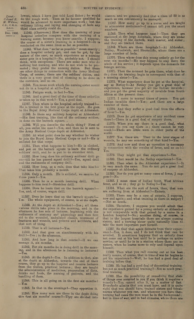 Colonel £. M. Wilson. C.B., C.M.G. D.S.O. Dec. 1902. —-—- 485 do the rough work. Then as he became qualified he would be advanced to more important work; but the ordinary lifting and laying and changing of beds any third class orderly could do. 11342. (Chairman.) How does the training of your hospital orderlies compare with the training of a nursing sister, because you know exactly, I suppose, the course of a sister's training in a hospital ?—lIt is conducted on the same lines as far as possible. 11343. What does “as far as possible” mean exactly ; does a hospital orderly get, and can he get, by the nature of the case, as much experience as a nursing sister gets in a hospital ?—No, probably not. I should think, with exceptions. There are some men who do nothing but nursing, and who do not wish to be pro- moted ; they prefer the nursing duties. But there are other things in connection with the Army Medical Corps, of course; there are the soldiers’ duties, and there is a very great deal of cleaning to be done in the corridors, and so on. 11344. You mean work which the nursing sister would not do in a hospital at all?—Yes. 11345. Fatigue work, in fact ?—Yes. 11346. And a great deal of the time of these orderlies is taken up in that work ?—Yes, a good deal. 11347. Then where is the hospital orderly trained 7— He is trained in the first place at the depot. He goes to the Royal Army Medical Corps depdt at Aldershot. 11348. Is there any military hospital at Aldershot? —His first training, ike that of the ordinary soldier, is done on the barrack square. . 11349. Will you describe the whole thing? First of all, you enlist the man?—Yes, and then he is sent to the Army Medical Corps depét at Aldershot. 11350. At what point does he say whether he wishes to join the Royal Army Medical Corps or not !/—He is enlisted for that corps. 11351. Then what happens to him ?—He is clothed, and put on the barrack square to learn the ordinary soldiers’ drill, and he is put to do stretcher drill. 11352. How long does his ordinary soldiers’ drill go on—till he has passed squad drill?—Yes, squad drill and the rudiments of company drill. 11353. How long, as a rule, does that take him ?— That takes him probably a month. 11354. Only a month. He is enlisted, we assume for three years ?—Yes. 11455.. Then he is a month learning drill. happens to him next ?—Stretcher drill. 11356. Does he learn that on the barrack square /— Yes, and, of course, wagon drill. What 11357. Does he learn that on the barrack square ?— Yes. The whole equipment, of course, is at the depét. 11358. At the depét at Aldershot?—Yes.; all these various drills take place in the morning, and in the afternoon he has sets of lectures, beginning with the rudiments of anatomy and physiology and then first aid to the wounded, ambulance classes, treatment of fractures and wounds, and poisons and accidents, and that sort of thing. 11359. That is all lectures ?—Yes. 11560. And that goes on simultaneously with his drill ?—Yes ; in the afternoon. 113561. And how long is that course?—If we can manage it, six months. _ 11362. For six months he is doing drill in the morn- ngs and in the afternoon he is listening to lectures? —Yes. 11363. At the depdt?—Yes. In addition to that, also at the depdt at Aldershot, towards the end of their course, they go up to the hospital and receive lectures from the nurses, practical lectures; they are taught the administration of medicines, preparation of diets, drinks and foods, the nursing of patients, and the handling of them. 11364. This is all going on in the first six months? —Yes. 11365. Is that in the evenings ?—They apportion it. 11366. How many men are there in the depdt doing thie first six months’ course ‘—They are divided into much as can conveniently be managed. 11367. How many go up to a nurse and are taught to administer medicines ?—I cannot tell you the exact numbers. 11368. Then what happens next?—Then they are stationed at the large hospitals, where they are under the training of the doctors, ward master, and sister ; and they are trained there. 11369. Where are these. hospitals?—At Aldershot, Netley, Woolwich, and Shorncliffe, where there are a large number of beds. 11370. Then where does this young orderly go for the next six months?—He may happen to stay there the whole of his service ; it depends upon the demands for foreign service. 11371. Then the moment he gets there, what does he do ; does his training begin to correspond with that of a@ nursing sister ?—Yes. experience, because you get all the Indian invalids ; and you get the great majority of invalids from South Africa at the present time. ; 11373. I mean in normal times of peace. You get Indian invalids then?—Yes; and there are a large number of them. 11374. And they suffer a good deal from the effects of fever ?—Yes. 11375. Does he get experience of any accident cases there ?—There is a good deal of surgery there. 11376. When you say there is a good deal, what amount do you say there is; there cannot be very much ?—There are little wars in other parts of the world. 11377. Yes, there are. Ther in the later stages of wounds, he may see something of that kind ?—Yes. 11378. And now and then an operation is necessary in connection with the results of fever, and so on ?— Yes. 11379. They might get that experience ?—Yes. 11380. That would be the Netley experience ?— Yes. 11381. Then what is the Aldershot experience ?—It is very much the same. You do not get a great deal of surgery at Aldershot. 11382. Nor do you get so many cases of fever, I sup- pose ?—No. 11383. I mean cases of Indian fever, West African fever, and so on; they go to Netley ?—Yes. 11384. What are the sort of fevers, then, that men are suffering from at Aldershot ?—Enteric. 11385. There may be a case of enteric, I suppose, now and again; and what training is there in surgery? —Not so much. 11386. Therefore, I suppose you would admit that the experience gained by a young orderly at Aldershot that in the largest hospitals there are always nursing sisters, and a nursing sister quite naturally likes to take the most important part herself. 11387. So that that again detracts from their experi- ence ?—Yes, it does, and I do not think that can be avoided. It sometimes happens that an orderly does not come out at his best until he is perhaps on active service, or until he is in a station where there are no himself. 11388. Then what you call coming out at his best training before that. but not so much practical training ?—Not so much prac- tical training. : 11390. Has the possibility of remedving that state of things ever occurred to you if you think it requires a remedy? You cannot alter it, as a matter of fact. Everybody admits that you must have, and it is quite right that you should have, trained sisters and female nurses wherever you can, and wherever you have them nursing bad cases the men must be in the background ; but in time of war, and in bad climates, whcre there are a 