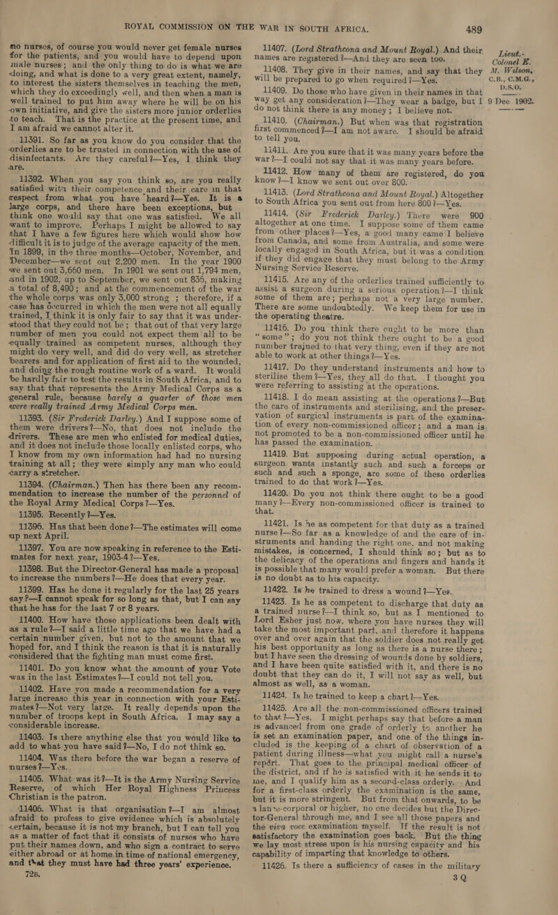 mo nurses, of course you would never get female nurses for the patients, and you would have to depend upon male nurses; and the only thing to do is what we are ‘doing, and what is done to a very great extent, namely, to interest the sisters themselves in teaching the men, which they do exceedingly well, and then when a man is own initiative, and give the sisters more junior orderlies to teach. That is the practice at the present time, and I am afraid we cannot alter it. 11491. So far as you know do you consider that the orderlies are to be trusted in connection with the use of disinfectants. Are they careful?—Yes, I think they are. 11392. When you say you think so, are you really satisfied wita their competence and their care in that cespect from what you have heard?—Yes. It is a Jarge corps, and there haye been exceptions, but think one would say that one was satisfied. We all want to improve. Perhaps I might be allowed to say that I have a few figures here which would show how difficult it is to judge of the average capacity of the men. In 1899, in the three months—October, November, and December—we sent out 2,200 men. In the year 1900 we sent out 5,660 men. In 1901 we sent out 1,794 men, and in 1902, up to September, we sent out 836, making a total of 8,490; and at the commencement of the war the whole corps was only 3,000 strong ; therefore, if a case has occurred in which the men were not all equally trained, J think it is only fair to say that it was under- stood that they could not be; that out of that very large number of men you could not expect them all to be equally trained as competent nurses, although they might do very well, and did do very well, as stretcher bearers and for application of first aid to the wounded, and doing the rough routine work of a ward. It would be hardly fair to test the results in South Africa, and to say that that represents the Army Medical Corps as a general rule, because barely a quarter of those men were really trained Army Medical Corps men. 11393. (Sir Frederick Darley.) And I suppose some of them were drivers?—No, that does not include the drivers. These are men who enlisted for medical duties, and it does not include those locally enlisted corps, who I know from my own information had had no nursing training at all; they were simply any man who could carry a stretcher. 11394. (Chairman.) Then has there been any recom- mendation to increase the number of the personnel of the Royal Army Medical Corps ?—Yes. 11395. Recently ?—Yes. 11396. Has that been done ?—The estimates will come up next April. _ 11397. You are now speaking in reference to the Esti- mates for next year, 1903-4 ?—Yes. 11398. But the Director-General has made a proposal to increase the numbers ?—He does that every year. 11399. Has he done it regularly for the last 25 years say P—I cannot speak for so long as that, but I can say that he has for the last 7 or 8 years. 11400. How have those applications been dealt with as a rule?—TI said a little time ago that we have had a certain number given, but not to the amount that we hoped for, and I think the reason is that it is naturally considered that the fighting man must come first. 11401. Do you know what the amount of your Vote was in the last Estimates ?—I could not tell you. 11402. Have you made a recommendation for a very Aarge increase this year in connection with your Esti- mates ?—Not very large. It really depends upon the number of troops kept in South Africa. I may say a considerable increase. 11403. Is there anything else that you would like to add to what you have said 7—No, I do not think go. 11404. Was there before the war began a reserve of nurses /—Yes. 11405. What was it?—It is the Army Nursing Service Reserve, of which Her Royal Highness Princess Christian is the patron. 11406. What is that organisation?—I am almost afraid to profess to give evidence which is absolutely certain, because it is not my branch, but I can tell you as a matter of fact that it consists of nurses who have put their names down, and who sign a contract to serve either abroad or at home in time of national emergency, and t'at they must have had three years’ experience. 728. 489 11407. (Lord Strathcona and Mount Royal.) And their names are registered /—And they are seen too. 11408. They give in their names, and say that they will be prepared to go when required /—Yes, 11409. Do those who have given in their names in that do not think there is any money; I believe not. 11410. (Chairman.) But when was that registration first commenced ?—I am not aware. I should be afraid to tell you. 1i411. Are you sure that it was many years before the war ?—I could not say that it was many years before. 11412. How many of them are registered, do you know ?—I know we sent out over 800. 11413. (Lord Strathcona and Mount Royal.) Altogether to South Africa you sent out from here 800 i—Yes. 11414. (Sir Frederick Darley.) There were altogether at one time. I suppose some of them came from other places?—Yes, a good many came I believe frora Canada, and some from Australia, and some were locally engaged in South Africa, but it was a condition if they did engage that they must belong to the Army Nursing Service Reserve. 11415. Are any of the orderlies trained sufficiently to assist a surgeon during a serious operation?—I think some of them are; perhaps not a very large number. There are some undoubtedly. We keep them for use in the operating theatre. 11416. Do you think there ought to be more than “some”; do you not think there ought to be a good number trajned to that very thing, even if they are not able to work at other things ?—Yes. 11417. Do they understand instruments and how to sterilise them ?—Yes, they all do that. I thought you were referring to assisting at the operations. 11418. I do mean assisting at the operations ?—But the care of instruments and sterilising, and the preser- vation of surgical instruments is part of the examina- tion of every non-commissioned oflicer; and a man is not promoted to be a non-commissioned officer until he has passed the examination. 11419. But supposing during actual operation, a surgeon wants instantly such and such a forceps or such and such a sponge, are some of these orderlies trained to do that work ?—Yes. 11420. Do you not think there ought to be a good many /—Every non-commissioned officer is trained to that. 11421. Is he as competent for that duty as a trained nurse /—So far as a knowledge of and the care of in- struments and handing the right one, and not making mistakes, is concerned, I should think so; but as to the delicacy of the operations and fingers and hands it is possible that many would prefer a woman. But there is no doubt as to his capacity. 11422. Is he trained to dress a wound 7—Yes. 11423. Is he as competent to discharge that duty as a trained nurse?—I think so, but as I mentioned to Lord Esher just now, where you have nurses they will take the most important part, and therefore it happens over and over again that the soldier does not really get his best opportunity as long as there is a nurse there ; but I have seen the dressing of wounds done by soldiers, and I have been quite satisfied with it, and there is no doubt that they can do it, I will not say as well, but almost as well, as a woman. 11424. Is he trained to keep a chart ?—Yes. 11425. Are all the non-commissioned officers trained to that:?—Yes. I might perhaps say that before a man is advanced from one grade of orderly to another he is set an examination paper, and one of the things in- cluded is the keeping of a chart of observation of a patient during illness—what you might call a nurse’s repért. That goes to the principal medical officer of the district, and if he is satisfied with it he sends it to ue, and I qualify him as a second-class orderly. . And for a first-class orderly the examination is the sane, but it is more stringent. But from that onwards, to be a lanre-corporal or higher, no one decides but the Direc- tor-General through me, and I see all those papers and the viva voce examination myself. If the result is not satisfactory the examination goes back. But the thing we lay most stress upon is his nursing capacity and his capability of imparting that knowledge to others. 11426. Is there a sufficiency of cases in the military 3Q Lieut. - Colonel E. M. Wilson, C.B., CMG, D.S.O.