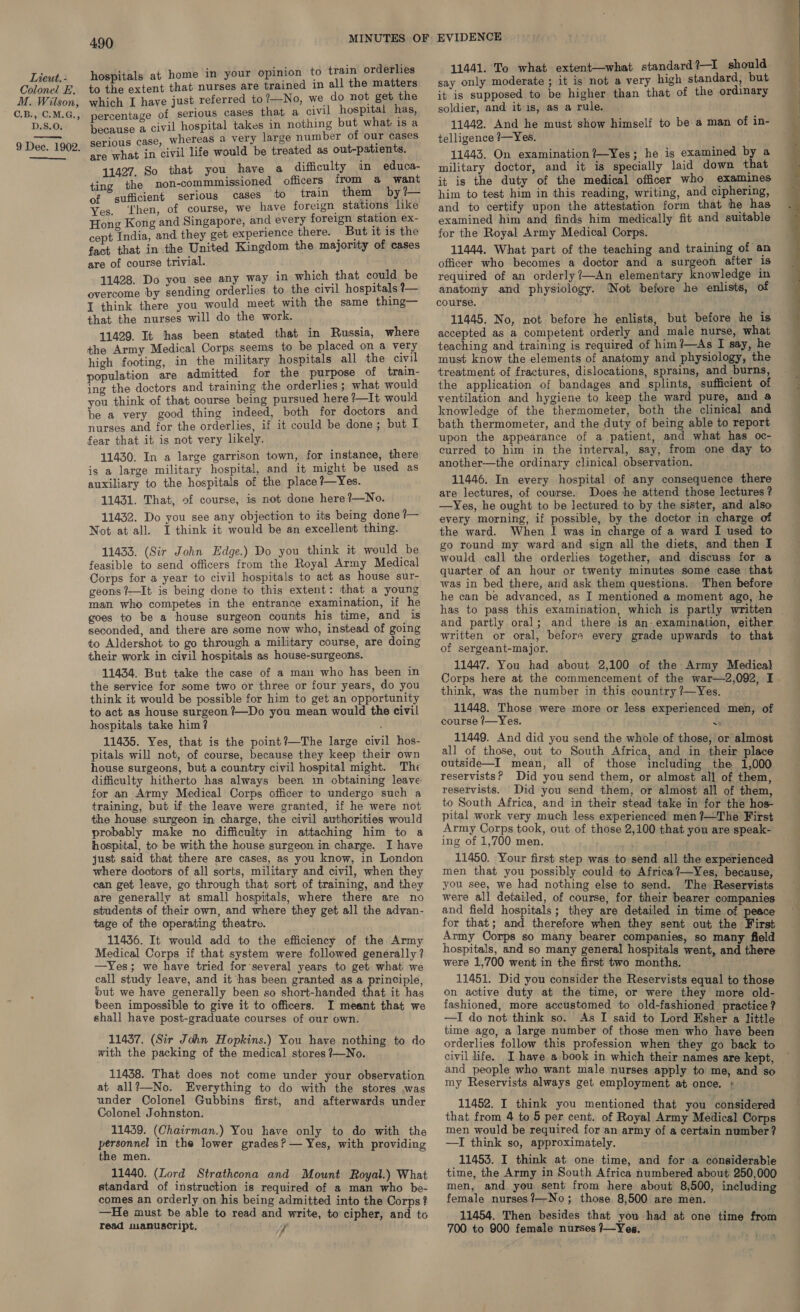Colonel E. M. Wilson, C.B., C:M.G., D.S.O. 9 Dee. 1902.  490 hospitals at home in your opinion to train orderlies to the extent that nurses are trained in all the matters which I have just referred to?—No, we do not get the percentage of serious cases that a civil hospital has, because a civil hospital takes in nothing but what is a serious case, Whereas a very large number of our cases are what in civil life would be treated as out-patients. . So that u have a difficulty in educa- ee he hei 1 tia iene officers from a want of sufficient serious cases to train them by — Yes. ‘Then, of course, we have foreign stations like Hong Kong and Singapore, and every foreign station ex- cept India, and they get experience there. | But it is the fact that in the United Kingdom the majority of cases are of course trivial. 11428. Do you see any way in which that could be overcome by sending orderlies to the civil hospitals ?— I think there you would meet with the same thing— that the nurses will do the work. 11429. It has been stated that in Russia, where the Army Medical Corps seems to be placed on a very high footing, in the military hospitals all the civil population are admitted for the purpose of train- ing the doctors and training the orderlies ; what would you think of that course being pursued here ?—It would be a very good thing indeed, both for doctors and nurses and for the orderlies, if it could be done; but I fear that it is not very likely. 11430. In a large garrison town, for instance, there is a large military hospital, and it might be used as auxiliary to the hospitals of the place ?—Yes. 11431. That, of course, is not done here?—No. 11432. Do you see any objection to its being done ?— Not at all. I think it would be an excellent thing. 11433. (Sir John Edge.) Do you think it would be feasible to send officers from the Royal Army Medical Corps for a year to civil hospitals to act as house sur- geons ?—It is being done to this extent: that a young man who competes in the entrance examination, if he goes to be a house surgeon counts his time, and is seconded, and there are some now who, instead of going to Aldershot to go through a military course, are doing their work in civil hospitals as house-surgeons. 11434. But take the case of a man who has been in the service for some two or three or four years, do you think it would be possible for him to get an opportunity to act as house surgeon ?—Do you mean would the civil hospitals take him? 11435. Yes, that is the point?—The large civil hos- pitals will not, of course, because they keep their own house surgeons, but a country civil hospital might. The difficulty hitherto has always been 1n obtaining leave for an Army Medical Corps officer to undergo such a training, but if the leave were granted, if he were not the house surgeon in charge, the civil authorities would probably make no difficulty in attaching him to a hospital, to be with the house surgeon in charge. I have just said that there are cases, as you know, in London where doctors of all sorts, military and civil, when they can get leave, go through that sort of training, and they are generally at small hospitals, where there are no students of their own, and where they get all the advan- tage of the operating theatre. 11436. It would add to the efficiency of the Army Medical Corps if that system were followed generally? —Yes; we have tried for’several years to get what we call study leave, and it ‘has been granted as a principle, but we have generally been so short-handed that it has been impossible to give it to officers. I meant that we shall have post-graduate courses of our own. 11437. (Sir John Hopkins.) You have nothing to do with the packing of the medical stores 7—No. 11438. That does not come under your observation at all?—No. Everything to do with the stores .was under Colonel Gubbins first, and afterwards under Colonel Johnston. 11439. (Chairman.) You have only to do with the personnel in the lower grades? — Yes, with providing the men. 11440. (Lord Strathcona and Mount Royal.) What standard of instruction is required of a man who be- comes an orderly on his being admitted into the Corps? —He must be able to read and write, to cipher, and to read manuscript. 7 11441. To what extent—what standard?—I should say only moderate ; it is not a very high standard, but it is supposed to be higher than that of the ordinary soldier, and it is, as a rule. 11442. And he must show himself to be a man of in- telligence ?—Yes. 11443. On examination ?—Yes; he is examined by a military doctor, and it is specially laid down that it is the duty of the medical officer who examines him to test him in this reading, writing, and ciphering, and to certify upon the attestation form that the has examined him and finds him medically fit and suitable for the Royal Army Medical Corps. 11444. What part of the teaching and training of an officer who becomes a doctor and a surgeon after Is required of an orderly?—An elementary knowledge in anatomy and physiology. ‘Not before he enlists, of course. accepted as a competent orderly and male nurse, what teaching and training is required of him?—As I say, he must know the elements of anatomy and physiology, the treatment of fractures, dislocations, sprains, and burns, the application of bandages and splints, sufficient of ventilation and hygiene to keep the ward pure, and a knowledge of the thermometer, both the clinical and bath thermometer, and the duty of being able to report upon the appearance of a patient, and what has oc- curred to him in the interval, say, from one day to another—the ordinary clinical observation. 11446. In every hospital of any consequence there are lectures, of course. Does he attend those lectures? —Yes, he ought to be lectured to by the sister, and also every morning, if possible, by the doctor in charge of the ward. When I was in charge of a ward I used to go round my ward and sign all the diets, and then I would call the orderlies together, and discuss for a quarter of an hour or twenty minutes some case that was in bed there, and ask them questions. Then before he can be advanced, as I mentioned a moment ago, he and partly oral; and there is an- examination, either written or oral, before every grade upwards to that of sergeant-major. 11447. You had about 2,100 of the Army Medical Corps here at the commencement of the war—2,092, I think, was the number in this country ?—Yes. 11448. Those were more or less experienced men, of course /—Yes. { 11449. And did you send the whole of those, or almost all of those, out to South Africa, and in their place outside—I mean, all of those including the 1,000 reservists? Did you send them, or almost all of them, reservists. Did you send them, or almost all of them, to South Africa, and in their stead take in for the hos- pital work very much less experienced men ?—The First Army Corps took, out of those 2,100 that you are speak- ing of 1,700 men. 11450. Your first step was to send all the experienced men that you possibly could to Africa?—Yes, because, you see, we had nothing else to send. The Reservists were al] detailed, of course, for their bearer companies and field hospitals; they are detailed in time of peace for that; and therefore when they sent out the First Army Corps so many bearer companies, so many field hospitals, and so many general hospitals went, and there were 1,700 went in the first two months. 11451. Did you consider the Reservists equal to those on active duty at the time, or were they more old- fashioned, more accustomed to old-fashioned practice ? —I do not think so. As I said to Lord Esher a little time ago, a large number of those men who have been orderlies follow this profession when they go back to civil life. I have a book in which their names are kept, and people who want male nurses apply to me, and so my Reservists always get employment at once. + 11452. I think you mentioned that you considered that from 4 to 5 per cent. of Royal Army Medical Corps men would be required for an army of a certain number? —I think so, approximately. 11453. I think at one time, and for a considerable time, the Army in South Africa numbered about 250,000 men, and you sent from here about 8,500, including female nurses?—No; those 8,500 are men. 11454. Then besides that you had at one time from 700 to 900 female nurses }~Yes.   ae ee —