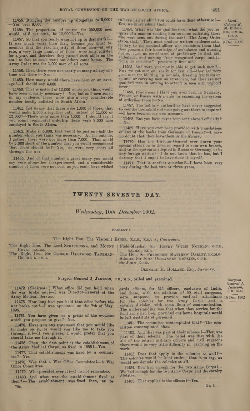 11455. Bringing the number up altogether to 9,000? —Yes, over 9,000. ~ 11456. The proportion, of course, for 250,000 men would, at 5 per cent., be 12,000?-Yes. 11457. So that you really were not up to that mark ?/— It was much worse than that, because you must re- member that the vast majority of these men—at any rate, a very large number of them—were only enlisted for a year, and therefore they passed each other on the sea; as fast as some went out others came home. The Army Order was for 1,000 men of all sorts. 11458. Then there were not. nearly so many at any one time out there P—No, 11459. How many would there have been on an aver- age ?—I should say 4,000. 11460. That is instead of 12,000 which you think would have been actually necessary P—Yes, but as I mentioned in my evidence, there were also a very considerable number locally enlisted in South Africa. 11461. Let us say that there were 1,000 of those, that would make 5,000 altogether only, instead of 11,000 or 12,000 ?—There were more than 1,000. I should say if you count regimental orderlies there were 2,000 men employed in South Africa. 11462. Make it 6,000, that would be just one-half the number which you think was necessary, At the outside, I gather, there were not more than 7,000. That would be 5,000 short of the number that you would recommend that there should be?—Yes, we were very short all through the war. 11463. And of that number a great many you would say were altogether inexperienced, and a considerable number of them were not such as you could have wished 491 to have had at all if you could have done otherwise P— Yes, we must admit that. 11464. What was the qualification—what did you re- quire of a man on sending him out—on enlisting those who were sent out during the war?—The Army Order states that, ‘They must produce written evidence satis- factory to the medical officer who examines them that they possess a fair knowledge of ambulance and nursing duties, such as certificates of proficiency in first aid, ambulance and nursing, from recognised corps, institu- tions, or societies ””—practically first aid. 11465. And were you mostly able to get such men P— No; we got men out really for first aid—they are very good men for binding up wounds, dressing fractures or splints, or carrying men on stretchers, but they are not eee og men in nursing to attend to men with typhoid ever, 11466. (Chairman.) Have you ever been in Germany, France, or Russia with a view to examining the system of orderlies there ?—No, 11467. The military authorities have never suggested to you the desirability of your going out there to inquire ? —I have been on my own account. 11468, But you have never been sent abroad officially ? —No. 11469. Have you ever been provided with translations of any of the books from Germany or Russia ?—I have no doubt that they have them in the library. 11470. Has the Director-General ever drawn your special attention to them in regard to vour own branch, and to the system as adopted in Russia or Germany, or by any foreign nation ?—I do not know that he has, but I daresay that I ought to have done it myself, 11471. That is another question?—I have been very busy during the last two or three years.  The Right Hon. The Lord Srratrucona. and Mount RoyYAL., G.C.M,G. The Right Ifon. Sir Georcz Dasuwoop TauBMAn- GoLDIE, K.C.M.G. Field-Marshal Sir G.C.M.G., C.LE. The Hon. Sir Freperick MatrHew DARLEY, G.C.M.G. Admiral Sir Joan OMMANNEY HOPKINS, G.C.B. Sir JoHn Epae. Henry Wy ie NoRMAN, G.C.B., Brernarp H. Horan, Esq., Secretary. 11472. (Chairman.) What office did you hold when the war broke out?—I was Director-General of the Army Medical Service. 11473. How long had you held that office before the war broke out?—I was appointed on the 7th of May, 1896. . 11474. You have given us a précis of the evidence which you propose to give ?/—Yes. 11475. Have you any statement that you would like to make on it, or would you like me to take you through it?—If you please, I would prefer that you should take me through it. 11476. Then, the first point is the establishment of the Army Medical Corps, as fixed in 1888 ?7—Yes. 11477. That establishment was fixed by a commit- tee ?—Yes. 11478. Was that a War Office Committee?—A War Office Committee. 11479. Who presided over it ?—I do not remember. 11480. And what was the establishment fixed at then?— The establishment was fixed then, as re- 72B. gards officers, for 514 officers, exclusive of India, and these, with the addition of 99 civil surgeons, were supposed to provide medical attendance for the colonies for two Army Corps and a cavalry division, with some lines of communication. The understanding was that when that service for the field army had been provided our home hospitals would be left destitute of personnel. 11481. The committee contemplated that ~The com- mittee contemplated that. 11482. And that was part of their scheme ?—That was part of their scheme. The belief was that with che aid of the retired military officers and civil surgeons there would be very little difficulty in carrying on the work. 11483. Does that apply to the colonies as well?— The colonies would be kept entire; that is to say, we would not denude the colonies at all. 11484. You had enough for the two Army Corps ?— We had enough for the two Army Corps and the cavalry division. 11485. That applies to the officers 7—Yes. 3Q2 Lieut.- Colonel E. M. Wilson, G.B., C.M.G., D.S.O. 9 Dec. 1902.  Surgeon- General J. Jameson, C.B.; M.D. 10 Dee. 1902 