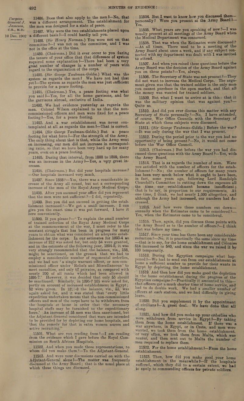 General J. Jameson, C.B., M.D. 10 Dee. 1902  492 11486. Does that also apply to the men?—No, that was a different arrangement. The establishment for the men was designed for a state of peace. 11487. Why were the two establishments placed upon a different basis ?—I could hardly tell you. 11488. (Sir Henry Norman.) You were not on that committee ?—I was not on the committee, and I was not in the office at the time. 11489. (Chairman.) Did it ever occur to you during the tenure of your office that that difference of system required some explanation ?—There had been a very great number of changes in a number of years with regard to the organisation of the corps. 11490. (Sir George Taubman-Goldie.) What was the system as regards the men? We have not had that yet 7—The system as regards the men was just sufficient to provide for a peace footing. 11491. (Chairman.) Yes, a peace footing was what you said?Yes, for all the home garrisons, and for the garrisons abroad, exclusive of India. men. Colonel Wilson explained to us that the non- commissioned officers and men were fixed for a peace footing 7—Yes, for a peace footing. 11493. And a war establishment was never con- templated at all as regards the men ?—That is correct. 11494. (Sir George Taubman-Goldie.) But a peace footing for what force /—For the strength of the Army. The only thing about that is that, while the Army went on increasing, our men did not increase in correspond- ing ratio, so that we have been very hard up for many years, even on a peace footing. 11495. During that interval, from 1888 to 1899, there was an increase in the Army ?—Yes, a very great 1n- crease. 11496. (Chairman.) But did your hospitals increase? —Our hospitals increased very much, 11497. Since 1888?—Yes, there was a considerable in- crease of the Army all round, but not a corresponding increase of the men of the Royal Army Medical Corps. 11498. After you assumed your office did you represent that the men were not sufficient P—I did, repeatedly. 11499. But you did not succeed in getting the estab- lishment increased ?—-We got a small increase. I can give you the exact time it was put forward, I have it here conveniently. 11500. If you please P—* To explain the small number of trained orderlies of the Royal Army Medical Corps at the commencement of the war, I must refer to the constant struggle that has been in progress for many years to obt1in what was considered an adequate estab- lishment for the corps. In our estimates for 1893-4 an increase of 212 was asked for, but only 54 were granted, and in the estimate of the following year, 1894-5, it was very strongly recommended that the balance, viz., 158, might be sanctioned, on the grounk that we had to employ a considerable number of regimental orderlies, and we had not ‘a single warrant officer, or non-con- missioned officer under ‘ Reliefs and Miscellaneous’ to meet casualties, and only 67 privates, as compared with nearly 200 of all ranks which had been allowed in 1886-7.’ However, it was decided that only 53 should be sanctioned. Similarly, in 1896-7 105 were asked for, partly on account of increased establishment in Egypt ; 52 were given. In 1827-8 the baiance, viz., 55, was again asked for, and it was stated that ‘every little expedition undertaken means that the non-commissioned officers and men of the corps have to be withdrawn from the hospitals at home in order that the necessary hospital staffs may be furnished to the expeditionary force.’ An increase of 55 men was then sanctioned, but the Adjutant-General considered that wars are intended to be provided for by depleting our home hospitals, and that the remedy for that is extra women nurses and active recruiting.” 11501. What are you reading from?—I am reading trom the evidence which I gave before the Royal Com- mission on South African Hospitals. 11502. And when you made those representations, to whom did you make them?—To the Adjutant-General. 11503. And were your discussions carried on with the Adjutant-General alone?—The matter was frequently discussed at the Army Board; that is the usual place at which these things are discussed. 11504. But I want to know how you discussed them— 11505. What years are you speaking of now?—I was. usually present at all meetings of the Army Board whem the Medical Department was concerned. 11506. That was when the Estimates were discussed ? —At all times, There used to be a meeting of the Army Board about once a week, and if any subject con- nected with my department was dealt with I was invited to attend. 11507. And when you raised these questions before the Army Board was the decision of the Army Board against you on these points ?—Yes, always. 11508. The Secretary of State was not present >—They did not want to increase the Medical Corps. The argu- ment given was that the trained soldier is the only mam you cannot purchase in the open market, and that alb the money was wanted for trained soldiers. 11509, But what I want to arrive at is this: that it was the military opinion that was against you?— 11510. And did you ever discuss this matter with any Secretary of State personally?—No, I have attended, of course, War Office Councils with the Secretary of State at which these subjects were discussed. 11511. (Sir George Taubman-Goldie.) Before the war > —It was only during the war that I was present. 11512. During the period prior to the war you had no opportunity of being present ?—No, it would not come before the War Office Council. 11513. (Chairman.) But before the war you had dis- cussed these questions with the Army Board ?—Yes, with the Army Board, 11514. That is as regards the number of men. Were you satisfied with the number of officers for the estab- lishment >—No; the number of officers for many years has been very much below what it ought to have been, in fact, some years ago, following Lord Randolpl the time our establishment became insufficient ; that is to say, in proportion to our requirements, At one time, I think, we had nearly 1,000 altogether, and pees el! the Army had increased, our numbers had de- creased. 11515. And how were those numbers cut down— annually when the Estimates came to be considered P— Yes, when the Estimates came to be considered. 11516. Then, again, did you discuss those points with the Army Board as to the number of officers P—I think that was before my time. . : 11517. Since your time has there been any considerable reduction ?—No, it is practically the same since my time —that is to say, for the home establishment and Colonies 514 increased to 540, and since the war we raised it by 100 temporarily. : 11518, During the Egyptian campaigns what hap- pened ?/—We had to send out from our establishment at home a sufficient number to provide for their wants in Egypt by depleting the home establishment, _ 11519. And then how did you make good the depletion in the home establishment during the progress of the Kgyptian campaigns P—Practically it amounted to this— that officers got a much shorter time of home service, and We had a smaller number of had to do double work, Officers at each station, and we had difficulty in giving leave. 11520. Did you supplement it by the appointment of civilians?—A great deal. We have done that all along. 11521. And how did you make up your orderlies who were withdrawn from service in Egypt?—By taking them from. the home establishment. If there was ‘a war anywhere, in Egypt, or in Crete, and men were wanted, we took them from the home establishment, or very often, we took them from Malta, which was nearer, and then sent out to Malta the number of men required to replace them. 11522. For the home establishment ?—From the home: establishment. establishment in the meanwhile ?—If tho hospitals: suffered, which they did to a certain extent, we had te apoly to commanding officers for private soldiers. 