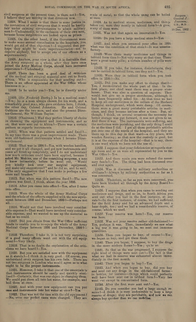 civil surgeons at the present time, is there not?—Yes, made of metal, so that the whole thing can be boiled : ead is th Surgeon’ I believe they are moving in that direction now. at once. General J. 11604. What I mean is that there is some justice in 11624. As to medical stores, medicines, and things Jameson, the contention of civil surgeons that it would be hardly taken out, were they mostly in tabloid form?—A grea: ©-B-, M.D fair under existing circumstances to admit military many of them were. 10 Dec, 1902 © men ?/—Undoubtedly, to the exclusion of their own men, because house surgeoncies are looked upon as prizes. 11605. On the other hand, if the Government were to make some annual contribution to the hospitals, you would get rid of that objection ?—I suggested that per- haps they might be made supernumeraries—not to deprive anybody, but to accept one of our officers as a supernumerary. 11606. Anyhow, your view is that it is desirable that the Army surgeons as a whole, after they have once joined the Army Medical Corps, should have increased experience /—Undoubtedly. 11607. There -has been a good deal of criticism of the medical and surgical material sent out to South Africa. Who is responsible for that sending out ?— There is an officer appointed at the War Office whose business it is . 11608. Is he under you?—Yes, he is directly under me. 11609. (Sir Frederick Darley.) Is he a medical man? —Yes; he is a man always chosen for his work, and a remarkably good ma, who gave evidence here, I think, the other day, Colonel Johnston. He and Colonel Gubbins are the two men, and also the present Direc- tor-General, Sir William Taylor. 11610. (Chairman.) Had they perfect liberty of choice in choosing the equipment and instruments, and so on, that were sent out to Africa ?—There was a certain pattern as regards instruments. 11611. When was that pattern settled and fixed ?— In my time there was a great improvement made. There were old-fashioned instruments when I became Direc- tor-General. 11612. That was in 1896 ?—_Yes, with wooden handles, and we got it all changed, and got new instruments and cases all fitted-up completely, and I do not understand how much criticism could have been applied, because I asked Mr. Makins, one of the consulting surgeons, a man I know intimately, before he went out, “ Would you kindly look over our surgical equipment, and make any suggestions?” and he did so, and he said, “The only suggestion that I can make is perhaps a few more nail brushes.” 11613. But when was this pattern fixed ?—The new pattern was fixed, I think, about the year 1898. 11614. After you came into office ?—Yes, after I came into office. 11615. Were the whole of the Army Medical Corps and the whole of the officers supplied with the new equip- pi between 1898 and December, 1899 ?—Perhaps not all. 11616. Would not that have involved very consider- able expense /—That would have involved very consider- able expense, and we wanted to use up the material as fast as we could. 11617. Did you obtain from the War Office sufficient funds to enable you to re-equip the whole of the Army Medical Corps between 1898 and December, 1899 ?— No. 11618. Therefore, I take it, it is not very surprising if a good many officers went out with the old equip- ment ?/—Very likely. 11619. That is no doubt the explanation of the criti- cisms we have heard ?—Yes. 11620. But you are satisfied now with the equipment as it stands ?—I think it is very good. Of course, you understand every surgeon has his own fads. There are not two surgeons in London who would agree as to what ought to be the proper instruments. 11621. However, I take it that one of the essentials is that instruments should be easily and quickly steri- lised ?—Certainly, that was our object in changing them. We could put them all into hot water, for example, and boil them at once. 11622. And with your new equipment can you put - case and instruments into hot water at once ?—Yes. 11623. That was not the case with the old equipment? —No, ever our pocket cases were changed. They are 11625. Was not that again an innovation /—Yes. 11626. Do you have a large medical store /—Yes. 11627. And when you assumed your office in 1896 what was the condition of that store?—It was unsatis- factory. 11628. Were there many medicines and things in tabloid form then ?—Not very many at that time. There ae a great many pills; a certain number of pills were ept. 11629. If you take, for instance, disinfectants, they can be carried in tabloid form, can they not /—Yes. 11630, Were they in tabloid form when you took office in 1896 7—No. 11631. Did you make any effort to change that ?— Yes, I reconstituted the whole part of that. In the first place, our chief want there was a proper store house. That was also a question of expense. They would not give us a proper storehouse, although it had been frequently asked for. At that time we had to keep all our medicines in the cellars of the Herbert Hospital underground, which were damp. Of course, there were a great many perishable articles in medi- cines, and they became useless after a time. But, al- though, I think, on several occasions the necessity for better storage was put forward, it was not given to us. And there it was. The instruments were suffering, and the medicines were perishing, and the only thing I could do at the time I did. I got all these perishable articles put into one of the wards of the hospital, and they are there up to this day in that ward—a dry place, with wooden flooring; so that now the custody is good, but it is at the expense of the hospital—that is to say, there is one ward which we have not the use of. 11632. I suppose that your deficiencies as regards stor- age room and so on were all represented by you to the War Office ?— Yes. 11633. And there again you were refused the neces— sary funds?—Yes. The thing had been discussed over- and over again. 11634. Was it discussed by military authorities or- civilians ?—Always by military authorities so far as I. was concerned. 11635. Therefore, so far as you were concerned, you: have been blocked all through by the Army Board +— Quite so. 11636. I suppose that when you came to sending out. medicines and drugs, and so on, to South Africa you. sent out what you had in the first instance, at any rate ?—In the first instance, of course, we had sufficient. for the field Army and for an advanced depét and a base depét, too; and we had a considerable reserve, of” course, which we used. 11637. Your reserve was here?—Yes, our reserve- was here. 11638. Was not your reserve rather old-fashioned ?— Yes, perhaps it was. Then, immediately we saw what a big war it was going to be, we sent out immense quantities. 11639. Then you began to buy, of course ?’—Yes ; we began to buy, and got them fresh. 11640. Then you began, I suppose, to buy the drugs in the more modern forms?—Yes ; qu:te so. 11641. So that as the war progressed, I suppose the right kind of things were sent out?—The fact is that what we had in reserve was exhausted almost imme- diately in the first month. 11642. Then you began to buy ?—Yes. 11643. And when you began to buy, did you buy and send out any drugs in the old-fashioned forms— in bottles, for instance—things which could perfectly well have been sent out in tabloid form?—Very few went cut except in concentrated form. 11644. After the first were sent out?—Yes, 11645. Do you consider you had a large enough re- serve 7—I think it is very undesirable to keep a large reserve of drugs; they are perishable, and now we can always buy quicker than we can mobilise, 