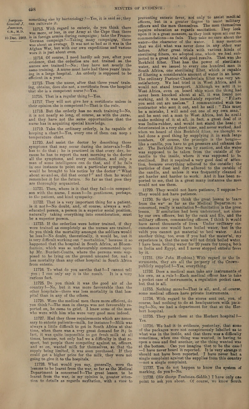 General J. Jameson, C.B., M.D. 10 Dec. 1902.   438 something else by bacteriology ?—Yes, it is said so; they can cultivate it. . we ith regard to enteric, do you think there BE ee our Army at the Cape than there is in foreign armies during campaigns; take the Franco- German campaign?—Taking many campaigns, there was about an average, It was not so bad as it was in the Afghan War, but with our own expeditions and various wars it is just about even. 11714, Of course, I need hardly ask you, after your evidence, that the orderlies are not trained as the nurses are trained?—No; they have not nearly the same training. A-nurse must have had three years’ train- ing in a large hospital. An orderly is supposed to be efficient in a year. 11715. Then the nurse, after that three years’ train- ing, obtains, does she not, a certificate from the hospital that she is a competent nurse ?—Yes. 11716. That is a regular thing ?—Yes. 11717. They will not give her a certificate unless in their opinion she is competent. ?—That is the rule. 11718. But the orderly has no such training ?—No, it is not nearly so long, of course, as with the aurse, and they have not the same opportunities that the nurse has in acquiring special knowledge. 11719. Take the ordinary orderly, is he capable of keeping a chart ?—Yes, every one of them can keep a temperature chart. 11720. And assist the doctor by describing those symptoms that may occur during the intervals ?—He has to do that; he is practised in that every day, be- cause he has to report the next morning to the doctor all the symptoms, and every condition, and only a man of some intelligence can do that, and if he fails in one instance to point out a particular symptom, it would be brought to his notice by the doctor :“ What about so-and-so, did that occur?” and then he would remember it for the future. So far as that goes they are thoroughly acquainted. 11721. Then, where is it that they fail—in compari- son with the nurse, I mean?—In gentleness, perhaps, to the patient, and kind sympathy. 11722. That is a very important thing for a patient, is it not?—No doubt, and, of course, always a well- educated person, a person in a superior social position, naturally taking everything into consideration, must be a superior person. 11723. If the orderlies were better trained, if they were trained as completely as the nurses are trained, do you think the mortality amongst the soldiers would be less?—No doubt, theoretically, it would be, »ut it is very difficult working out ‘“ mortalities,’ because it so happened that the hospital in South Africa, at Bloem- fontein, which was so unfavourably commented upon by Mr. Burdett-Coutts, where the persons were sup- posed to be lying on the ground uncared for, nad a less mortality than any other hospital in South Africa from enteric. 11724. To what do you ascribe that ?—I cannot tell you; I can only say it is the result. It is a very curious fact. 11725. Do you think it was the good air of ihe country /—No, but it was more favourable than the other hospitals—there was less mortality in that hos- pital than in any of the others. 11726. Were the medical men there more efficient, do you think ?—The man in charge was not favourably re- ported on, he came to grief. I knew some of the men who were with him who were very good men indeed. 11727. Had they those requirements which are neces- sary to enteric patients—milk, for instance ?—Milk was always a little difficult to get in South Africa at that time, when there was a very great demand for it; in fact, it was quite impossible to get fresh milk at all times, because, not only had we a difficulty in that re- spect, but people there competing against us, officers, and so on, wanted milk for themselves, so that the supply being limited, it was soon purchased. If they could get a higher price for the milk, they were not going to give it to the hospitals. 11728. What would you say, generally, were the lessons to be learnt from the war, so far as the Medical Department is concerned ?—The great lesson to be learnt from the war, in my opinion is, greater atten- tion to details as regards savitation, with a view to preventing enteric fever, not only to assist medical officers and the men themselves. The men themselves require education as regards sanitation. They look commendations—as fads. They take no care about the water—the character of the water. I may mention that we did what was never done in any other war before. After great trials with various kinds of sterilising filters, we adopted one, which we had sub- jected to a great trial with good results. That was vhe Berkfeld filter. That has the power of sterilising water, and we issued to every one hundred men in of filtering a considerable amount of water in an hour. The ordinary Pasteur-Chamberlain filter was very un- satisfactory. We had tried it in West Africa, and it would not stand transport. Although we sent it to West Africa, even on board ship when the thing had never been knocked about at all, it was found not working, and it was immediately reported. “ Filters you sent out are useless.” I communicated with the contractor who sent it out, and he said: “ This must be a mistake, I will send out one of my own mea, and he sent out a man to West Africa, but he could ~ make nothing of it at all, in fact, a great deal of it was India-rubber, and would not stand the heat; it deteriorated in a very short time, and never worked. And when we heard of this Berkfeld filter, we thought we had done a good thing by supplying it in such Jarge numbers. Of course, the principle is the bougie— like a candle, you have to get pressure and exhaust ihe air. The Berkfeld filter was by suction, and the water was supposed to be taken from the outside of thre candle to the inside, where it was supposed to be sterilised. But it required a very good deal of atten- tion, because everything adhered to the outside; the particles of dust and dirt adhered to the outside of the candle, and unless it was frequently cleaned it got harder and harder to work. And it has been re- ported to me, that in a great many instances the men would not use them. 11729. They would not have patience, I suppcse ?— ~ They would not have patience. 11730. So thet you think the great lesson to learn from the wa 30 far as the Medical Department 1s concerned, reaily is sanitation #—Sanitation is the great lesson, If sanitation had been understood, not alone by our own officers, but by the rank and file, and the military officers, commanding officers, I think it would have saved thousands of lives. Under ordinary cir- cumstances one would have boiled water, but in the veldt you cannot get material’to boil water. And another thing, too, even if you had the material, my experience is, that the men will not drink boiled water. I have been boiling water for 20 years for troops, both in India and Egypt, and I never stopped enteric fevei by it. 11731. (Sir John Hopkins.) With regard to the in struments, they are all the prcperty of the Crown- publicly supplied 7—Yes, everything. 11732. Does a medical man take any instruments of his own, as a rule?—Kach medical officer has to take a pocket case of instruments, a regulation pocket case, but that is all. 11733. Nothing more?—That is all, and, of course, some medical officers have private instruments. 11734. With regard to the stores sent out, you, of course, had nothing to do at headquarters with pack- ing ?—No, we had a department for that at the Her- bert hospital. 11735. They pack them at the Herbert hospital 7— Yes. ; 11736. We had it in evidence, yesterday, that some of the packages were not conspicuously labelled as to what was in the inside, and that there was a difficulty sometimes, when one thing was wanted, in having to open a case and find another, or the thing wanted was at the bottom. Can you imagine ‘that to be the case? —I have never heard it reported. It is very strange it should not have been reported. I have never had a single complaint against the supplies from this country —not a single complaint. 11737. You do not happen to know the system of marking, do you ?—No. 11738. (Sir George Taubman-Goldie.) I have only one point to ask you about. Of course, we know South  