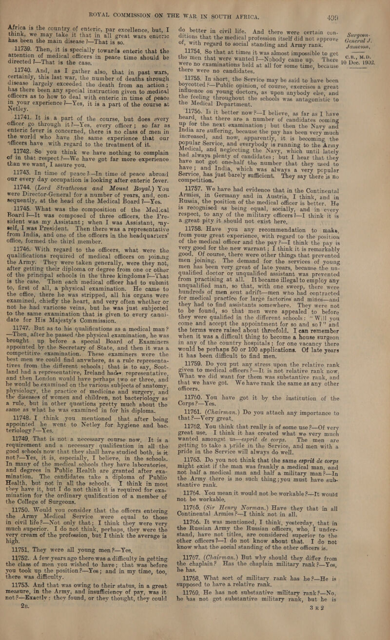 Africa is the country of enteric, par excellence, but, I do better in civil life. And there were certain con- think, we may take it that in all great wars enieric ditions that the medical profession itself did not approve Franti has been the main disease ?—That is so. of, with regard to social standing and Army rank. Jameson,  11739. Then, it is specially towards enteric that the 11754, So that at times it was almost impossible to get ic... 6 C.B. (ieee There 19 Dee, 1902. directed ?—That is the case. 11740. And, as I gather also, that in past wars, certainly, this last war, the number of deaths through disease largely exceeded the death from an action ; has there been any special instruction given to medical officers as to how to deal with enteric in time of peace in your experience /—Yes, it is a part of the course at Netley. 11741. It isa part of the course, but does every officer go through it ?—Yes, every officer; so far as enteric fever is concerned, there is no class of men in the world who have the same experience that our officers have with regard to the treatment of it. 11742. So you think we have nothing to complain of in that respect P—We have got far more experience than we want, I assure you, 11743. In time of peace ?-—In time of peace abroad our every day occupation is looking after enteric fever. 11744. (Lord Strathcona and Mount Royal.) You were Director-General for a number of years, and, con- sequently, at the head of the Medical Board ?—Yes. 11745. What was the composition of the Medical Board ?—It was composed of three officers, the Pre- sident was my Assistant; when I was Assistant, my- self, 1 was President. Then there was a representative from India, and one of the officers in the headquarters’ office, formed the third member. 11746. With regard to the officers, what were the qualifications required of medical officers on joining the Army. They were taken generally, were they not, after getting their diploma or degree from one or other of the principal schools in the three kingdoms ?—That is the case. Then each medical officer had to submit to, first of all, a physical examination. He came to the office, there he was stripped, all his organs were examined, chiefly the heart, and very often whether or not he had varicose veins, but he was just subjected to the same examination that is given to every canai- date for His Majesty’s Commission. 11747. But as to his qualifications as a medical man ? —Then, after he passed the physical examination, he was _brought up before a special Board of Examiners appointed by the Secretary of State, and then it was a competitive examination. These examiners were the best men we could find anywhere, 4s a rule representa- tives from the different schools; that is to say, Scot- land had a representative, Ireland hade». representative, and then London would have perhaps two or three, and he would be examined on the various subjects of anatomy, physiology, the practice of medicine and surgery, and the diseases of women and children, not bacteriology as a rule, but in other questions pretty much about the same as what he was examined in for his diploma. 11748. I think you mentioned that after being appointed he went to Netley for hygiene and bac. teriology ?—Yes. 11749, That is not a necessary course now, It is a requirement and a necessary qualification in all the good schools now that they shall have studied both, is it not?—Yes, it is, especially, I believe, in the schools. In many of the medical schools they have laboratories, and degrees in Public Health are granted after exa- mination. The candidates take a diploma of Public Health, but not in all the schools. I think in most they have it, but I do not think it is required for exa- mination for the ordinary qualification of a member of the College of Surgeons. 11750. Would you consider that the officers entering the Army Medical Service were equal to those in civil life?—Not only that; I think they were very very cream of the profession, but I think the average is 11751. They were all young men ?—Yes, 11752. A few years ago there was a difficulty in getting the class of men you wished to have; that was before you took up the position?—Yes; and in my time, too, there was difficulty. 11753. And that was owing to their status, in a great measure, in the Army, and insufficiency of pay, was it not >—Exactlv: they found, or they thought, they could 28. were no examinations held at all for some time, becaiise there were no candidates, 11755. In short, the Service may be said to have been boycotted ?—Public opinion, of course, exercises a great influence on young doctors, as upon anybody else, and the feeling throughout the schools was antagonistic to the Medical Department. (11756. Is it better now ?—I believe, as far as I have heard, that there are a number of candidates coming up for the next examination; but then the Navy and India are suffering, because the pay has been very much Increased, and now, apparently, it is becoming the popular Service, and everybody is running to the Army Medical, and neglecting the Navy, which until lately had always plenty of candidates; ‘but. I hear that they have not got one-half the number that they used to have ; and India, which was always a very popular Service, has just barely sufficient. They say there is no competition. 11757. We have had evidence that in the Continental Armies, in Germany and in Austria, I think, and in Russia, the position of the medical officer is better, He 1s recognised as being equal, socially, and in every respect, to any of the military officers?—I think it js a great pity it should not exist here, 11758. Have you any recommendation to make, from your great experience, with regard to the position of the medical officer and the pay P—I think the pay is very good for the new warrant; I think it is remarkably good. Of course, there were other things that prevented men joining. The demand for the services of young men has been very great of late years, because the un- qualified doctor or unqualified assistant was prevented from practising at all. It became illegal to employ any unqualified man, so that, with one sweep, there were hundreds of men sent adrift—men who had contracted for medical practice for large factories and mines—and they had to find assistants somewhere. They were not to be found, so that men were appealed to before they were qualified in the different schools: “ Will you come and accept the appointment for so and so?” and the terms were raised about threefold. I can remember when it was a difficult thing to become a house surgeon in any of the country hospitals; for one vacancy there would be perhaps 50 or 100 applications. Of late years it has been difficult to find men. 11759. Do you put any stress upon the relative rank given to medical officers P—It is not relative rank now. What we did want for them was substantive rank, and that we have got. Wehave rank the same as any other officers. 11760. You have got it by the institution of the Corps P—Yes, 11761. (Chairman.) Do you attach any importance to that P—Very great, 11762, You think that really is of some use —Of very great use. I think it has created what we very much wanted amongst us—esprit de corps. The men are getting to take a pride in the Service, and men with a pride in the Service will always do well. 11763. Do you not think that the same esprit de corps might exist if the man was frankly a medical man, and not half a medical man and half a military man?—In the Army there is no such thing;you must have sub- stantive rank. 11764. You mean it would not be workable P—It would not be workable, 11765, (Sir Henry Norman.) Have they that in all Continental Armies ?—I think not in all. 11766. It was mentioned, I think, yesterday, that in the Russian Army the Russian officers, who, I under- stand, have not titles, are considered superior to the know what the social standing of the other officers is. 11767. (Chairman.) But why should they differ from the chaplain? Has the chaplain military rank ?—Yes, he has. 11768, What sort of military rank has he?—He is supposed to have a relative rank. 11769, He has not substantive military rank ?—No, he has not got substantive military rank, but ke is 3R2 