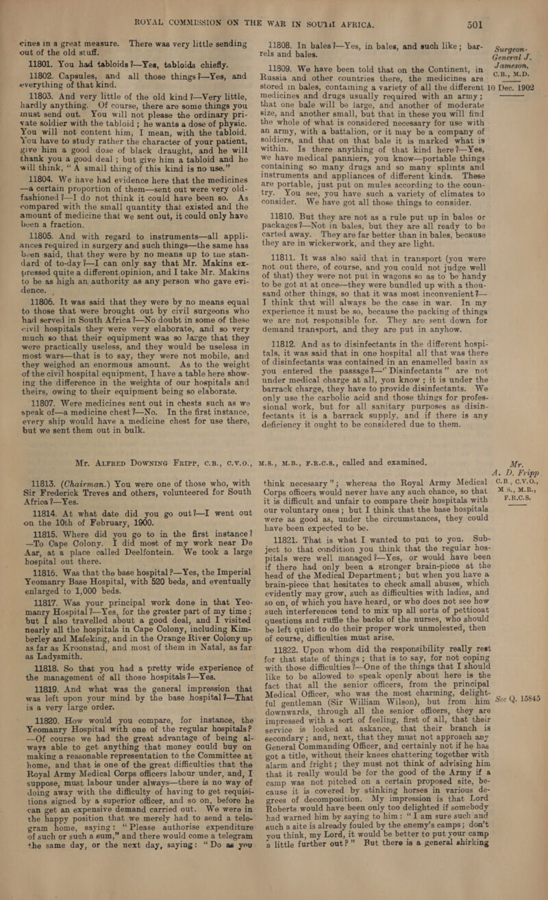 out of the old stuff. 11801. You had tabloids ?—Yes, tabloids chiefly. 11802. Capsules, and all those things?—Yes, and everything of that kind. 11803. And very little of the old kind ?—Very little, hardly anything. Of course, there are some things you anust send out. You will not please the ordinary pri- vate soldier with the tabloid ; he wants a dose of physic. You will not content him, I mean, with the tabloid. You have to study rather the character of your patient, give him a good dose of black draught, and he wilt thank you a good deal ; but give him a tabloid and he will think, “A small thing of this kind is no use.” 11804. We have had evidence here that the medicines —a certain proportion of them—sent out were very old- fashioned /—I do not think it could have been so. As compared with the small quantity that existed and the amount of medicine that we sent out, it could only have been a fraction. 11805. And with regard to instruments—all appli- ances required in surgery and such things—the same has been said, that they were by no means up to we stan- dard of to-day /—I can only say that Mr. Makins ex- pressed quite a different,opinion, and I take Mr. Makins to be as high an authority as any person who gave evi- dence. _— 11806. It was said that they were by no means equal to those that were brought out by civil surgeons who had served in South Africa ?—No doubt in some of these civil hospitals they were very elaborate, and so very much so that their equipment was so lavge that they were practically useless, and they would be useless in most wars—that is to say, they were not mobile, and they weighed an enormous amount. As to the weight of the civil hospital equipment, I have a table here show- ing the difference in the weights of our hospitals and theirs, owing to their equipment being so elaborate. 11807. Were medicines sent out in chests such as we speak of—a medicine chest ?—No. In the first instance, every ship would have a medicine chest for use there, but we sent them out in bulk. 11808. In bales ?—Yes, in bales, and such like; bar- rels and bales. 11809. We have been told that on the Continent, in stored in bales, contaiming a variety of all the different medicines and drugs usually required with an army ; that one bale will be large, and another of moderate size, and another small, but that in these you will find the whole of what is considered necessary for use with an army, with a battalion, or it may be a company of soldiers, and that on that bale it is marked what is within. Is there anything of that kind here ?—Yes, we have medical panniers, you know—portable things containing so many drugs and so many splints and instruments and appliances of different kinds. These are portable, just put on mules according to the coun- try. You see, you have such a variety of climates to consider. We have got all those things to consider. 11810. But they are not as a rule put up in bales or packages ?—Not in bales, but they are all ready to be carted away. They are far better than in bales, because they are in wickerwork, and they are light. 11811. It was also said that in transport (you were not out there, of course, and you could not judge well of that) they were not put in wagons so as to be handy to be got at at once—they were bundled up with a thou- sand other things, so that it was most inconvenient 7— I think that will always be the case in war. In my experience 1t must be so, because the packing of things we are not responsible for. They are sent down for demand transport, and they are put in anyhow. 11812. And as to disinfectants in the different hospi- tals, it was said that in one hospital all that was there of disinfectants was contained in an enamelled basin as you entered the passage ?—“ Disinfectants” are not under medical charge at all, you know ; it is under the barrack charge, they have to provide disinfectants. We only use the carbolic acid and those things for profes- sional work, but for all sanitary purposes as disin- fectants it is a barrack supply, and if there is any deficiency it ought to be considered due to them. 11813. (Chairman.) You were one of those who, with Sir Frederick Treves and others, volunteered for South Africa ?—Yes. 11814. At what date did you go out?—I went out on the 10th of February, 1900. 11815. Where did you go to in the first instance? —To Cape Colony. I did most of my work near De Aar, at a place called Deelfontein. We took a large hospital out there. 11816. Was that the base hospital —Yes, the Imperial Yeomanry Base Hospital, with 520 beds, and eventually enlarged to 1,000 beds. 11817. Was your principal work done in that Yeo- manry Hospital ?—Yes, for the greater part of my time ; but I also travelled about a good deal, and I visited nearly all the hospitals in Cape Colony, including Kim- berley and Mafeking, and in the Orange River Colony up as far as Kroonstad, and most of them in Natal, as far as Ladysmith. 11818. So that you had a pretty wide experience of the management of all those hospitals ?—~Yes. 11819. And what was the general impression that is a very large order. 11820. How would you compare, for instance, the Yeomanry Hospital with one of the regular hospitals? —Of course we had the great advantage of being al- ways able to get anything that money could buy on making a reasonable representation to the Committee at home, and that is one of the great difficulties that the Royal Army Medical Corps officers labour under, and, I suppose, must labour under always—there is no way of doing away with the difficulty of having to get requisi- tions signed by a superior officer, and so on, before he can get an expensive demand carried out. We were in the happy position that we merely had to send a tele- gram home, saying: “Please authorise expenditure of such or such a sum,” and there would come a telegram +he same day, or the next day, saying: “Do as you think necessary”; whereas the Royal Army Medical Corps officers would never have any such chance, so that it is difficult and unfair to compare their hospitals with our voluntary ones; but I think that the base hospitals were as good as, under the circumstances, they could have been expected to be. 11821. That is what I wanted to put to you. Sub- ject to that condition you think that the regular hos- pitals were well managed?—Yes, or would have been if there had only been a stronger brain-piece at the head of the Medical Department; but when you have a brain-piece that hesitates to check small abuses, which evidently may grow, such as difficulties with ladies, and so on, of which you have heard, or who does not see how such interferences tend to mix up all sorts of petticoat questions and ruffle the backs of the nurses, who should be left quiet to do their proper work unmolested, then of course, difficulties must arise. 11822. Upon whom did the responsibility really rest for that state of things; that is to say, for not coping with those difficulties ?—One of the things that I should like to be allowed to speak openly about here is the fact that all the senior officers, from the principal Medical Officer, who was the most charming, delight- ful gentleman (Sir William Wilson), but from him downwards, through all the senior officers, they are impressed with a sort of feeling, first of all, that their service is looked at askance, that their branch is secondary ; and, next, that they must not approach any General Commanding Officer, and certainly not if he has got a title, without their knees chattering together with alarm and fright; they must not think of advising him that it really would be for the good of the Army if a camp was not pitched on a certain proposed site, be- cause it is covered by stinking horses in various de- grees of decomposition. My impression is that Lord Roberts would have been only too delighted if somebody had warned him by saying to him: “I am sure such and such a site is already fouled by the enemy’s camps; don’t you think, my Lord, it would ke better to put your camp a little further out?” Rut there is a general shirking Surgeon- General J. Jameson, C.B., M.D. 10 Dec. 1902 Mr. A. D. Fripp. C.B., C.¥. 0% M s., M.B., F.R.C.S,