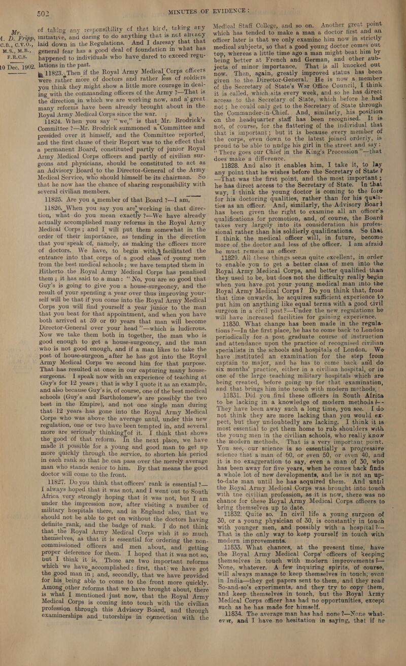 Mr. A. D. Fripp, OLB, . C.V.0a M.S., M.B., F.R.C,S. 10 Dec. 1902. 502 MINUTES OF of taking any responsibility cf that kird, taking any initiative, and daring to do anything that is not alreacy laid down in the Regulations. And I daresay that that general fear has a good deal of foundation in what has happened to individuals who have dared to exceed regu- lations in the past.  ja 11823... Then if the Royal Army Medical Corps officers were rather more of doctors and rather less of soldiers you think they might show a little more courage in deal- ing with the commanding officers of the Army ?—That is many reforms have been already brought about in the Royal Army Medical Corps since the war. ; pi 11824. When you say “we,” is that, Mr. Brodrick’s Committee ?—Mr. Brodrick summoned a Committee and presided: over it himself, and the Committee reported, and the first clause of their Report was to the effect that a permanent Board, constituted partly of junior Royal Army Medical Corps officers and partly of civilian sur- geons and physicians, should be constituted to act as an Advisory Board_to the Director-General of the Army Medical Service, who should himself be its chairman. So that he now has the chance of sharing responsibility with several civilian members. 11825. Are you a._member of that Board ?—I am, __ 11826.,When you say you are’ working in that direc- tion, what do you mean exactly ?—We have already actually accomplished many reforms in the Royal Army Medical Corps; and I will put them somewhat in the order of their importance, as tending in the direction that you speak of, namely, as making the officers more of doctors. We have, to begin with, facilitated the entrance into that corps of a good class of young men from the best medical schools; we have tempted them in Hitherto the Royal Army Medical Corps has penalised them ; it has said to a man: “ No, you are so good that Guy’s is going to give you a house-surgeoncy, and the result of your spending a year over thus improving your- self will be that if you come into the Royal Army Medical Corps you will find yourself a year junior to the man that you beat for that appointment, and when you have both arrived at 59 or 60 years that man will become Director-General over your head ”—which is ludicrous. Now we take them both in together, the man who is good enough to get a house-surgeoncy, and the man who is not good enough, and if a man likes to take the post of house-surgeon after he has got into the Royal Army Medical Corps we second him for that purpose. That has resulted at once in our capturing many house- surgeons. I speak now with an experience of teaching at Guy’s for 12 years; that is why I quote it as an example, and also because Guy’s is, of course, one of the best medical schools (Guy’s and Bartholomew’s are possibly the two best in the Empire), and not one single man during that 12 years. has gone into the Royal Army Medical Corps. who was above the average until, under this new regulation, one or two have been tempted in, and several more are seriously thinking?of it. I think that shows the good of that reform. In the next place, we have made it possible for a young and good man to get up more quickly through the service, to shorten his period in each rank so that he can pass over the merely average man who stands senior to him. By that means the good doctor will come to the front. _ 11827. Do you think that officers’ rank is essential ?— { always hoped that it was not, and I went out to South Africa very strongly hoping that it was not, but I am under the impression now, after visiting a number of military hospitals there, and in England also, that we should not be able to get on without the doctors having definite rank, and the badge of rank. I do not think that the Royal Army Medical Corps wish it so much themselves, as that it is essential for ordering the non- commissioned officers and men about, and getting proper deference for them. I hoped that it was not so but I think it is, Those are two important reforms which we have, accomplished: first, that’ we have got the good man in; and, secondly, that we have provided for his being able to come to the front more quickly. Among other reforms that we have brought about, there is what I mentioned |just now, that the Royal Army Medical Corps is coming into touch with the civilian profession through this Advisory Board, and through examinerships and_tutorships in connection with the EVIDENCE : Medical Staff College, and so on. Another great point which has tended to make a man a doctor first and an officer later is that we only examine him now in strictly medical subjects, so that a good young doctor comes out top, whereas a little time ago a man might beat him by being better at French and German, and other sub- jects of minor importance. That is all knocked out now. Then, again, greatly improved status has been given to the Director-General. He is now a. member of the Secretary of State’s War Office Council, I think it is called, which sits every week, and so he has direct not; he could only get to the Secretary of State through the Commander-in-Chief. And, similarly, his position on the headquarter staff has been recognised. It is not, of course, for the flattering of the individual that that is important; but it is because every member of the corps, even down to the latest joined orderly, is proud to be able to nudge his girl in the street and say: ‘There goes our Chief in the King’s Procession ””—that does make'a difference. 11828. And also it enables him, I take it, to lay any point that he wishes before the Secretary of State ? —That was the first point, and the most important ; he has direct access to the Secretary of State. In that way, I think the young doctor is coming to the fore for his doctoring qualities, rather than for his quali- ties as an officer. And, similarly, the Advisory Boar} has been given the right to examine all an officer’s qualifications for promotion, and, of course, the Board takes very largely into its consideration his profes- sional rather than his soldierly qualifications. So that I think. the medical officer will, in future, become more of the doctor and less of the officer. I am afraid he must remain an officer. 11829. All these things seem quite excellent, in order to enable you to get a better class of men into the Royal Army Medical Corps, and better qualified than they used to be, but does not the difficulty really begin when you have got your young medical man into the Royal Army Medical Corps? Do you think that, froin that time onwards, he acquires sufficient experience to put him on anything like equal terms with a good civil surgeon in a civil post?—Under the new regulations he will have increased facilities for gaining experience. 11830. What change has been made in the regula- tions ?—In the first place, he has to come back to London periodically for a post graduate course of instruction and attendance upon the practice of recognised civilian specialists in the schools and hospitals of London. We have instituted an examination for the step from captain to major, and he has to come back and do six months’ practice, either.in a civilian hospital, or in one of the large teaching military hospitals which are being created, before going up for that examination, and that brings him into touch with modern methods, ’ to be lacking in a knowledge of modern methods /-- They have been away such a long time, you see. Ido not think they are more lacking than you would ex- pect, but they undoubtedly are lacking. I think it is most essential to get them home to rub shoulders with the young men in the civilian schools, who realiy know the modern methods, That is a very important point. You see, our science is so essentially a progressive sclencs that a man of 60, or even 50, or even 40, and it is no exaggeration to say, even a man of 30, who has been away for five years, when he comes back finds a whole lot of new developments, and he is not an up- to-date man until he has acquired them. And until the Royal Army Medical Corps was brought into touch with tne civilian profession, as it is now, there was no chance for these Royal Army Medical Corps officers to bring themselves up to date. . 11832. Quite so. In civil life a young surgeon of 30, or a young physician of 30, is constantly in touch with younger men, and possibly with a hospital ?— That is the only way to keep yourself in touch with modern improvements. 11833. What chances, at the present time, have the Royal Army Medical Corps’ officers of keeping themselves in touch with modern improvements /— None, whatever. A few inquiring spirits, of course, will always manage to keep themselves in touch, even in India—they get papers sent to them, and they read So-and-so’s experiments, and they try to copy them, and keep themselves in touch, but the Royal irmy Medical Corps officer has had no opportunities, except such as he has made for himself. 11834. The average man has had none ?—None what- ev3r, and J have no hesitation in saying, that if he 