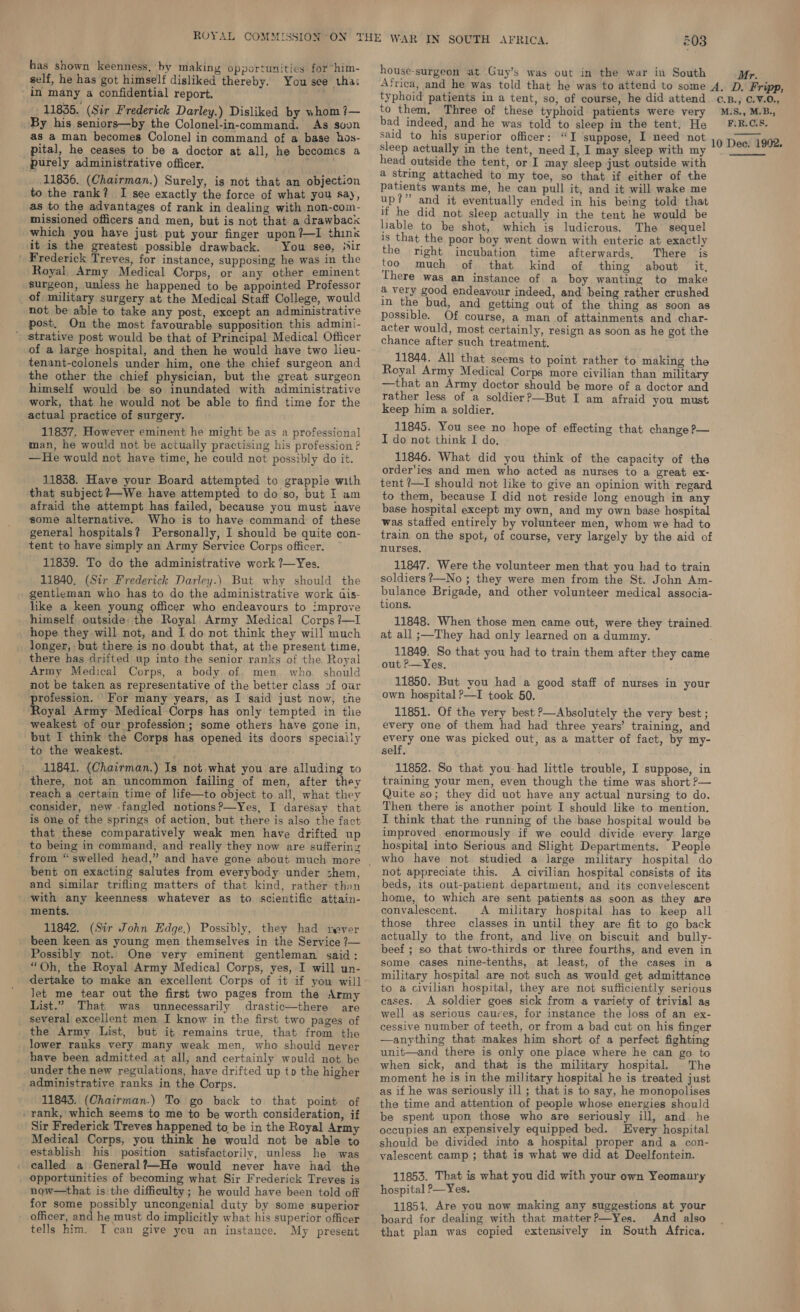 has shown keenness, by making opportunities for him- self, he has got himself disliked thereby. You see tha: in many a confidential report. ' 11835. (Sir Frederick Darley.) Disliked by whom ?— By his seniors—by the Colonel-in-command. As soon as a man becomes Colonel in command of a base hos- pital, he ceases to be a doctor at all, he becomes a purely administrative officer. prea 11836. (Chairman.) Surely, is not that an objection to the rank? I see exactly the force of what you Say, as to the advantages of rank in dealing with non-com- missioned officers and men, but is not that a drawback which you have just put your finger upon?—I think it is the greatest possible drawback. You see, ssir ' Frederick Treves, for instance, supposing he was in the Royal, Army Medical Corps, or any other eminent surgeon, unless he happened to be appointed Professor of military surgery at the Medical Staff College, would not be able to take any post, except an administrative post. On the most favourable supposition this admini- ' strative post would be that of Principal Medical Officer of a large hospital, and then he would have two lieu- tenant-colonels under him, one the chief surgeon and the other the chief physician, but the great surgeon himself would be so inundated with administrative work, that he would not be able to find time for the actual practice of surgery. 11837, However eminent he might be as a professional man, he would not be actually practising his profession ? —He would not have time, he could not possibly do it. 11838. Have your Board attempted to grapple with that subject ?—We have attempted to do so, but I am afraid the attempt has failed, because you must have some alternative. Who is to have command of these general hospitals? Personally, I should be quite con- tent to have simply an Army Service Corps officer. 11839. To do the administrative work ?~Yes. 11840, (Sir Frederick Darley.) But why should the gentleman who has to do the administrative work ais- like a keen young officer who endeavours to improve himself outside: the Royal Army Medical Corps ?—I _ hope they will not, and I do not think they will much longer, but there is no doubt that, at the present time, there has drifted up into the senior ranks of the Royal Army Medical Corps, a body of men who. should not be taken as representative of the better class of our profession. For many years, as I said just now, tne Royal Army Medical Corps has only tempted in the weakest of our profession; some others have gone in, but I think the Corps has opened its doors specially to the weakest. there, not an uncommon failing of men, after they reach a certain time of life—to object to all, what they consider, new -fangled notions?—Yes, I daresay that is one of the springs of action, but there is also the fact that these comparatively weak men have drifted up to being in command, and really they now are suffering bent on exacting salutes from everybody under shem, and similar trifling matters of that kind, rather than with any keenness whatever as to scientific attain- ments. 11842. (Sir John Edge.) Possibly, they had rever _ been keen as young men themselves in the Service ?— Possibly not. One very eminent gentleman said: “Oh, the Royal Army Medical Corps, yes, I will un- dertake to make an excellent Corps of it if you will let me tear out the first two pages from the Army List.” That was unnecessarily drastic—there are _ several excellent men I know in the first two pages of the Army List, but it remains true, that from the lower ranks very many weak men, who should never have been admitted at all, and certainly would not be _under the new regulations, have drifted up tp the higher administrative ranks in the Corps. 11843. (Chairman.) To go back to that point of / rank, which seems to me to be worth consideration, if Sir Frederick Treves happened to, be in the Royal Army Medical Corps, you think he would not be able to establish his position satisfactorily, unless he was called a General?~He would never have had the now—that is the difficulty ; he would have been told off for some possibly uncongenial duty by some superior - officer, and he must do implicitly what his superior officer tells him. I can give you an instance. My present house-surgeon at Guy’s was out in the war in South bad indeed, and he was told to sleep in the tent. He sleep actually in the tent, need I, I may sleep with my head outside the tent, or I may sleep just outside with a string attached to my toe, so that if either of the patients wants me, he can pull it, and it will wake me up?” and it eventually ended in his being told that if he did not sleep actually in the tent he would be lable to be shot, which is ludicrous. The sequel is that the poor boy went down with enteric at exactly the right incubation time afterwards, There is too much of that kind of thing about it, There was an instance of a boy wanting to make a very good endeavour indeed, and being rather crushed in the bud, and getting out of the thing as soon as possible. Of course, a man of attainments and char- acter would, most certainly, resign as soon as he got the chance after such treatment. 11844. All that seems to point rather to making the Royal Army Medical Corps more civilian than military —that an Army doctor should be more of a doctor and rather less of a soldier?—But I am afraid you must keep him a soldier, 11845. You see no hope of effecting that change ?— I do not think I do, 11846. What did you think of the capacity of the order'ies and men who acted as nurses to a great ex- tent ?—I should not like to give an opinion with regard to them, because I did not reside long enough in any base hospital except my own, and my own base hospital was staffed entirely by volunteer men, whom we had to train on the spot, of course, very largely by the aid of nurses. 11847. Were the volunteer men that you had to train soldiers ?—No ; they were men from the St. John Am- bulance Brigade, and other volunteer medical associa- tions. 11848. When those men came out, were they trained. at all ;—They had only learned on a dummy. 11849. So that you had to train them after they came out ?—Yes. 11850. But you had a good staff of nurses in your own hospital P—I took 50. 11851. Of the very best ?—Absolutely the very best; every one of them had had three years’ training, and every one was picked out, as a matter of fact, by my- self. training your men, even though the time was short P— Quite so; they did uot have any actual nursing to do. Then there is another point I should like to mention. I think that the running of the base hospital would be improved enormously if we could divide every large hospital into Serious and Slight Departments. People who have not studied a large military hospital do not appreciate this. A civilian hospital consists of its beds, its out-patient department, and its convelescent home, to which are sent patients as soon as they are convalescent. A military hospital has to keep all those three classes in until they are fit to go back actually to the front, and live on biscuit and bully- beef ; so that two-thirds or three fourths, and even in some cases nine-tenths, at least, of the cases in a military hospital are not such as would get admittance to a civilian hospital, they are not sufficiently serious cases. A soldier goes sick from a variety of trivial as well as serious caures, for instance the loss of an ex- cessive number of teeth, or from a bad cut on his finger —anything that makes him short of a perfect fighting unit—and there is only one place where he can go to when sick, and that is the military hospital. The moment he is in the military hospital he is treated just as if he was seriously ill ; that is to say, he monopolises the time and attention of people whose energies should be spent upon those who are seriously ill, and. he occupies an expensively equipped bed. Every hospital should be divided into a hospital proper and a con- valescent camp ; that is what we did at Deelfontein. 11853. That is what you did with your own Yeomanry hospital >—Yes. 11853. Are you now making any suggestions at your board for dealing with that matter?—Yes. And also that plan was copied extensively in South Africa. 