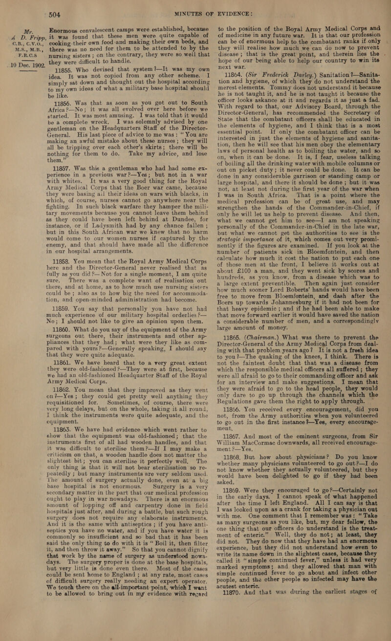 A D2. Fripp, O.B., C.V.0., M.S., M.B., . F.R.C.S 10 Dec. 1902.  Enormous convalescent camps were established, because it was found that these men were quite capable of cooking.their own food:and making their own beds, and there was no need for them to be. attended to by the nursing sisters ; on the contrary, they were so well that they were difficult to handle. 11855. Who devised that system?—It was my own idea. It was not copied from any other scheme. I simply sat down and thought out the hospital according to my own ideas of what a military base hospital should be like. 11856. Was that as soon as you got out to South Africa?—No; it was all evolved over here before we started. It was most amusing. I was told that it would be a complete wreck. I was solemnly advised by one gentleman on the Headquarters Staff of the Director- General. His last piece of advice to me was: “ You are making an awful mistake about these nurses; they will all be tripping over each other’s skirts; there will be nothing for them to do. Take my advice, and lose them.” 11857. Was this a gentleman who had had some ex- perience in a previous war?—Yes; but not in a war with whites. It was a very good thing for the Royal Army Medical Corps that the Boer war came, because they were basing ail their ideas on wars with blacks, in which, of course, nurses cannot go anywhere near the fighting. In such black warfare they hamper the mili- tary movements because you cannot leave them behind as they could have been left behind at Dundee, for instance, or if Ladysmith had by any chance fallen ; but in this South African war we knew that no harm would come to our women nurses if captured by the enemy, and that should have made all the difference in our hospital arrangements. 11858. You mean that the Royal Army Medical Corps here and the Director-General never realised that as fully as you did P— Not for a single moment, I am quite sure. There was a complete want of realisation out there, and at home, as to how much use nursing sisters could be; also as to how big the need for accommoda- tion, and open-minded administration had become. 11859. You say that personally you have not had much experience of our military hospital orderlies P— No; I should not like to give an opinion upon them. 11860. What do you say of the equipment of the Army surgeons out there, their instruments and other ap- pliances that they had; what were they like as com- pared with yours ?—Generally speaking, I should say that they were quite adequate. 11861. We have heard that to a very great extent they were old-fashioned P—They were at first, because we had an old-fashioned Headquarter Staff of the Royal Army Medical Corps. 11862. You mean that they improved as they went on?—Yes; they could get pretty well anything they requisitioned for. Sometimes, of course, there were very long delays, but on the whole, taking it all round, I think the instruments were quite adequate, and the equipment. 11863. We have had evidence which went rather to show that the equipment was old-fashioned; that the instruments first of all had wooden handles, and that it was difficult to sterilise them?—If I may make a criticism on that, a wooden handle does not matter the slightest bit; you can sterilise it perfectly well. ‘The only thing is that it will not bear sterilisation so re- peatedly ; but many instruments are very seldom used. Lhe amount of surgery actually done, even at a big base hospital is not enormous. Surgery is a very secondary matter in the part that our medical profession ought to play in war nowadays. There is an enormous amount of lopping off and carpentry done in field hospitals just after, and during a battle, but such rough surgery does not require any elaborate instruments. And it is the same with antiseptics ; if you have anti- septics you have no water, and if you have water it is commonly so insufficient and so bad that it has been said the only thing to do with it is “ Boil it, then filter it, and then throw it away.” So that you cannot dignify that work by the name of surgery as understood nowa- days. The surgery proper is done at the base hospitals, but very little is done even there. Most of the cases could be sent home to England ; at any rate, most cases of difficult surgery really needing an expert operator. We touch there on the all-important point, which I want to be allowed to bring out in my evidence with rerard to the position of the Royal Army Medical Corps and of medicine in any future war. It is that our profession can be of enormous help to the combatant ranks if only they will realise how much we can do now to prevent disease ; that is the great point, and therein lies the . hope of our being able to help our country to win its next war. 11864. (Sir Frederick Darley.) Sanitation ?—Sanita- tion and hygiene, of which they do not understand the merest elements. Tommy does not understand it because he is not taught it, and he is not taught it because the officer looks askance at it and regards it as just a fad. With regard to that, our Advisory Board, through the Director-General, has recommended the Secretary of State that the combatant officers shall be educated in the elements of hygiene, and I think that is a most essential point. 1f only the combatant officer can be interested in just the elements of hygiene and sanita- tion, then he will see that his men obey the elementary laws of personal health as to boiling the water, and so on, when it can be done. It is, I fear, useless talking of boiling all the drinking water with mobile columns or out on picket duty; it never could be done. It can be done in any considerable garrison or standing camp or large hospital, and there it should be done ; but it was not, at least not during the first year of the war when I was in South Africa. That is a point where the medical profession can be of great use, and may strengthen the hands of the Commander-in-Chief, if only he will let us help to prevent disease. And then, what we cannot get him to see—I am not speaking personally of the Commander-in-Chief in the late war, but what we cannot get the authorities to see is the strategic importance of it, which comes out very promi- nently if the figures are examined. If you look at the number of patients sick in Bloemfontein, and then calculate how much it cost the nation to put each one of those men at the front, I believe it works out at about £100 a man, and they went sick by scores and hundreds, as you know, from a disease which was to a large extent preventible. Then again just consider how much sooner Lord Roberts’ hands would have been free to move from Bloemfontein, and dash after the Boers up towards Johannesburg if it had not been for that heavy epidemic ; and if he had been able to make that move forward earlier it would have saved the nation a considerable number of men, and a corresponding] v large amount of money. 11865. (Chairman.) What was there to prevent the Director-General of the Army Medical Corps from deal- ing with that problem years ago? It is not a fresh idea to you?—The quaking of the knees, I think. There is not the faintest doubt that that was a disease from which the responsible medical officers all suffered ; they were all afraid to go to their commanding officer and ask for an interview and make suggestions. I mean that they were afraid to go to the head people, they would only dare to go up through the channels which the Regulations gave them the right to apply through. 11866. You received every encouragement, did you not, from the Army authorities when you volunteered to go out in the first instance ?—Yes, every encourage- ment, 11867. And most of the eminent surgeons, from Sir William MacCormac downwards, all received encourage- ment f—Yes. 11868. But how about physicians? Do you know whether many physicians volunteered to go out?—I do not know whether they actually volunteered, but they would have been delighted to go if they had been asked. 11869. Were they encouraged to go?—Certainly not in the early days. I cannot speak of what happened after the time I left England. All I can say is that I was looked upon as a crank for taking a physician out with me. One comment that I remember was: “Take as many surgeons as you like, but, my dear fellow, the one thing that our officers do understand is the treat- ment of enteric.” Well, they do not; at least, they did not. They do now that they have had an enormous experience, but they did not understand how even to write its name down in the slightest cases, because they called it “simple continued fever,” unless it had very marked symptoms; and they allowed that man with simple continued fever to go about and infect other people, and the other people so infected may have the acutest enteric. ; 11870. And that was during the earliest stages of