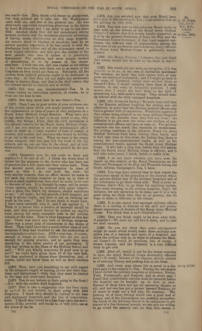 the war?—Yes. They threw cold water on physicians, but they allowed me to take one. Dr. Washbourne came with me, and was of the greatest use. He was afterwards appointed consulting physician to the forces by Lord Kitchener, and I am sorry to say he has since died. Another thing they did not understand among modern methods was the enormous practical advantage of having steam disinfectors at each large hospital. An enteric sheet or blanket or anything used by an enteric patient, especially if he has soiled it with the discharges from either end of the alimentary canal, is most highly infective, and will give the disease to the next patient who uses it unless it is previously disinfected. The modern and most simple method of disinfecting it is by means of the steam steriliser. I took one out, and was roared at for taking it, but very soon they sent them out to as many of the hospitals as they could get them to. Similarly, all the excreta from typhoid patients ought to be destroyed in some way. At first they did not make any systematic efforts to destroy them, and that is the chief reason why the disease spread so rapidly and so widely. 11871. Did they use disinfectants?—Yes. It is always rather an individual opinion, of course, as to what are the best to use. 11872. But they know how to use them?—Yes. 11873. Then I see in your précis of your evidence one of the points upon which you might possibly touch is the organisation in time of peace of civil surgeons as a Royal Army Medical Corps Reserve. What have you to say about that?—I had it in my mind to say, very Lriefly, two things: First, that the civil profession is the natural reserve for the Royal Army Medical Corps, znd I am not anxious to see any systematised effort made to draw up a large number of lists of names of doctors, and nurses, and students who would be willing to go out to the next war. What we want is the young house surgeon, who has just left the work of the big schools, and we can get him by the shoal, and at very short motice. That at least has been proved by the late war. 11874. Therefore you do not wish to have any registry /—I do not at all. I think the worst kind of doctor for the purpose is the doctor who has been out of practice for a few years and then comes back. Then the second point about organisation in time of peace is that I do not hold the view, for very similar reasons, that an effort should be made to get each big civilian hospital to keep up in time of peace a small organisation that shall be ready to be sent to the seat of war. It is thought by some, and by people whose opinion should be received with great respect, that a place like Guy’s, for instance, should undertake to say: “All right; we will provide a field hospital, and keep it always ready, and have it out on training one week in the year.” But I do not think it would work. I have veen carefully into it, and I am against it. I think it is better that a reserve of material should be kept, and that-personnel should be picked up rapidly from among the most energetic men in the civilian _ schools at the time. That is what happened in this late war. There was never any lack of civilian surgeons. There was a great deal of clumsiness in the choice of them. They could have had a much better class of civil surgeons if they had troubled to ask the authorities of the hospitals to select them. £3565 a year was, of course, enough to tempt in many loafers who are not good enough for general practice, and so again they were appealing to the lower grades of our profession. If they had written to the Dean of the Medical School and said: “ Will you kindly nominate 10 good men to go out?” we could have given them 10 of the very best, but they preferred to choose them themselves, and, of course, could not know them as well as their teachers did. to the ddequate supply of nursing sisters and their func- tions and limitations P—Only that they must be limited to the base and stationary hospitals. 11876. You do not believe in their going to the front? —Not, with the mobile field hospitals. 11877. That is also a suggestion that has been made to us?—I do not believe in their going with field hospitals. I think they should be limited to the base and stationary hospitals and the line of communica- tions. I think they would be a handicap upon the move- ments of the general, and would be of very little use at the place of baitle. 72B. 505 11878. Are you satisfied now that your Board have Mr. are getting on very well. 11879. You look now to this Advisory Board really to cope with all the defects of the Royal Army Medical C.B., C.V.O. M.S., M.B., F.R.C.S. it is by the present Secretary of State for War and the Permanent Under-Secretary, if that loyal support con- tinues, the difficult task of popularising among the good men of one profession and rendering really efficient the Royal Army Medical Corps is practically accom- plished. 11880. (Sir Henry Norman.) I observe that you think that nurses should not be sent to the front in war ?— 0. 11881. But would you not make an exception, if it was possible to do so, in the case of defensible positions ? For instance, we know that lady. nurses were of v great use indeed at Ladysmith; and if I might go back to the siege of Lucknow, ladies were utilised there as nurses /—Yes; I would certainly have them in white warfare in any town or defensible position. I only meant that I would not have them in the field of operations, 7.e., with mobile troops. They should come up behind with the fully equipped hospitals. 11882. (Sir Frederick Darley.) We have been told that in the Russian military hospitals the civilian sick are admitted, in order that the Russian medical officers may have a greater field of experience. Would you approve of that course being adopted in our large military hospitals here ?—At the present time they will not come; the difficulty is to get even the wives and children of non- commissioned officers and men to come in. The military hospitals are too much like barracks or workhouses. We civilian members of the Advisory Board for Army Medical Services have been visiting them lately, and it will take time to live down the feeling that there is among the non-commissioned ranks, as well as the commissioned ranks, against the Royal Army Medical Corps. It will take a long time before they will realise that the Royal Army Medical Corps is efficient, and it will take some years, I think, before it really is so. 11883. I do not know whether you have seen the report on this subject of the Royal Commission on the Care and Treatment of the Sick and Wounded during the South African Campaign ?—Yes, I have.’ 11884. You may have noticed that in that report the Committee speak of the prejudice or the distrust which the private soldier has of the military hospitals and of the reluctance to go there when sick. That is your ex- perience alsoP—Yes, to go there for anything serious, They come trooping to the civilian hospitals, Guy’s for instance, for any operation to be done, and it is a very good thing for them that they do at present, but we hope to make it different in the future. 11885. It is also stated that amongst military officers there is a feeling of distrust of the skill and profes- sional experience of doctors of the Royal Army Medical Corps. You think that is so?—Undoubtedly. 11886. That you think ought to be done away with, if possible ?—We must try and live it down, and in time we shall succeed. 11887. Do you not think that some arrangement might be made which would make these military hos- pitals less of a barrack and more of a hospital, and allow the civilian sick in, in order to educate the Medi- cal Corps?—It would be excellent, but, of course, it means expense, and the Treasury is a very difficult body to get over. 11888. After all, would it not be the truest economy to have the Army Medical Corps thoroughly efficient men ?—It. would, because of the expense already alluded to of training Tommy and putting him at the front. 11889. And every man whose life is saved is a dis- tinct gain to the country ?—Yes. During the last month I have visited the military hospitals at Aldershot, Netley, York, Portsmouth, and Gosport, and in every case I the hospital can be brought up to date as such. Several of them have not got an operating theatre at all, and not one has got a proper upward flushing jet of water to wash out a bed pan, for instance. The putting in of those fittings would cost a good deal of money, and if the Commission can possibly strengthen the hands of the Advisory Board in its endeavour to get control of a few thousand pounds, we are only too willing to go round the country and see that that money is 38 See Q. 21758. ee ee ee