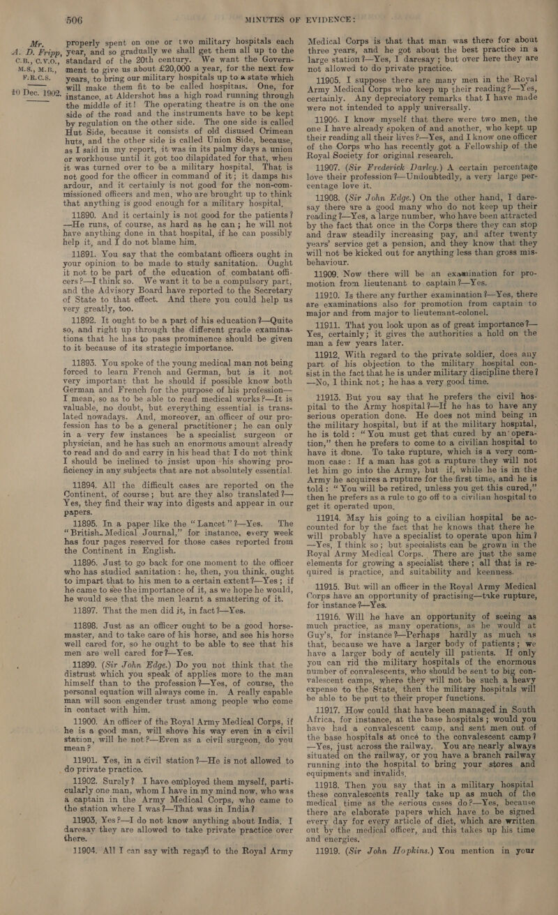 M.S., M.B., F:R.C.S. 10 Dec. 1902, ment to give us about £20,000 a year, for the next few years, to bring our military hospitals up to a state which will make them fit to be called hospitaits. One, for instance, at Aldershot has a high road running through the middle of it! The operating theatre is on the one side of the road and the instruments have to be kept by regulation on the other side. The one side is called Hut Side, because it consists of old disused Crimean huts, and the other side is called Union Side, because, as I said in my report, it was in its palmy days a union or workhouse until it got too dilapidated for that, when it was turned over to be a military hospital, That is not good for the officer in command of it; it damps his ardour, and it certainly is not good for the non-com- missioned officers and men, who are brought up to think that anything is good enough for a military hospital, 11890. And it certainly is not good for the patients? —He runs, of course, as hard as he can; he will not have anything done in that hospital, if he can possibly help it, and I do not blame him. 11891. You say that the combatant officers ought in your opinion to be made to study sanitation. Ought it not to be part of the education of combatant offi- cers ?—I think so. We want it to be a compulsory part, and the Advisory Board have reported to the Secretary of State to that effect. And there you could help us very greatly, too. 11892. It ought to be a part of his education ?Quite so, and right up through the different grade examina- tions that he has to pass prominence should be given to it because of its strategic importance. 11893. You spoke of the young medical man not being forced to learn French and German, but is it not very important that he should if possible know both German and French for the purpose of his profession— I mean, so as to be able to read medical works P—It is valuable, no doubt, but everything essential is trans- lated nowadays. And, moreover, an\officer of our pro- fession has to be a general practitioner; he can only in a very few instances be a specialist surgeon or physician, and he has such an enormous amount already to read and do and carry in his head that Ido not think I should be inclined to insist upon his showing pro- ficiency in any subjects that are not absolutely essential. 11894. All the difficult cases are reported on the Continent, of course; but are they also translated ?— Yes, they find their way into digests and appear in our papers. 11895. In a paper like the “ Lancet’”’?—Yes. The “British. Medical Journal,” for instance, every week has four pages reserved for those cases reported from the Continent in English. 11896. Just to go back for one moment to the officer who has studied sanitation: he, then, you think, ought to impart that to his men to a certain extent ?—Yes ; if he came to see the importance of it, as we hope he would, he would see that the men learnt a smattering of it. 11897. That the men did jt, in fact ?7—Yes. 11898. Just as an officer ought to be a good horse- master, and to take care of his horse, and see his horse well cared for, so he ought to be able to see that his men are well cared for?—Yes. 11899. (Sir John Edge.) Do you not think that the distrust which you speak of applies more to the man himself than to the profession ?#—Yes, of course, the personal equation will always come in. A really capable man will soon engender trust among people who come in contact with him. 11900. An officer of the Royal Army Medical Corps, if he is a good man, will shove his way even in a civil “aaa will he not ?—Even as a civil surgeon, do you mean f 11901. Yes, in a civil station ?—He is not allowed to _do private practice. 11902. Surely? I have employed them myself, parti- eularly one man, whom I have in my mind now, who was a captain in the Army Medical Corps, who came to the station where I was?—That was in India? 11905, Yes ?—I do not: know anything about India, I rig they are allowed to take private practice over there. 11904. All I can say with regayl to the Royal Army three years, and he got about the best practice in a large station ?—Yes, I daresay ; but over here they are not allowed to do private practice. 11905. I suppose there are many men in the Royal Army Medical Corps who keep up their reading ?—Yes, certainly. Any depreciatory remarks that I have made were not intended to apply universally. 11906. I know myself that there were two men, the one I have already spoken of and another, who kept up their reading all their lives P—Yes, and I know one officer of the Corps who has recently got a Fellowship of the Royal Society for original research. 11907. (Sir Frederick Darley.) A certain percentage love their profession ?—Undoubtedly, a very large per- centage love it. 11908. (Sir John Edge.) On the other hand, I dare- say there are a good many who do not keep up their reading ?—Yes, a large number, who have been attracted by the fact that once in the Corps there they can stop and draw steadily increasing pay, and after twenty years’ service get a pension, and they know that they will not be kicked out for anything less than gross mis- behaviour. 11909. Now there will be an examination for pro- motion from lieutenant to captain ?—Yes. 11910. Is there any further examination ?—Yes, there are examinations also for promotion from captain to major and from major to lieutenant-colonel. 11911. That you look upon as of great importance ?— Yes, certainly; it gives the authorities a hold on the man a few years later. 11912. With regard to the private soldier, does any part of his objection to the military hospital con- sist in the fact that he is under military discipline there ? —No, I think not; he has a very good time. $1913. But you say that he prefers the civil hos- pital to the Army hospital?—If he has to have any serious operation done. He does not mind being m the military hospital, but if at the military hospital, he is told: “You must get that cured by an’ opera- tion,” then he prefers to come to a civilian hospital to have it done. To take rupture, which is a very com- mon case: If a man has got a rupture they will not let him go into the Army, but if, while he is in the Army he acquires a rupture for the first time, and he is told: “You will be retired, unless you get this cured,” then he prefers as a rule to go off to a civilian hospital to get it operated upon, 11914. May his going to a civilian hospital be ac- counted for by the fact that he knows that there he will probably have a specialist to operate upon him? —Yes, I think so; but specialists can be grown in the Royal Army Medical Corps. There are just the same elements for growing a specialist there; all that is re- 11915. But will an officer in the Royal Army Medical Corps have an opportunity of practising—toke rupture, for instance ?—Yes. 11916. Will he have an opportunity of seeing as much practice, as many operations, as he would at Guy’s, for instance?—Perhaps hardly as much 4s that, because we have a larger body of patients; we have a larger body of acutely ill patients. If only you can rid the military hospitals of the enormous number of convalescents, who should be sent to big con- valescent camps, where they will not be such a heavy expense to the State, then the military hospitals will be able to be put to their proper functions. 11917. How could that have been managed in South Africa, for instance, at the base hospitals ; would you have had a convalescent camp, and sent men out of the base hospitals at oncé to the convalescent camp? —Yes, just across the railway. You are nearly always situated on the railway, or you have a branch railway running into the hospital to bring your stores and equipments and invalids, 11918. Then you say that in a military hospital these convalescents really take up as much of the medical time as the serious cases do?—Yes, because there are elaborate papers which have to be signed every day for every article of diet, which are written out by the medical officer, and this takes up his time and energies. 11919. (Sir John Hopkins.) You mention in your