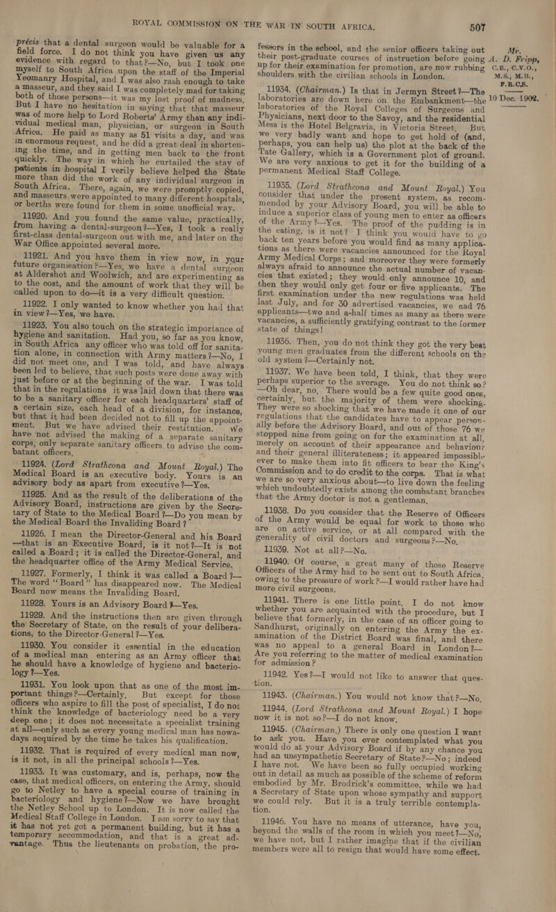 précis that a dental surgeon would be valuable for a field force. I do not think you have given us any evidence with regard to that ’—No, but I took one myself to South Africa upon the staff of the Imperial Yeomanry Hospital, and I was also rash enough to take a masseur, and they said I was completely mad for taking both of those persons—it was my lost proof of madness, But I have no hesitation in saying that that masseur was of more help to Lord Roberts’ Army than any indi- vidual medical man, physician, or surgeon in South Africa. He paid as many as 51 visits a day, and was im enormous request, and he did a great deal in shorten- ing the time, and in getting men back to the front quickly. The way in which he curtailed the stay of patients in hospital I verily believe helped the State more than did the work of any individual surgeon in South Africa. and masseurs were appointed to many different hospitals, or berths were found for them in some unofficial way. 11920. And you found the same value, practically, from having a dental-surgeon ?—Yes, I took a really first-class dental-surgeon out with me, and later on the War Office appointed several more. 11921. And you have them in view now, in your future organisation ’—Yes, we have a dental surgeon at Aldershot and Woolwich, and are experimenting as to the cost, and the amount of work that they will be called upon to do—it is a very difficult question. 11922. I only wanted to know whether you had that in view ?—Yes, we have. 11923. You also touch on the strategic importance of hygiene and sanitation. Had you, so far as you know, in South Africa any officer who was told off for sanita- tion alone, in connection with Army matters?—No, I did not. meet one, and I was told, and haye always been led to believe, that such posts were done away with just before or at the beginning of the war. I was told that in the regulations it was laid down that there was to be a sanitary officer for each headquarters’ staff of a certain size, each head of a division, for instance, but that it had been decided not to fill up the appoint- ment. But we have advised their restitution. We have not advised the making of a separate sanitary corps, only separate sanitary officers to advise the com- batant officers, : 11924. (Lord Strathcona and Mount Royal.) The Medical Board is an executive body. Yours is an advisory body as apart from executive ?—Yes. 11925. And as the result of the deliberations of the Advisory Board, instructions are given by the Secre- tary of State to the Medical Board ?—Do you mean by the Medical Board the Invaliding Board ? 11926. I mean the Director-General and his Board —that is an Executive Board, is it not?—lIt is not called a Board; it is called the Director-General, and the headquarter office of the Army Medical Service. 11927. Formerly, I think it was called a Board ?— The word ‘‘ Board” has disappeared now. The Medical Board now means the Invaliding Board. 11928. Yours is an Advisory Board Yes, 11929. And the instructions then are given through the Secretary of State, on the result of your delibera- tions, to the Director-General 7—Yes, 11950. You consider it essential in the education of a medical man entering as an Army officer that he should have a knowledge of hygiene and bacterio- logy ?—Yes. 11931. You look upon that as one of the most im- portant things?—Oertainly, But except for those officers who aspire to fill the post of specialist, I do not think the knowledge of bacteriology need be a very deep one; it does not necessitate a specialist training at all—only such as every young medical man has nowa- days acquired by the time he takes his qualification. 11932. That is required of every medical man now, is it not, in all the principal schools ?—Yes. 11935. It was customary, and is, perhaps, now the case, that medical officers, on entering the Army, should go to Netley to have a special course of training in bacteriology and hygiene?—Now we have brought the Netley School up to London. It is now called the Medical Staff College in London. Iam sorry to say that it has not yet got a permanent building, but it has a temporary accommodation, and that is a great ad- ventage. Thus the lieutenants on probation, the pro- 507 fessors in the school, and the senior officers taking out up for their examination for promotion, are now rubbing shoulders with the civilian schools in London, 11934. (Chairman.) Is that in Jermyn Street ?—The laboratories are down here on the Embankment—the laboratories of the Royal Colleges of Surgeons and Physicians, next door to the Savoy, and the residential Mess is the Hotel Belgravia, in Victoria Street, But we very badly want and hope to get hold of (and, perhaps, you can help us) the plot at the back of the Tate Gallery, which is a Government plot of ground. We are very anxious to get it for the building of a permanent Medical Staff College. 11935. (Lord Strathcona and Mount Royal.) You consider that under the present system, as recom- mended by your Advisory Board, you will be able to induce a superior class of young men to enter as officers of the Army ?—Yes. The proof of the pudding is in the eating, is it not? I think you would have to yo back ten years before you would find as many applica- tions as there were vacancies announced for the Royal Army Medical Corps; and moreover they were formerly always afraid to announce the actual number of vacan- cies that existed; they would only announce 10, and then they would only get four or five applicants. The first examination under the new regulations was held last July, and for 30 advertised vacancies, we nad 76 applicants—two and a-half times as many as there were vacancies, a sufficiently gratifying contrast to the former state of things! 11936. Then, you do not think they got the very best young men graduates from the different schools on the old system ’—Certainly not. 11937. We have been told, I think, that they were perhaps superior to the average. You do not think so? —Oh dear, no, There would be a few quite good ones, certainly, but the majority of them were shocking. They were so shocking that we have made it one of our regulations that the candidates have to appear person- ally before the Advisory Board, and out of those 76 we stopped nine from going on for the examination at all, merely on account of their appearance and behaviour and their general illiterateness; it appeared impossible ever to make them into fit officers to bear the King’s Commission and to do credit to the corps. That is what we are so very anxious about—to live down the feeling which undoubtedly exists among the combatant branches that the Army doctor is not a gentleman, 11938. Do you consider that the Reserve of Officers of the Army would be equal for work to those who are on active service, or at all compared with the generality of civil doctors and surgeons P—No, 11939. Not at allP—No, 11940. Of course, a great many of those Reserve Officers of the Army had to he sent out to South Africa, owing to the pressure of work ?—I would rather have had more civil surgeons. 11941. There is one little point, I do not know whether you are acquainted with the procedure, but I believe that formerly, in the case of an officer going to Sandhurst, originally on entering the Army the ex- amination of the District Board was final, and there was no appeal to a general Board in London ?— Are you referring to the matter of medical examination for admission ? 11942. Yes?—I would not like tion. 11943. (Chairman.) You would not know that ?—No. 11944. (Lord Strathcona and Mount Royal.) I hope now it is not soP—I do not know, 11945. (Chairman.) There is only one question I want to ask you. Have you ever contemplated what you would do at your Advisory Board if by any chance you had an unsympathetic Secretary of State ?-No ; indeed I have not. We have been so fully occupied working out in detail as much as possible of the scheme of reform embodied by Mr. Brodrick’s committee, while we had a Secretary of State upon whose sympathy and support we could rely. But it is a truly terrible contempla- tion. 11946. You have no means of utterance, have you, beyond the walls of the room in which you meet ?—No, we have not, but I rather imagine that if the civilian members were all to resign that would have some effect. to answer that ques- Mr. C.B.,-C.¥.0., M.S., M.B., F.R.CS.