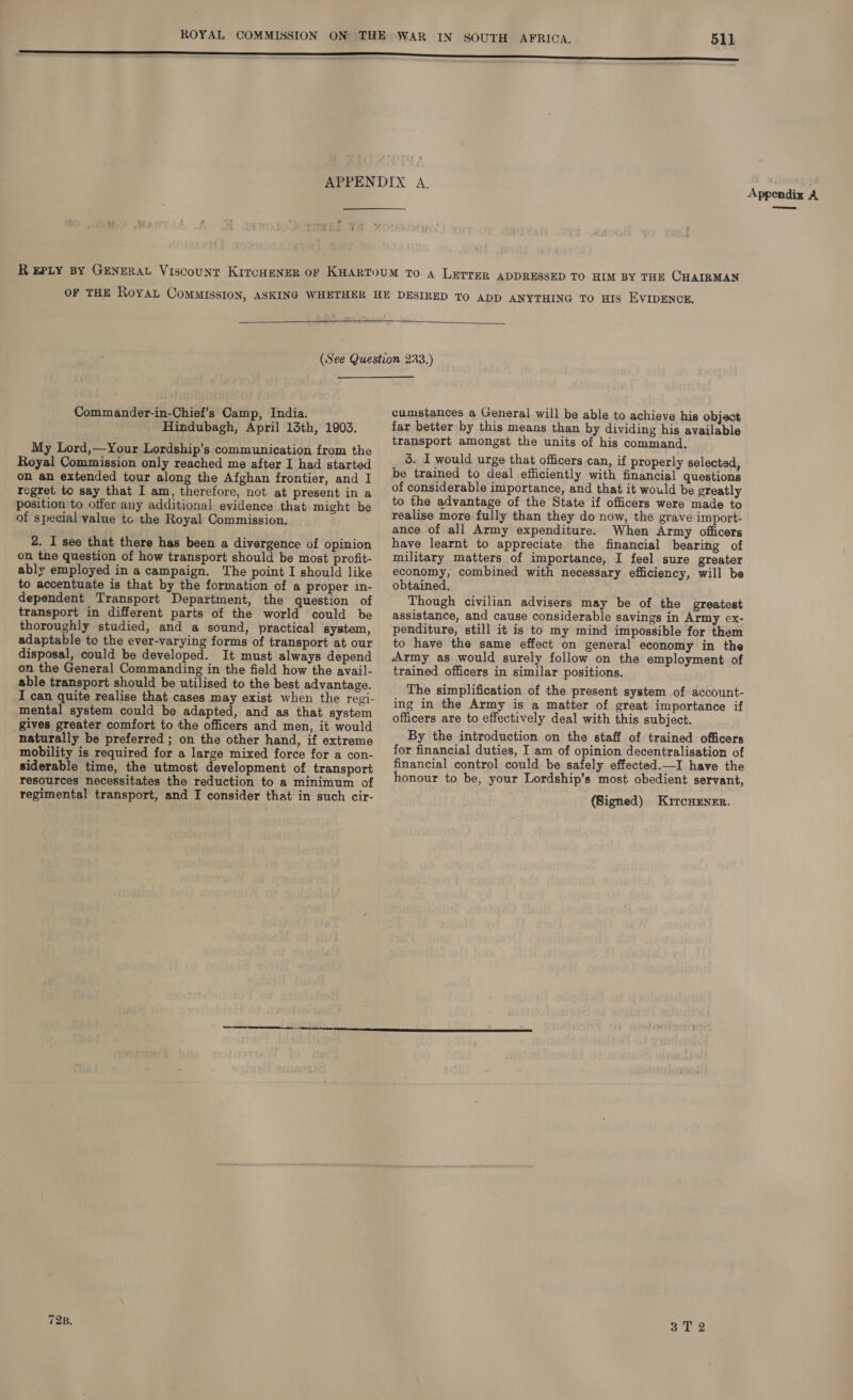  Commander-in-Chief’s Camp, India. Hindubagh, April 13th, 1903. My Lord,—Your Lordship’s communication from the Royal Commission only reached me after I had started on an extended tour along the Afghan frontier, and I regret to say that I am, therefore, not at present in a position to offer any additional evidence that might be of special value to the Royal Commission. 2. I see that there has been a divergence of opinion on the question of how transport should be most profit- ably employed in a campaign. The point I should like to accentuate is that by the formation of a proper in- dependent Transport Department, the question of transport in different parts of the world could be thoroughly studied, and a sound, practical system, adaptable to the ever-varying forms of transport at our disposal, could be developed. It must always depend on the General Commanding in the field how the avail- able transport should be utilised to the best advantage. I can quite realise that cases may exist when the regi- mental system could be adapted, and as that system gives greater comfort to the officers and men, it would naturally be preferred ; on the other hand, if extreme mobility is required for a large mixed force for a con- siderable time, the utmost development of transport resources necessitates the reduction to a minimum of regimental transport, and I consider that in such cir- 728. cumstances a General will be able to achieve his object far better by this means than by dividing his available transport amongst the units of his command. 5. I would urge that officers can, if properly selected, be trained to deal efficiently with financial questions of considerable importance, and that it would be greatly to the advantage of the State if officers were made to realise more fully than they do now, the grave import- ance of all Army expenditure. When Army officers have learnt to appreciate the financial bearing of military matters of importance, I feel sure greater economy, combined with necessary efficiency, will be obtained. Though civilian advisers may be of the greatest assistance, and cause considerable savings in Army ex- penditure, still it is to my mind impossible for them to have the same effect on general economy in the Army as would surely follow on the employment of trained officers in similar positions. The simplification of the present system of account- ing in the Army is a matter of great importance if officers are to effectively deal with this subject. By the introduction on the staff of trained officers for financial duties, I am of opinion decentralisation of financial control could be safely effected.—I have the honour to be, your Lordship’s most obedient servant, (Signed) Kircnuensr. 3T 2