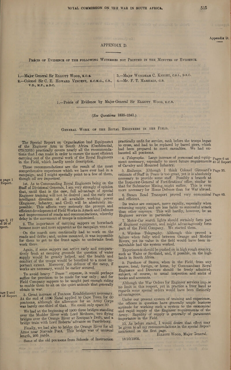 e page | Report. we 2, 17 id 26 of >port. @ ge 2 and of Report -_ 515   1.—Major General Sir Extrorr Woop, &amp;.C.B. 2.—Colonel Sir C. E. Howarp VINCENT, K.C.M.G., C.B., V.D., M.P., A.D.C. | 3.—Major Wynpuam C. KNIGHT, C.S.1., D.S.0. 4.—Mr. F. T. Marztats, 0.B.     The Special Report on Organisation bnd Equipment of the Engineer Arm in South Africa (Confidential, 079/3305) practically covers nearly all the recommenda- tions that I can make in order to ensure the most efficient carrying out of the general work of the Royal Engineers in the Field, which hardly needs description. Those recommendations are the result of the most comprehensive experience which we have ever had in a campaign, and I might specially point to a few of them, though all are important. 1st. As to Commanding Royal Engineers being on the Staff of Divisional Generals, I am very strongly of opinion that, until that is the case, full advantage of special Engineer training will not be desired ; and the early and intelligent direction of all available working power (Engineer, Infantry, and Civil) will be absolutely im- possible. This affects very seriously the prompt and efficient development of Field Works in Attack and Defence and improvement of roads and communications, whereby delay in the movement of troops is minimised. 9. The importance of carrying sappers on horseback became more and more apparent as the campaign went on. On the march men continually had to work on the roads and drifts ; and, unless mounted, it was impossible for them to get to the front again to undertake fresh work there. . ; Again, if some sappers can arrive early and compara- tively fresh at camping grounds the question of water supply would be greatly helped, and the health and comfort of the troops would be benefited to a most im- portant extent. Moreover, the defence of the camp, if works are necessary, would be earlier secured. To avoid heavy ‘‘ Peace ” expense, it would perhaps suffice for provision to be made for war only ; and for Field Company sappers to be taught just enough riding to enable them to sit on the quiet animals that generally obtain in war. ~ 3. Great increase of Pontoon Establishment necessary. At the end of 1899 Natal applied to Cape Town for 60 pontoons, although the allowance for an Army Corps was barely one-third of that. We could only spare 30. We had at the beginning of 1900 three bridges standing over the Modder River with Lord Methuen, two flying bridges over the Orange River at Zoutpan’s Drift, and a bridge train with Lord Roberts’ advance on Paardeborg. Finally, we had also to bridge the Orange River for all Arms near Norvals Pont, This bridge was of unusual length, 266 yards. ~ Some of the old pontoons from Schools. of Instruction  practically unfit for service, sank before the troops began to cross, and had to be replaced by barrel piers, which had been prepared to meet casualties. We had ex- hausted all pontoons. | if  of Cavalry and Mounted Infantry. estimate of Staff in Peace is too great, yet it is absolutely necessary to provide some staff. Possibly 4 branch at the Inspector-General of Fortifications’ office, similar to that for Submarine Mining, might suffice. This is even more necessary for Home Defence than for War abroad. and efficient. Its trains are compact, move rapidly, especially when returning empty, and are less liable to successful attack than other convoys. This will hardly, however, be an Engineer service in particular. 7. Motor-Car search lights should certainly form part of Engineer equipment, and might advantageously form part of the Field Company. We started them. 8, Wireless Telegraphy. Although this proved a failure when fully tried between Orange and Modder Rivers, yet its value in the field would have been in- calculable had the system worked. Experiments should be pushed on in high rough country, lands in South Africa. ; 9. Purchase of Stores, when in the Field, from any source, local, foreign, or home, by Commandant Royal Engineers and Directors should be freely admitted, subject, of course, to usual inspection and audit of books and accounts. Although the War Orders for Engineer services impuse no limit in this respect, yet in practice a freer hand as regards some special orders would have been distinctly advantageous. Under our present system of training and experience, the officers in question have generally ample business aptitude for working such a system to the economical and rapid supply of the Engineer requirements of the Army. Rapidity of supply is generally of paramount importance in the Field. 10. As before stated, I would desire that effect may be given to all my recommendations in the special Report mentioned: on the first. page. Exxiorr Woop, Major General. 18/10/1902. 