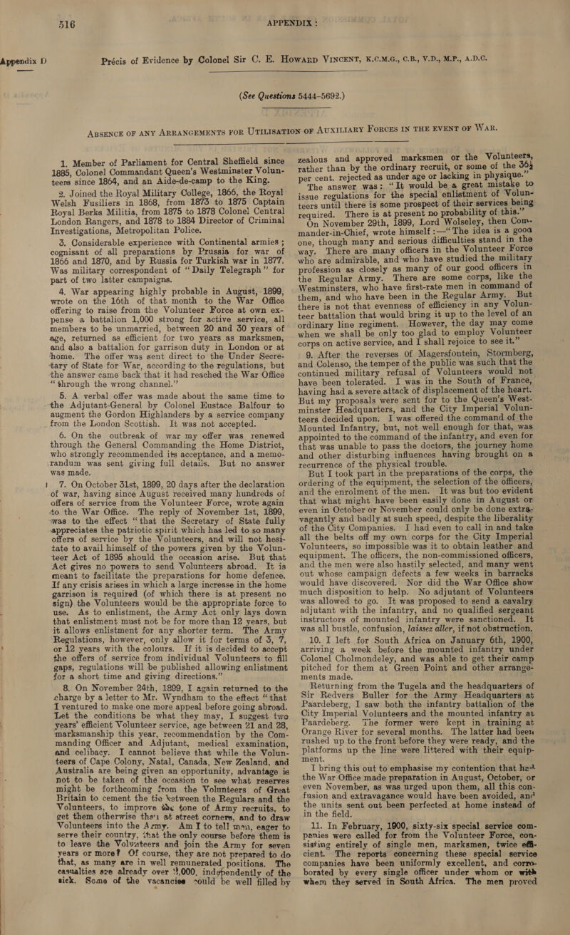 ———   1, Member of Parliament for Central Sheffield since 1885, Colonel Commandant Queen’s Westminster Volun- teers since 1864, and an Aide-de-camp to the King. 2. Joined the Royal Military College, 1866, the Royal Welsh Fusiliers in 1868, from 1873 to 1875 Captain Royal Berks Militia, from 1875 to 1878 Colonel Central London Rangers, and 1878 to 1884 Director of Criminal Investigations, Metropolitan Police. 3. Considerable experience with Continental armies ; cognisant of all preparations by Prussia for war of 1866 and 1870, and by Russia for Turkish war in 1877. Was military correspondent of “‘ Daily Telegraph” for part of two latter campaigns. 4. War appearing highly probable in August, 1899, wrote on the 16th of that month to the War Office offering to raise from the Volunteer Force at own ex- pense a battalion 1,000 strong for active service, all members to be unmarried, between 20 and 30 years of age, returned as efficient for two years as marksmen, and also a battalion for garrison duty in London or at ‘home. The offer was sent direct to the Under Secre- ‘tary of State for War, according to the regulations, but the answer came back that it had reached the War Office “through the wrong channel.” 5. A verbal offer was made about the same time to ‘the Adjutant-General by Colonel Eustace Balfour to augment the Gordon Highlanders by a service company It was not accepted. 6. On the outbreak of war my offer was renewed through the General Commanding the Home District, who strongly recommended its acceptance, and a memo- ‘randum was sent giving full details. But no answer was made. + 7. On October 31st, 1899, 20 days after the declaration of war, having since August received many hundreds of offers of service from the Volunteer Force, wrote again to the War Office. The reply of November Ist, 1899, swas to the effect “that the Secretary of State fully appreciates the patriotic spirit which has led to so many offers of service by the Volunteers, and will not hesi- tate to avail himself of the powers given by the Volun- teer Act of 1895 should the occasion arise. But that Act gives no powers to send Volunteers abroad. It is meant to facilitate the preparations for home defence. If any crisis arises in which a large increase in the home garrison is required (of which there is at present no sign) the Volunteers would be the appropriate force to use. As to enlistment, the Army Act only lays down that enlistment must not be for more than 12 years, but it allows enlistment for any shorter term. The Army Regulations, however, only allow it for terms of 3, 7, or 12 years with the colours. If it is decided to accept the offers of service from individual Volunteers to fill gaps, regulations will be published allowing enlistment for a short time and giving directions.” 8. On November 24th, 1899, I again returned to the charge by a letter to Mr. Wyndham to the efteci “ that I ventured to make one more appeal before going abroad. Let the conditions be what they may, I suggest tws years’ efficient Volunteer service, age between 21 and 28, marksmanship this year, recommendation by the Com- manding Officer and Adjutant, medical examination, and celibacy. I cannot believe that while the Volun- teers of Cape Colony, Natal, Canada, New Zealand, and Australia are being given an opportunity, advantage is not to be taken of the occasion to see what reserves might be forthcoming from the Volunteers of Great Britain to cement the tie ketween the Regulars and the Volunteers, to improve the tone of Army recruits, to get them otherwise tha: at street corners, and to draw Volunteers into the Army. Am I to tell man, eager to serve their country, that the only course before them is to leave the Volvateers and join the Army for seven years or more? Of course, they are not prepared to do that, as many are in well remunerated positions. The casualties aze already over ‘',000, indgpendently of the sick. Scme of the vacancies ould be well filled by  zealous and approved marksmen or the Volunteers, rather than by the ordinary recruit, or some of the 304 per cent. rejected as under age or lacking in physique. The answer was: “It would be a great mistake to issue regulations for the special enlistment of Volun- teers until there is some prospect of their services being required. There is at present no probability of this. On November 29th, 1899, Lord Wolseley, then Com- mander-in-Chief, wrote himself :—“The idea is a gooa one, though many and serious difficulties stand in the way. There are many officers in the Volunteer Force who are admirable, and who have studied the military profession as closely as many of our good officers in the Regular Army. There are some corps, like the Westminsters, who have first-rate men 1n command of them, and who have been in the Regular Army. But there is not that evenness of efficiency in any Volun- teer battalion that would bring it up to the level of an ordinary line regiment. However, the day may come when we shall be only too glad to employ Volunteer corps on active service, and I shall rejoice to see it. 9. After the reverses Of Magersfontein, Stormberg, and Colenso, the temper of the public was such that the continued military refusal of Volunteers would not have been tolerated. I was in the South of France, having had a severe attack of displacement of the heart. But my proposals were sent for to the Queen’s West- minster Headquarters, and the City Imperial Volun- teers decided upon. I was offered the command of the Mounted Infantry, but, not well enough for that, was appointed to the command of the infantry, and even for that was unable to pass the doctors, the journey home and other disturbing influences having brought on a recurrence of the physical trouble. But I took part in the preparations of the corps, the ordering of the equipment, the selection of the officers, and the enrolment of the men. It was but too evident that what might have been easily done in August or even in October or November could only be done extra- vagantly and badly at such speed, despite the liberality of the City Companies. I had even to call in and take all the belts off my own corps for the City Imperial Volunteers, so impossible was it to obtain leather and equipment. The officers, the non-commissioned officers, and the men were also hastily selected, and many went out whose campaign defects a few weeks in barracks would have discovered. Nor did the War Office show much disposition to help. No adjutant of Volunteers was allowed to go. It was proposed to send a cavalry adjutant with the infantry, and no qualified sergeant instructors of mounted infantry were sanctioned. It was all bustle, confusion, laissez aller, if not obstruction. 10. I left for South Africa on January 6th, 1900, arriving a week before the mounted infantry under Colonel Cholmondeley, and was able to get their camp pitched for them at Green Point and other arrange- ments made. Returning from the Tugela and the headquarters of Sir Redvers Buller for the Army Headquarters at Paardeberg, I saw both the infantry battalion of the City Imperial Volunteers and the mounted infantry at Paardeberg. Tne former were kept in training at Orange River for several months. The latter had been rushed up to the front before they were ready, and the platforms up the line were littered with their equip- ment. I bring this out to emphasise my contention that het the War Office made preparation in August, October, or even November, as was urged upon them, all this con- fusion and extravagance would have been avoided, and the units sent out been perfected at home instead of in the field. 11. In February, 1900, sixty-six special service com- panies were called for from the Volunteer Force, con- sisting entirely of single men, marksmen, twice effi- cient. The reports concerning these special service companies have been uniformly excellent, and corre borated by every single officer under whom or witk whem they served in South Africa. The men proved