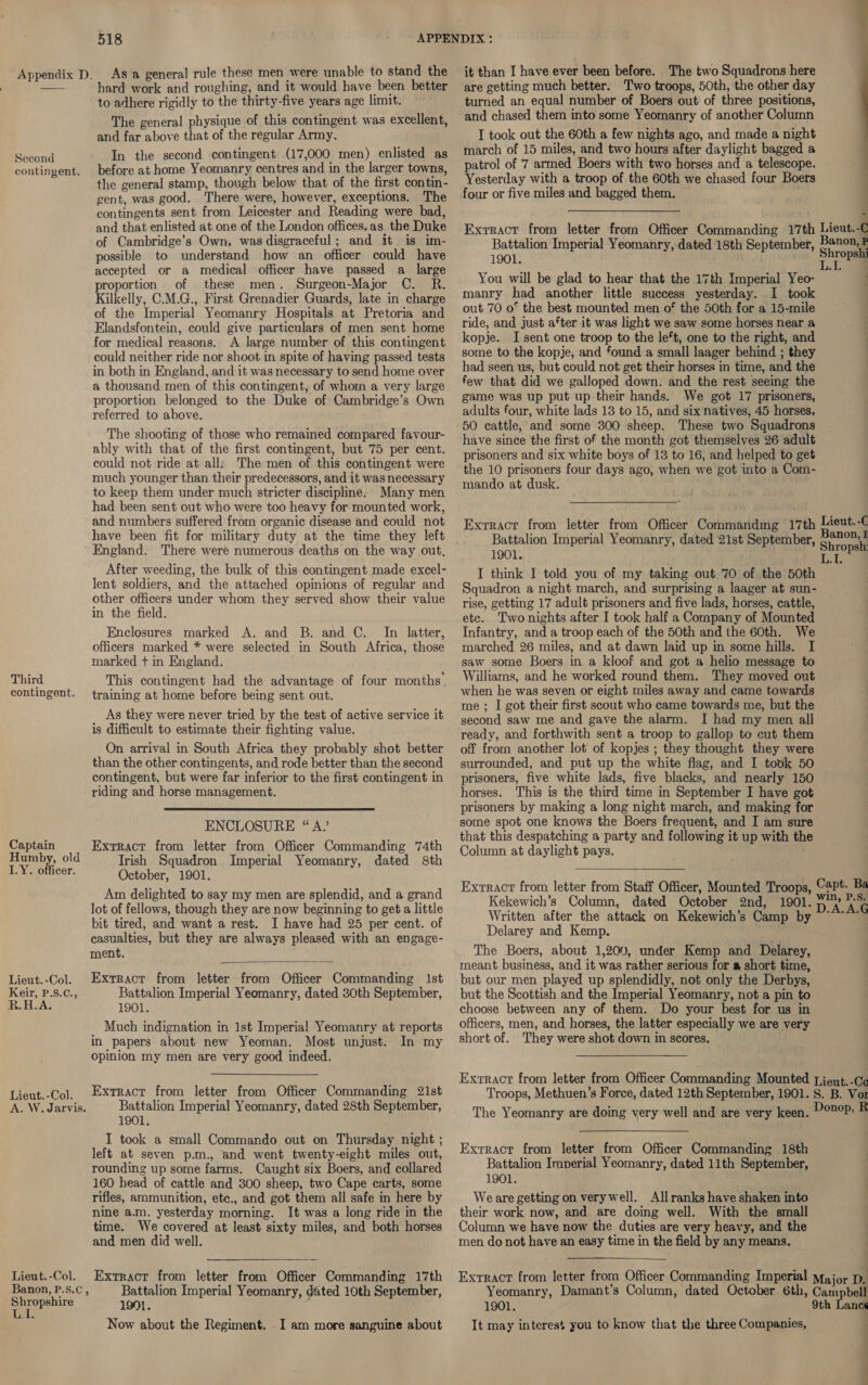 Second contingent. Third contingent. Captain Humby, old 1.Y. officer. Lieut. -Col. Keir, P.S.¢C., R.H.A. Lieut.-Col. A. W. Jarvis. Lieut. -Col. Banon, P.s.C , Shropshire LI. 518 hard work and roughing, and it would have been better to adhere rigidly to the thirty-five years age limit. The general physique of this contingent was excellent, and far above that of the regular Army. In the second contingent (17,000 men) enlisted as before at home Yeomanry centres and in the larger towns, the general stamp, though below that of the first contin- gent, was good. There were, however, exceptions. The contingents sent from Leicester and Reading were bad, and that enlisted at one of the London offices, as the Duke of Cambridge’s Own, was disgraceful; and it is im- possible to understand how an officer could have accepted or a medical officer have passed a_ large proportion of these men. Surgeon-Major C. R. Kilkelly, C.M.G., First Grenadier Guards, late in charge of the Imperial Yeomanry Hospitals at Pretoria and Elandsfontein, could give particulars of men sent home for medical reasons. <A large number of this contingent could neither ride nor shoot in spite of having passed tests in both in England, and it was necessary to send home over a thousand men of this contingent, of whom a very large proportion belonged to the Duke of Cambridge’s Own referred to above. The shooting of those who remained compared favour- ably with that of the first contingent, but 75 per cent. could not ride at all: The men of this contingent were much younger than their predecessors, and it was necessary to keep them under much stricter discipline. Many men had been sent out who were too heavy for mounted work, and numbers suffered from organic disease and could not have been fit for military duty at the time they left England. There were numerous deaths on the way out, After weeding, the bulk of this contingent made excel- lent soldiers, and the attached opinions of regular and other officers under whom they served show their value in the field. Enclosures marked A. and B. and C. In latter, officers marked * were selected in South Africa, those marked + in England. This contingent had the advantage of four months’ training at home before being sent out. As they were never tried by the test of active service it is difficult to estimate their fighting value. On arrival in South Africa they probably shot better than the other contingents, and rode better than the second contingent, but were far inferior to the first contingent in riding and horse management.  ENCLOSURE “ A” Extract from letter from Officer Commanding 74th Irish Squadron Imperial Yeomanry, dated 8th October, 1901. Am delighted to say my men are splendid, and a grand lot of fellows, though they are now beginning to get a little bit tired, and want a rest. I have had 25 per cent. of casualties, but they are always pleased with an engage- ment.  Extract from letter from Officer Commanding Ist Battalion Imperial Yeomanry, dated 30th September, 1901. _ Much indignation in 1st Imperial Yeomanry at reports in papers about new Yeoman. Most unjust. In my opinion my men are very good indeed. Extract from letter from Officer Commanding 21st Battalion Imperial Yeomanry, dated 28th September, 1901. I took a small Commando out on Thursday night ; left at seven p.m., and went twenty-eight miles out, rounding up some farms. Caught six Boers, and collared 160 head of cattle and 300 sheep, two Cape carts, some rifles, ammunition, etc., and got them all safe in here by nine a.m. yesterday morning. It was a long ride in the time. We covered at least sixty miles, and both horses and men did well. Extract from letter from Officer Commanding 17th Battalion Imperial Yeomanry, dated 10th September, 1991. Now about the Regiment. I am more sanguine about it than I have ever been before. The two Squadrons here are getting much better. Two troops, 50th, the other day turned an equal number of Boers out: of three positions, and chased them into some Yeomanry of another Column I took out the 60th a few nights ago, and made a night march of 15 miles, and two hours after daylight bagged a patrol of 7 armed Boers with two horses and a telescope. Yesterday with a troop of the 60th we chased four Boers four or five miles and bagged them. |  { ] Exrracr from letter from Officer Commanding 17th aan Battalion Imperial Yeomanry, dated 18th September, Banon,? 1901. Shropshi L.I. : You will be glad to hear that the 17th Imperial Yeo- manry had another little success yesterday. I took out 70 o* the best mounted men of the 50th for a 15-mile ride, and just ater it was light we saw some horses near a kopje. I sent one troop to the le*t, one to the right, and some to the kopje, and found a small laager behind ; they had seen us, but could not get their horses in time, and the few that did we galloped down. and the rest seeing the game was up put up their hands. We got 17 prisoners, adults four, white lads 13 to 15, and six natives, 45 horses, 50 cattle, and some 300 sheep. These two Squadrons have since the first of the month got themselves 26 adult prisoners and six white boys of 13 to 16, and helped to get the 10 prisoners four days ago, when we got into a Com- mando at dusk. . Exrracr from letter from Officer Commandmg 17th Lieut.-C Battalion Imperial Yeomanry, dated 21st September, Strode 1901. Ta I think I told you of my taking out 70 of the 50th Squadron a night march, and surprising a laager at sun- rise, getting 17 adult prisoners and five lads, horses, cattle, etc. Two nights after I took half a Company of Mounted Infantry, and a troop each of the 50th and the 60th. We marched 26 miles, and at dawn laid up in some hills. I saw some Boers in a kloof and got a helio message to Williams, and he worked round them. They moved out when he was seven or eight miles away and came towards me ; I got their first scout who came towards me, but the second saw me and gave the alarm. I had my men all ready, and forthwith sent a troop to gallop to cut them off from another lot of kopjes ; they thought they were surrounded, and put up the white flag, and I tovk 50 prisoners, five white lads, five blacks, and nearly 150 horses. This is the third time in September I have got prisoners by making a long night march, and making for some spot one knows the Boers frequent, and I am sure that this despatching a party and following it up with th Column at daylight pays.  Exrract from letter from Staff Officer, Mounted Troops, Capt. Ba Kekewich’s Column, dated October 2nd, 1901. DA KG Written after the attack on Kekewich’s Camp by ~~” Delarey and Kemp. The Boers, about 1,200, under Kemp and Delarey, meant business, and it was rather serious for a short time, but our men played up splendidly, not only the Derbys, but the Scottish and the Imperial Yeomanry, not a pin to choose between any of them. Do your best for us in officers, men, and horses, the latter especially we are very short of. They were shot down in scores. Exrract from letter from Officer Commanding Mounted Lieut. -C¢ Troops, Methuen’s Force, dated 12th September, 1901. S. B. Vor The Yeomanry are doing very well and are very keen. o0P: B Extract from letter from Officer Commanding 18th Battalion Imperial Yeomanry, dated 11th September, 1901. Weare getting on verywell. Allranks have shaken into their work now, and are doing well. With the small Column we have now the duties are very heavy, and the men do not have an easy time in the field by any means. Extract from letter from Officer Commanding Imperial Major D, Yeomanry, Damant’s Column, dated October 6th, Campbell 1901. 9th Lancs It may interest you to know that the three Companies, | ;