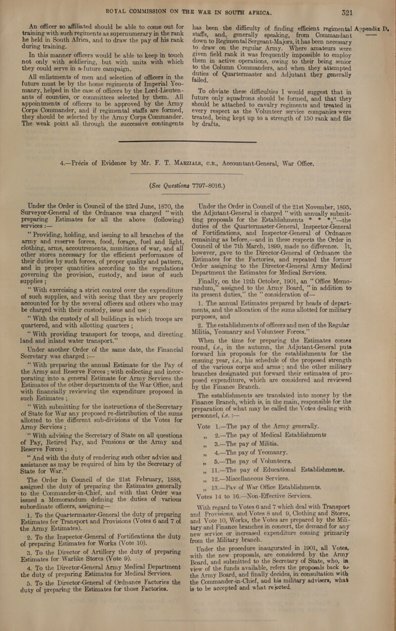 training with such regiments as supernumerary in the rank he held in South Africa, and to draw the pay of his rank during training. In this manner officers would be able to keep in touch not only with soldiering, but with units with which they could serve in a»future campaign. All enlistments of men and selection of officers in the future must be by the home regiments of Imperial Yeo- manry, helped in the case of officers by the Lord-Lieuten- ants of counties, or committees selected by them. All appointments of officers to be approved by the Army Corps Commander, and if regimental staffs are formed, they should be selected by the Army Corps Commander. The weak point all through the successive contingents staffs, and, generally speaking, from Commandant down to Regimental Sergeant-Majors, it has been necessary to draw on the regular Army. Where amateurs were given field rank it was frequently impossible to employ them in active operations, owing to their being senior to the Column Commanders, and when they attempted Mey of Quartermaster and Adjutant they generally ailed. To obviate these difficulties I would suggest that in future only squadrons should be formed, and that they should be attached to cavalry regiments and treated in every respect as the Volunteer service companies were treated, being kept up to a strength of 150 rank and file by drafts. Under the Order in Council of the 23rd June, 1870, the Surveyor-General of the Ordnance was charged ‘“ with preparing Estimates for all the above (following) services :— ** Providing, holding, and issuing to all branches of the army and reserve forces, food, forage, fuel and light, clothing, arms, accoutrements, munitions of war, and all other stores necessary for the efficient performance of their duties by such forces, of proper quality and pattern, and in proper quantities according to the regulations governing the provision, custody, and issue of such supplies ; “With exercising a strict control over the expenditure of such supplies, and with seeing that they are properly accounted for by the several officers and others who may be charged with their custody, issue and use ; “With the custody of all buildings in which troops are quartered, and with allotting quarters ; land and inland water transport.”’ Under another Order of the same date, the Financial Secretary was charged :— “With preparing the annual Estimate for the Pay of the Army and Reserve Forces ; with collecting and incor- porating into a general Estimate for Army Services the Estimates of the other departments of the War Office, and with financially reviewing the expenditure proposed in such Estimates ; “With submitting for the instructions of the Secretary of State for War any proposed re-distribution of the sums allotted to the different sub-divisions of the Votes for Army Services ; “‘ With advising the Secretary of State on all questions of Pay, Retired Pay, and Pensions or the Army and Reserve Forces ; ** And with the duty of rendering such other advice and assistance as may be required of him by the Secretary of State for War.” The Order in Council of the 21st February, 1888, assigned the duty of preparing the Estimates generally to the Commander-in-Chief, and with that Order was issued a Memorandum defining the duties of various subordinate officers, assigning— 1. To the Quartermaster-General the duty of preparing Estimates for Transport and Provisions (Votes 6 and 7 of the Army Estimates). 2. To the Inspector-General of Fortifications the duty of preparing Estimates for Works (Vote 10). 3. To the Director of Artillery the duty of preparing Estimates for Warlike Stores (Vote 9). 4. To the Director-General Army Medical Department the duty of preparing Estimates for Medical Services. 5. To the Director-General of Ordnance Factories the duty of preparing the Estimates for those Factories. Under the Order in Council of the 21st November, 1895, the Adjutant-General is charged ‘‘ with annually submit- ting proposals for the Establishments * * *,”’—the duties of the Quartermaster-General, Inspector-General of Fortifications, and Inspector-General of Ordnance remaining as before,—and in these respects the Order in Council of the 7th March, 1899, made no difference. It, however, gave to the Director-General of Ordnance the Estimates for the Factories, and repeated the former Order assigning to the Director-General Army Medical Department the Estimates for Medical Services. Finally, on the 12th October, 1901, an “‘ Office Memo- randum,” assigned to the Army Board, “in addition to its present duties,” the “ consideration of— 1. The annual Estimates prepared by heads of depart- ments, and the allocation of the sums allotted for military purposes, and 2. The establishments of officers and men of the Regular Militia, Yeomanry and Volunteer Forces.”’ When the time for preparing the Estimates comes round, 7.e., in the autumn, the Adjutant-General puts forward his proposals for the establishments for the ensuing year, 2.e., his schedule of the proposed strength of the various corps and arms; and the other military branches designated put forward their estimates of pro- posed expenditure, which are considered and reviewed by the Finance Branch. The establishments are translated into money by the Finance Branch, which is, in the main, responsible for the preparation of what may be called the Votes dealing with personnel, 2.e. :— Vote 1.—The pay of the Army generally. 2.—The pay of Medical Establishments 3.—The pay of Militia. 4.—The pay of Yeomanry. 5.—The pay of Volunteers. 11.—The pay of Educational Establishments. 12.—Miscellaneous Services. . 13.—Pavy of War Office Establishments. Votes 14 to 16.—Non-Effective Services. ” ”? ”? ” 99 ”? With regard to Votes 6 and 7 which deal with Transport and Provisions, and Votes 8 and 9, Clothing and Stores, and Vote 10, Works, the Votes are prepared by the Mili- tary and Finance branches in concert, the demand for any new service or increased expenditure coming primarily from the Military branch. Under the procedure inaugurated in 1901, all Votes,. with the new proposals, are considered by the Army Board, and submitted to the Secretary of State, who, in. view of the funds available, refers the proposals back ty the Army Board, and finally decides, in consultation with the Commander-in-Chief, aud his military advisers, what is to be accepted and what re ected. . ee ae