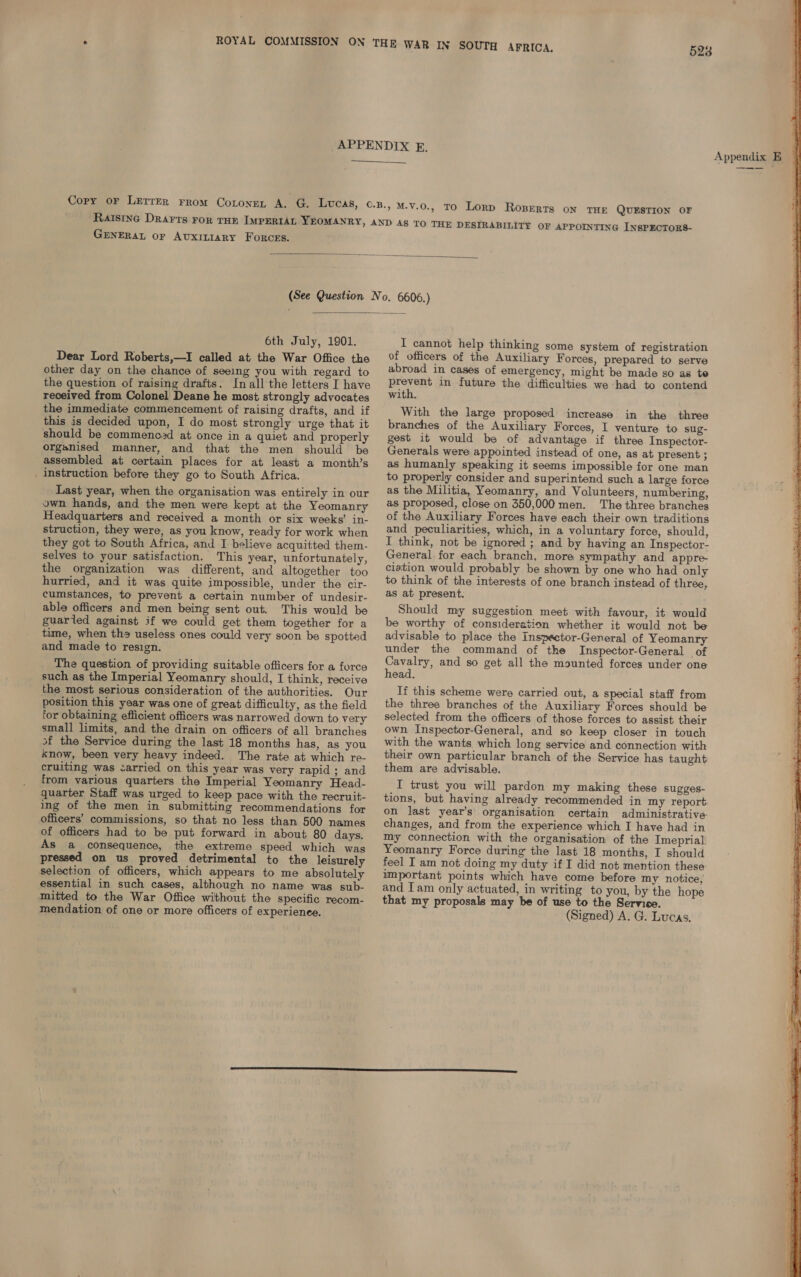 528  GENERAL oF AUxILIARY FORCES. , TO Lorp Roperts on THE QUESTION OF THE DESIRABILITY OF APPOINTING INSPECTORS-   6th July, 1901. Dear Lord Roberts,—I called at the War Office the other day on the chance of seeing you with regard to the question of raising drafts. Inall the letters I have received from Colonel Deane he most strongly advocates the immediate commencement of raising drafts, and if this is decided upon, I do most strongly urge that it should be commenoad at once in a quiet and properly organised manner, and that the men should be assembled at certain places for at least a month’s _ instruction before they go to South Africa. Last year, when the organisation was entirely in our ywn hands, and the men were kept at the Yeomanry Headquarters and received a month or six weeks’ in- struction, they were, as you know, ready for work when they got to South Africa, and I believe acquitted them- selves to your satisfaction. This year, unfortunately, the organization was different, and altogether too hurried, and it was quite impossible, under the cir- cumstances, to prevent a certain number of undesir- able officers and men being sent out. This would be guarled against if we could get them together for a time, when ths useless ones could very soon be spotted and made to resign. The question of providing suitable officers for a force such as the Imperial Yeomanry should, I think, receive the most serious consideration of the authorities. Our position this year was one of great difficulty, as the field for obtaining efficient officers was narrowed down to very small limits, and the drain on officers of all branches af the Service during the last 18 months has, as you know, been very heavy indeed. The rate at which re- cruiting was <arried on this year was very rapid ; and from various quarters the Imperial Yeomanry Head- quarter Staff was urged to keep pace with the recruit- ing of the men in submitting recommendations for officers’ commissions, so that no less than 500 names of officers had to be put forward in about 80 days. As a consequence, the extreme speed which was pressed on us proved detrimental to the leisurely selection of officers, which appears to me absolutely essential in such cases, although no name was sub- mitted to the War Office without the specific recom- mendation of one or more officers of experience. I cannot help thinking some system of registration of officers of the Auxiliary Forces, prepared to serve abroad in cases of emergency, might be made so as to Peover? in future the difficulties we had to contend with. With the large proposed increase in the three branches of the Auxiliary Forces, I venture to sug- gest it would be of advantage if three Inspector- Generals were appointed instead of one, as at present ; as humanly speaking it seems impossible for one man to properly consider and superintend such a large force as the Militia, Yeomanry, and Volunteers, numbering, as proposed, close on 350,000 men. The three branches of the Auxiliary Forces have each their own traditions and peculiarities, which, in a voluntary force, should, I think, not be ignored ; and by having an Inspector- General for each branch, more sympathy and appre ciation would probably be shown by one who had only to think of the interests of one branch instead of three, as at present: Should my suggestion meet with favour, it would be worthy of consideration whether it would not be advisable to place the Inspector-General of Yeomanry under the command of the Inspector-General of Cavalry, and so get all the mounted forces under one head. If this scheme were carried out, a special staff from the three branches of the Auxiliary Forces should be selected from the officers of those forces to assist their own Inspector-General, and so keep closer in touch with the wants which long service and connection with their own particular branch of the Service has taught them are advisable. I trust you will pardon my making these sugges- on last year’s organisation certain administrative. changes, and from the experience which I have had in my connection with the organisation of the Imeprial Yeomanry Force during the last 18 months, I should feel I am not doing my duty if I did not mention these: important points which have come before my notice, and Iam only actuated, in writing to you, by the hope that my proposals may be of use to the Service. (Signed) A. G. Lucas. Appendix EB 