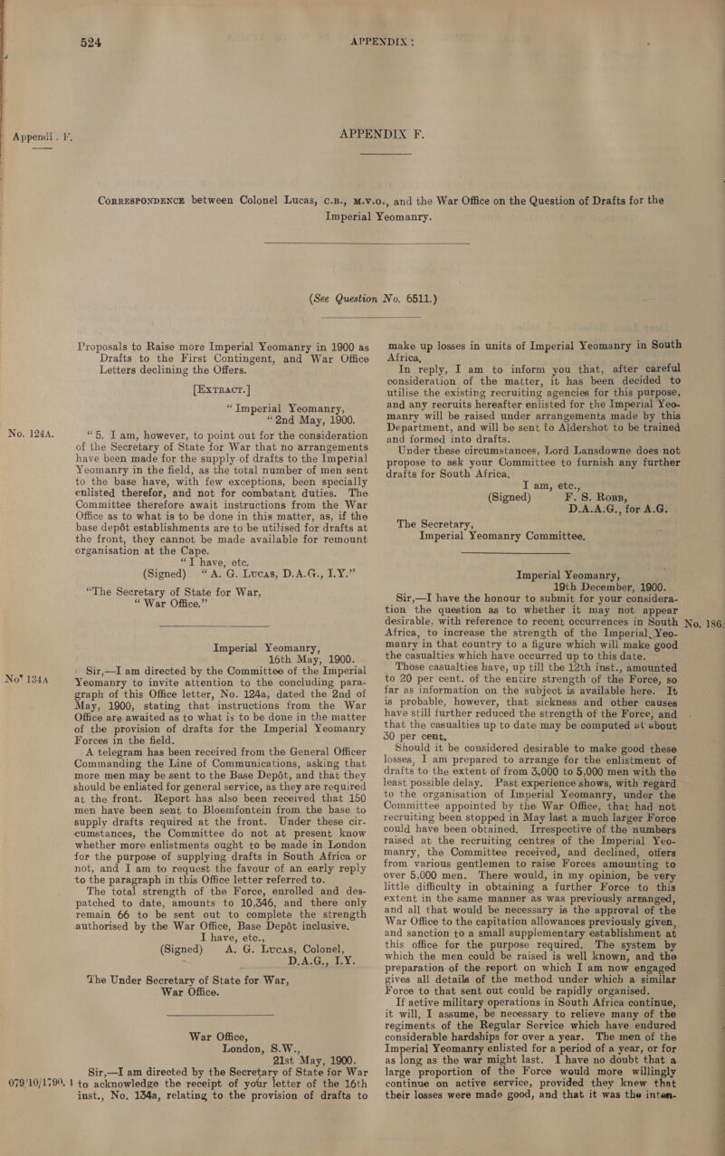  No. 124A, No*™ 134A   Proposals to Raise more Imperial Yeomanry in 1900 as Drafts to the First Contingent, and War Office Letters declining the Offers. [EXTRACT. | “Imperial Yeomanry, “2nd May, 1900. “5. I am, however, to point out for the consideration of the Secretary of State for War that no arrangements have been made for the supply of drafts to the Imperial Yeomanry in the field, as the total number of men sent to the base have, with few exceptions, been specially enlisted therefor, and not for combatant duties. The Committee therefore await instructions from the War Office as to what is to be done in this matter, as, if the base depdét establishments are to be utilised for drafts at the front, they cannot be made available for remount organisation at the Cape. “T have, ete. (Signed) “A. G. Lucas, D.A.G., IY.” “The Secretary of State for War, “War Office.”  Imperial Yeomanry, 16th May, 1900. Sir,—I am directed by the Committee of the Imperial Yeomanry to invite attention to the concluding para- graph of this Office letter, No. 124a, dated the 2nd of May, 1900, stating that instructions from the War Office are awaited as to what is to be done in the matter of the provision of drafts for the Imperial Yeomanry Forces in the field. A telegram has been received from the General Officer Commanding the Line of Communications, asking that more men may be sent to the Base Depét, and that they should be enlisted for general service, as they are required at the front. Report has also been received that 150 men have been sent to Bloemfontein from the base to supply drafts required at the front. Under these cir- cumstances, the Committee do not at present know whether more enlistments ought to be made in London for the purpose of supplying drafts in South Africa or not, and I am to request the favour of an early reply to the paragraph in this Office letter referred to. The total strength of the Force, enrolled and des- patched to date, amounts to 10,346, and there only remain 66 to be sent out to complete the strength authorised by the War Office, Base Depédt inclusive. I have, etce., (Signed) A. G. Lucas, Colonel, D-A;G. ay: The Under Secretary of State for War, War Office.  War Office, London, S.W.., 21st May, 1900. Sir,—I am directed by the oa of State for War inst., No, 134a, relating to the provision of drafts to make up losses in units of Imperial Yeomanry in South Africa, In reply, I am to inform you that, after careful consideration of the matter, it has been decided to utilise the existing recruiting agencies for this purpose, and any recruits hereafter enlisted for the Imperial Yeo- manry will be raised under arrangements made by this Department, and will be sent to Aldershot to be trained and formed into drafts. Under these circumstances, Lord Lansdowne does not propose to ask your Committee to furnish any further drafts for South Africa. I am, etc., (Signed) F. S. Ross, D.A.A.G., for A.G. The Secretary, Imperial Yeomanry Committee, Imperial Yeomanry, 19th December, 1900. Sir,—I have the honour to submit for your considera- tion the question as to whether it may not appear Africa, to increase the strength of the Imperial. Yeo- manry in that country to a figure which will make good the casualties which have occurred up to this date. Those casualties have, up till the 12th inst., amounted to 20 per cent. of the entire strength of the Force, so far as information on the subject is available here. It is probable, however, that sickness and other causes have still further reduced the strength of the Force, and that the casualties up to date may be computed al about 30 per cent, ; Should it be considered desirable to make good these losses, I am prepared to arrange for the enlistment of drafts to the extent of from 3,000 to 5,000 men with the least possible delay. Past experience shows, with regard to the organisation of Imperial Yeomanry, under the Committee appointed by the War Office, that had not recruiting been stopped in May last a much larger Force could have been obtained. Irrespective of the numbers raised at the recruiting centres of the Imperial Yeo- manry, the Committee received, and declined, otters from various gentlemen to raise Forces amounting to over 5,000 men. There would, in my opinion, be very little difficulty in obtaining a further Force to this extent in the same manner as was previously arranged, and all that would be necessary is the approval of the War Office to the capitation allowances previously given, and sanction to a small supplementary establishment at this office for the purpose required. The system by which the men could be raised is well known, and the preparation of the report on which I am now engaged gives all details of the method under which a similar Force to that sent out could be rapidly organised. If active military operations in South Africa continue, it will, I assume, be necessary to relieve many of the regiments of the Regular Service which have endured considerable hardships for over a year. The men of the Imperial Yeomanry enlisted for a period of a year, or for as long as the war might last. I have no doubt that a large proportion of the Force would more willingly continue on active service, provided they knew that their losses were made good, and that it was the inten-