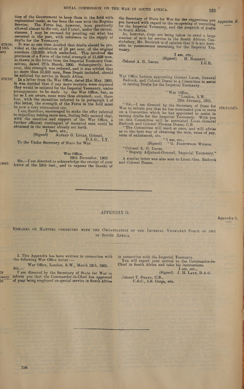  079/10) f 10th ary 079/10] 4943, 19 tion of the Government to keep them in the field with replenished ranks, as has been the case with the Regular Service. The Force has, however, been practically allowed almost to die out, and I trust, under the circum- stances, I may be excused for pointing out what has occurred in the past, with reference to the supply of drafts for the Yeomanry. It was at one time decided that drafts should be pro- vided at the calculation of 10 per cent, of the original numbers (10,000) which embarked. This involved tho provision of a Force of the total strength of 11,608 men, as shown in the letter from the Imperial Yeomanry Com- mittee, dated 27th March, 1900. Subsequently, how- ever, this strength was reduced, and it was settled that no more than 10,500 men, Base Depét included, should be enlisted for service in South Africa. In a letter from the War Office, dated 21st May, 1900, it was decided that if any more recruits were required they would be enlisted for the Imperial Yeomanry, under arrangements to be made by the War Office, but, so far as I am aware, none were thus obtained, and, there fore, with the casualties referred to in paragraph 1 of this letter, the strength of the Force in the field must be now a very attenuated one. I am, therefore, encouraged to make the offer referred to regarding raising more men, feeling fully assured that, with the sanction and support of the War Office, a further efficient contingent of mounted men could be obtained in the manner already set forth. I have, etc., (Signed) Atrrep G. Lucas, Colonel, D.A.G., IY. To the Under Secretary of State for War.  War Office, 28th December, 1900. Sir,—I am directed to acknowledge the receipt of your letter of the 19th inst., and to express the thanks of the Secretary of State for War for the suggestions you put forward with regard to the re-opening of recruiting for the Imperial Yeomanry, and the despatch of drafts to South Africa. As, however, steps are being taken to enrol a large number of men for service in the South African Con. stabulary, Mr. Brodrick is of opinion that it is not desir. able to recommence recruiting for the Imperial Yeo- manry. I am, etc., (Signed) H. Borrerr, Colonel A. G. Lucas. I.G.R,  War Office Letters appointing Colonel Lucas, General Badcock, and Colonel Deane to a Committee to assist in raising Drafts for the Imperial Yeomanry. “War Office, “London, 8.W., léth January, 1901. “Sir,—I am directed by the Secretary of State for War to inform you that he has nominated you to serve on. a Committee which he has appointed to assist in raising drafts for the Imperial Yeomanry. With you on this Committee will be associated Lieut,-General “The Committee will meet at once, and will advise as to the best way of obtaining the men, rates of pay, term of enlistment, etc. “T am, etc., (Signed) “G. Freztrwoop Wuson. “Colonel A. G. Lucas, “Deputy Adjutant-General, Imperial Yeomanry.” A similar letter was also: sent to Lieut.-Gen. Badcock and Colonel Deane. 1. This Appendix has been written in connection with the following War Office letter : — War Office, London, S.W., March 18th, 1901. Sir,—' T am directed by the Secretary of State for War to 728. in connection with the Imperial Yeomanry. You will report your arrival to. the Commander-in- Chief in South Africa and take his instruetions. I am, etc., (Signed) J. H. Laynr, D.A.G. colonel T. Duann, C.B., U.8.C., LS. Corps, ete.  