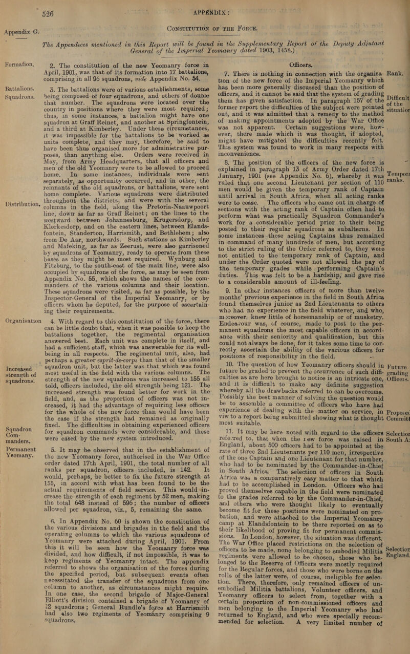 Formation, Battalions. Squadrons. Distribution, Organisation  2. The constitution of the new Yeomanry force in April, 1901, was that of its formation into 17 battalions, comprising in all 96 squadrons, wide Appendix No. 54. 3. The battalions were of various establishments, some being composed: of four squadrons, and others of double that number. The squadrons were located over the country in positions where they were most required ; thus, in some instances, a battalion might have one squadron at Graff Reinet, and another at Springfontein, and a third at Kimberley. Under these circumstances, it was impossible for the battalions to be worked as units complete, and they may, therefore, be said to have been thus organised more for administrative pur- poses, than anything else. Orders were received in May, from Army Headquarters, that all officers and men of the old Yeomanry were to be allowed to proceed home. Im some instances, individuals were sent separately, as opportunity occurred, and in other, the remnants of the old squadrons, or battalions, were sent home complete. Various squadrons were distributed throughout the districts, and were with the several columns in the field, along the Pretoria-Naauwpoort line, down as far as Graff Reinet; on the lines to the westward between Johannesburg, Krugersdorp, and Klerkesdorp, and on the eastern lines, between Hlands- fontein, Standerton, Harrismith, and Bethlehem; also from De Aar, northwards. Such stations as Kimberley and Mafeking, as far as Zeerust, were also’ garrisoned by squadrons of Yeomanry, ready to operate from these bases as they might be most required. Wynburg and Fitzburg, to the south-east of the main line, were also occupied by squadrons of the force, as may be seen from Appendix No. 55, which shows the names of the com- manders of the various columns and their location. These squadrons were visited, as far as possible, by the Inspector-General of the Imperial Yeomanry, or by officers whom he deputed, for the purpose of ascertain- ing their requirements. 4, With regard to this constitution of the force, there can be little doubt that, when it was possible to keep the battalions together, the regimental organisation answered best. Each unit was complete in itself, and had a sufficient staff, which was answerable for its well- being in all respects. The regimental unit, also, had Increased streneth of squadrons. Squadron Com- manders. Permanent Yeomany. most useful in the field with the various columns. The strength of the new squadrons was increased to 155 all told, officers included, the old strength being 121. The increased strength was found better for work in the field, and, as the proportion of officers was not in- creased, it had the advantage of requiring less officers for the whole of the new force than would have been the case if the strength had remained as originally fixed. The difficulties in obtaining experienced officers for squadron commands were considerable, and these were eased by the new system introduced. the new Yeomanry force, authorised in the War Office order dated 17th April, 1901, the total number of all ranks per squadron, officers included, is 142. It would, perhaps, be better to fix the future strength at 155, in accord with what has been found to be the actual requirements of field service. This would -in- crease the strength of each regiment by 52 men, making the total 648 instead of 596; the number of officers allowed per squadron, viz., 5, remaining the same. 6. In Appendix No. 60 is shown the constitution of the various divisions and brigades in the field and the operating columns to which the various squadrons of Yeomanry were attached during April, 1901. From this it will be seen how the Yeomanry force was divided, and how difficult, if not impossible, it was to keep regiments of Yeomanry intact. The appendix referred to shows the organisation of the forces during the specified period, but subsequent events often necessitated the transfer of the squadrons from one column to another, as circumstances might require. In one case, the second brigade of Major-General Elliott’s division contained a brigade of Yeomanry of i2 squadrons ; General Rundle’s force at Harrismith had also two regiments of Yeomanry comprising 9 Squadrons, Officers. 7. There is nothing in connection with the organisa- tion of the new force of the Imperial Yeomanry which has been more generally discussed than the position of officers, and it cannot be said that the system of grading them thas given satisfaction. In paragraph 157 of the former report the difficulties of the subject were pointed out, and 1t was admitted that a remedy to the method of making appointments adopted by the War Office was not apparent. ever, there made which it was thought, if adopted, might have mitigated the difficulties recently felt. This system was found to work in many respects with inconvenience. 8. The position of the officers of the new force is explained in paragraph 135 of Army Order dated 17th January, 1901 (see Appendix No. 6), whereby it was ruled that one second Lieutenant per section of 110 q Rank. | uf Difficuit of the situatior Tempor: ranks. until arrival in South Africa, when all acting ranks were to cease. The officers who came out in charge of sections with the acting rank of Captain often had to, perform what was practically Squadron Commander’s work for a considerable period prior to their being posted to their regular squadrons as subalterns. In some instances.these acting Captains thus remained in command of many hundreds of men, but according to the strict ruling of the Order referred to, they were not entitled to the temporary rank of Captain, and under the Order quoted were not allowed the pay of the temporary grades while performing Captain’s duties. This was felt to be a hardship, and gave rise to a considerable amount of ill-feeling. 9. In other instances officers of more than twelve months’ previous experience in the field in South Africa found themselves junior as 2nd Lieutenants to others who had no experience in the field whatever, and who, m>reover, knew little of horsemanship or of musketry. Endeavour was, cf course, made to post to the per- manent squadrons the most capable officers in accord- ance with their seniority and qualification, but this could not always be done, for it takes some time to cor- rectly ascertain the ability of the various officers for positions of responsibility in the field. . 10. ‘The question of how Yeomanry officers should in future be graded to prevent the occurrence of such difti- culties as are here brought to notice is an intricate one, and it is difficult to make any definite suggestion whereby all the drawbacks referred to can be overcome. Possibly the best manner of solving the question would be to assemble a committee of officers who have had experience of dealing with the matter om service, in viw to a report being submitted showing what is thought most suitable. By eter 11. It may be here noted with regard to the officers refe-red to, that when the rew force was raised in England, about 500 othcers had to be appointed at the 4 Future grading Officers. Proposec Committ Selectior South A: who had to be nominated by the Commander-in-Chief in South Africa. The selection of officers in South Africa was a comparatively easy matter to that which had to be accomplished in London. Officers who had proved themselves capable in the field were nominated to the grades referred to by the Commander-in-Chief, ani others who were thought likely to eventually become fit fur these positions were nominated on pro- bation, and were attached to the Imperial Yeomanry camp at Elandsfontein to be there reported on as to their likelihood of proving fit for permanent commis- sions. In London, however, the situation was different. The War Office placed restrictions on the selection of officers to be made, none belonging to embodied Militia regiments were allowed to be chosen, those who be- longed to the Reserve of Officers were mostly required for the Regular forces, and those who were borne on the rolls of the latter were, of course, ineligible for selec- tion. There, therefore, only remained officers of un- embodied Militia battalions, Volunteer officers, and Yeomanry officers to select from, together with a certain proportion of non-commissioned officers and men belonging to the Imperial Yeomanry who had returned to England, and who were specially recom- mended for selection. A very limited number of Selectior England.