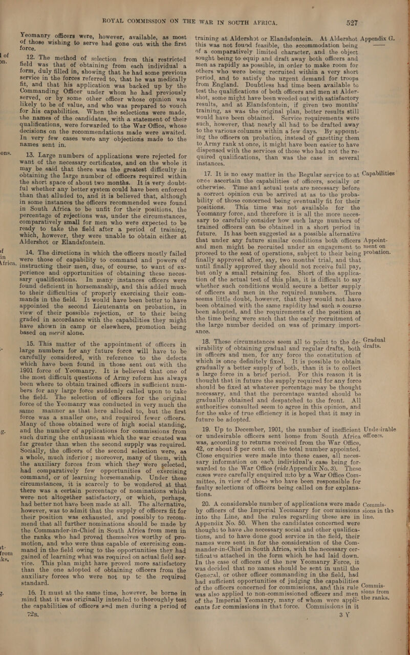 l of ons. yf in \ frica, > GQ it from k sg. Vs . Yeomanry officers were, however, available, as most oH those wishing to serve had gone out with the first orce, _ 12. The method of selection from this restricted field was that of obtaining from each individual a form, duly filled in, showing that he had some previous service in the forces referred to, that he was medically fit, and that his application was backed up by the Commanding Officer under whom he had previously served, or by some other officer whose opinion was likely to be of value, and who was prepared to vouch for his capabilities. When the selections were made, the names of the candidates, with a statement of their qualifications, were forwarded to the War Office, whose decisions on the recommendations made were awaited. In very few cases were any objections made to the names sent in. 13. Large numbers of applications were rejected for want of the necessary certificates, and on the whole it may be said that there was the greatest difficulty in obtaining the large number of officers required within the short space of about two months. It is very doubt- ful whether any better system could have been enforced than that alluded to, and it is believed that, although in some instances the officers recommended were found in South Africa to be unfit for their positions, the percentage of rejections was, under the circumstances, comparatively small for men who were expected to be ready to take the field after a period of training, which, however, they were unable to obtain either at Aldershot or Elandsfontein. 14, The directions in which the officers mostly failed were those of capability to command and powers of instructing their men, due, of course, to want of ex- perience and opportunities of obtaining these neces- sary qualifications. In many instances officers were found deficient in horsemanship, and this added much to their difficulties of properly exercising their com- mands in the field. It would have been better to have appointed the second Lieutenants on probation, in view of their possible rejection, or to their being graded in accordance with the capabilities they might have shown in camp or elsewhere, promotion being based on merit alone. 15. This matter of the appointment of officers in large numbers for any future force will have to be carefully considered, with reference to the defects which have been found in those sent out with the 1901 force of Yeomanry. It is believed that one of the most difficult questions of Army reform has always been where to obtain trained officers in sufficient num- bers for any large force suddenly called upon to take the field. The selection of officers for the original force of the Yeomanry was conducted in very much the same manner as that here alluded to, but the first force was a smaller one, and required fewer officers. Many of those obtained were of high social standing, and the number of applications for commissions from such during the enthusiasm which the war created was far greater than when the second supply was required. Socially, the officers of the second selection were, as a whole, much inferior ; moreover, many of them, with the auxiliary forces from which they were selected, had comparatively few opportunities of exercising command, or of learning horsemanship. Under these circumstances, it is scarcely to be wondered at that there was a certain percentage of nominations which were not altogether satisfactory, or which, perhaps, had better not have been made at all. The alternative, however, was to admit that the supply of officers fit for their position was exhausted, and possibly to recom- mend that all further nominations should be made by the Commander-in-Chief in South Africa from men in the ranks who had proved themselves worthy of pro- motion, and who were thus capable of exercising com- mand in the field owing to the opportunities they had gained of learning what was required on actual field ser- vice. This plan might have proved more satisfactory than the one adopted of obtaining officers from the auxiliary forces who were not up tc the required standard. 16. It must at the same time, however, be borne in mind that it was originally intended to thoroughly test the capabilities of officers and men during a period of 728. 527 training at Aldershot or Elandsfontein. this was not found feasible, the accommodation being of a comparatively limited character, and the object sought being to equip and draft away both officers and men as rapidly as possible, in order to make room for others who were being recruited within a very short period, and to satisfy the urgent demand for troops from England. Doubtless had time been available to test the qualifications of both officers and men at Alder- shot, some might have been weeded out with satisfactory results, and at Elandsfontein, if given two months’ training, as was the original plan, better results still would have been obtained. Service requirements were such, however, that nearly all had to be drafted away to the various columns within a few days. By appoint- ing the officers on probation, instead of gazetting them to Army rank at once, it might have been easier to have dispensed with the services of those who had not the re- quired qualifications, than was the case in several instances. one: ascertain the capabilities of officers, socially or otherwise. Time and actual tests are necessary before a correct opinion ci be arrived at as to the proba- bility of those concerned being eventually fit for their positions. This time was not available for the Yeomanry force, and therefore it is all the more neces- sary to carefully consider how such large numbers of trained officers can ‘be obtained in a short period in future. It has been suggested as a possible alternative that under any future similar conditions both officers and men might be recruited under an engagement to proceed to the seat of operations, subject to their being finally approved after, say, two months’ trial, and that until finally approved they should not receive full pay, but only a small retaining fee. Short of the applica- tion of the actual test of this plan, it is difficult to say whether such conditions would secure a better supply of officers and men in the required numbers. There seems little doubt, however, that they would not have been obtained with the same rapidity had such a course been adopted, and the requirements of the position at the time being were such that the early recruitment of the large number decided on was of primary import- ance. 18. These circumstances seem all to point to the de- sirability of obtaining gradual and regular drafts, both in officers and men, for any force the constitution of which is once definitely fixed. It is possible to obtain gradually a better supply of both, than it is to collect a large force in a brief period. For this reason it is thought that in future the supply required for any force should be fixed iat whatever percentage may be thought necessary, and that the percentage wanted should be gradually obtained and despatched to the front. All authorities consulted seem to agree in this opinion, and for the sake of true efficiency it is hoped that it may in future be adopted. 19. Up to December, 1901, the number of inefficient or undesirable officers sent home from South Africa was, according to returns received from the War Office, 42, or about 8 per cent. on the total number appointed. Close enquiries were made into these cases, all neces- sary information on each individual’s case being for- warded to the War Office (vide Appendix No.3). These cases were carefully enquired u:to by a War Office Com- mittee, in view of those who have been responsible for faulty selections of officers being called on for explana- tions. Appendix No. 50. When the candidates concerned were thoughé to have che necessary social and other qualifica- tions, and to have done good service in the field, their names were sent in for the consideration of the Com- mander-in-Chief in South Africa, with the necessary cer- tificat2s attached in the form which he had laid down. In the case of officers of the new Yeomanry Force, it was decided that no names should be sent in until the Genezal, or other officer commanding in the field, had had sufficient opportunities of judging the capabilities was also applied to non-commissioned officers and men of the Imperial Yeomanry, many of whom were appli- cants for commissions in that force. Commissions in it 3 Y  Appoint- ment on ; probation. : Gradual 3 drafts. Undesirable offcers. 
